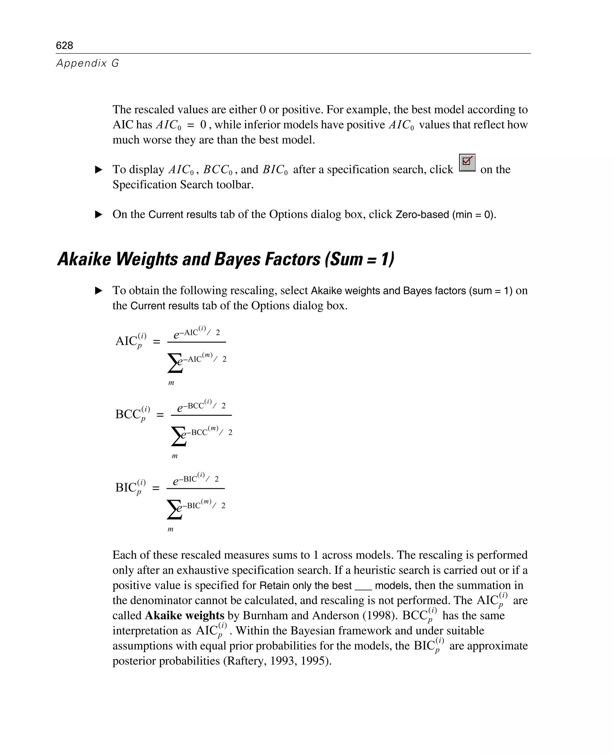 628
Appendix G
The rescaled values are either 0 or positive. For example, the best model according to
AIC has , while inferior models have positive values that reflect how
much worse they are than the best model.
E To display , , and after a specification search, click on the
Specification Search toolbar.
E On the Current results tab of the Options dialog box, click Zero-based (min = 0).
Akaike Weights and Bayes Factors (Sum = 1)
E To obtain the following rescaling, select Akaike weights and Bayes factors (sum = 1) on
the Current results tab of the Options dialog box.
Each of these rescaled measures sums to 1 across models. The rescaling is performed
only after an exhaustive specification search. If a heuristic search is carried out or if a
positive value is specified for Retain only the best ___ models, then the summation in
the denominator cannot be calculated, and rescaling is not performed. The are
called Akaike weights by Burnham and Anderson (1998). has the same
interpretation as . Within the Bayesian framework and under suitable
assumptions with equal prior probabilities for the models, the are approximate
posterior probabilities (Raftery, 1993, 1995).
AIC0 0= AIC0
AIC0 BCC0 BIC0
AICp
i( ) e AIC
i( )
2⁄–
e AIC
m( )
2⁄–
m
∑
----------------------------=
BCCp
i( ) e BCC
i( )
2⁄–
e BCC
m( )
2⁄–
m
∑
-----------------------------=
BICp
i( ) e BIC
i( )
2⁄–
e BIC
m( )
2⁄–
m
∑
---------------------------=
AICp
i( )
BCCp
i( )
AICp
i( )
BICp
i( )
 