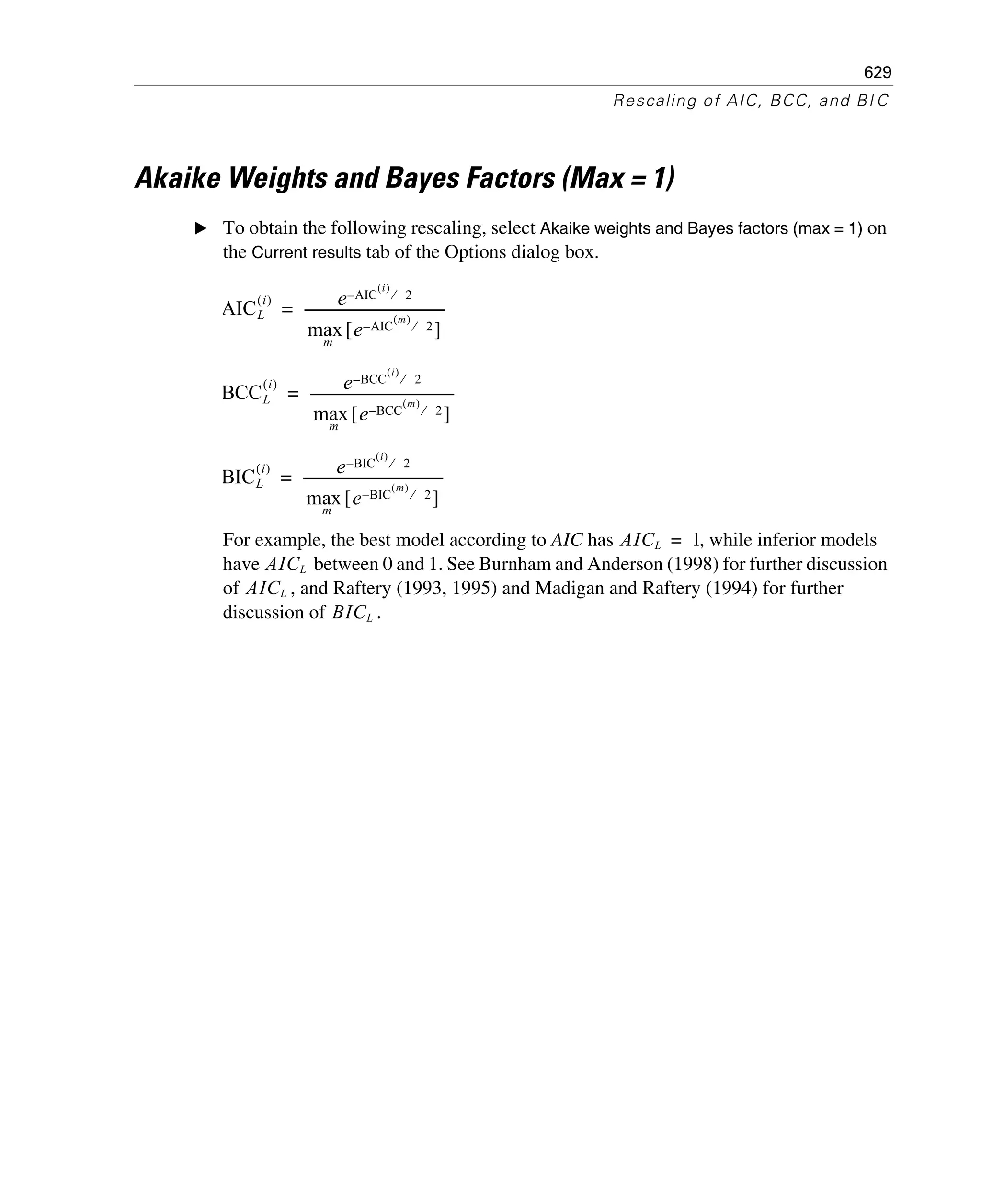629
Rescaling of AIC, BCC, and BI C
Akaike Weights and Bayes Factors (Max = 1)
E To obtain the following rescaling, select Akaike weights and Bayes factors (max = 1) on
the Current results tab of the Options dialog box.
For example, the best model according to AIC has , while inferior models
have between 0 and 1. See Burnham and Anderson (1998) for further discussion
of , and Raftery (1993, 1995) and Madigan and Raftery (1994) for further
discussion of .
AICL
i( ) e AIC
i( )
2⁄–
maxm
e AIC
m( )
2⁄–[ ]
-----------------------------------------=
BCCL
i( ) e BCC
i( )
2⁄–
maxm
e BCC
m( )
2⁄–[ ]
------------------------------------------=
BICL
i( ) e BIC
i( )
2⁄–
maxm
e BIC
m( )
2⁄–[ ]
-----------------------------------------=
AICL 1=
AICL
AICL
BICL
 