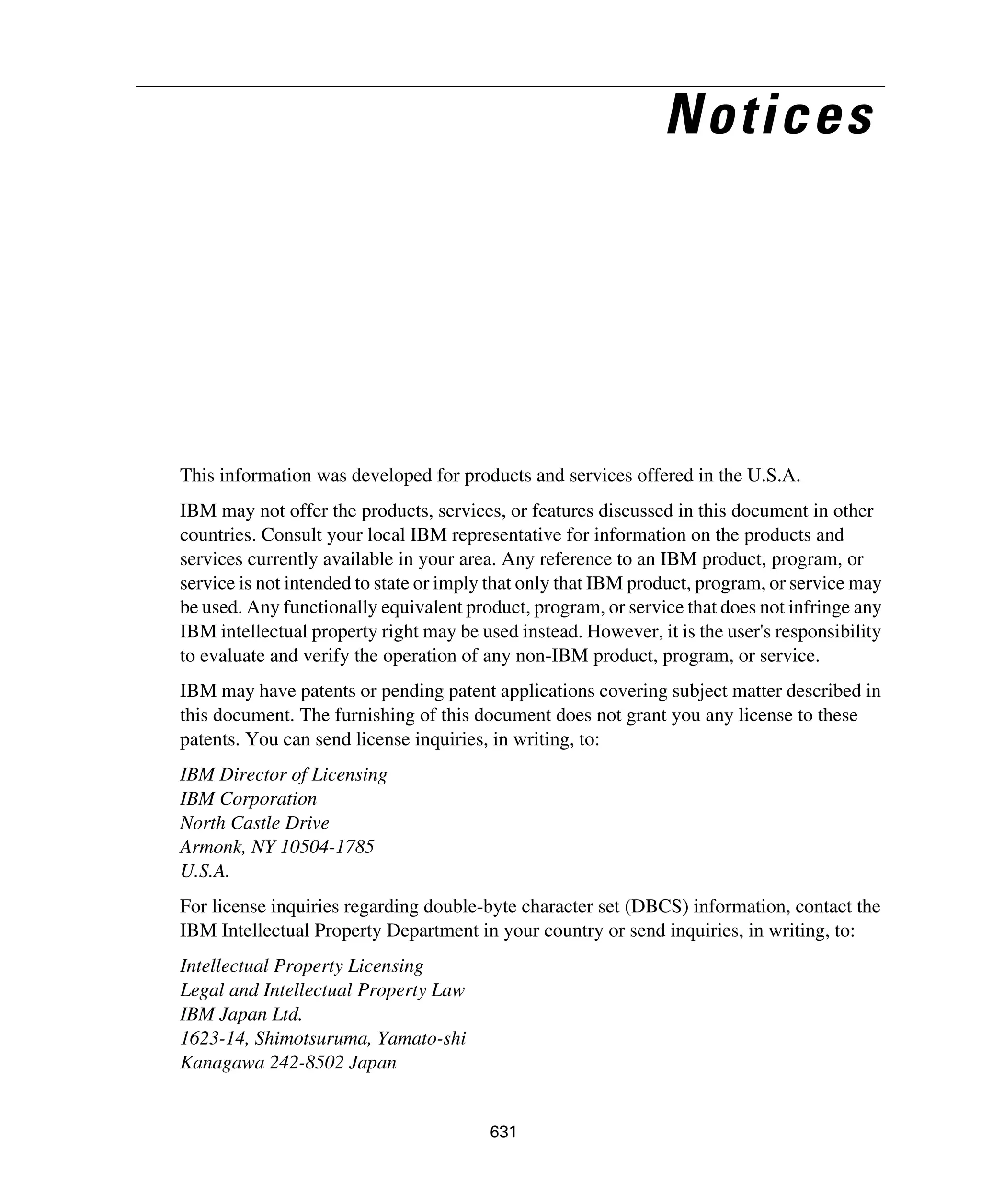 631
Notices
This information was developed for products and services offered in the U.S.A.
IBM may not offer the products, services, or features discussed in this document in other
countries. Consult your local IBM representative for information on the products and
services currently available in your area. Any reference to an IBM product, program, or
service is not intended to state or imply that only that IBM product, program, or service may
be used. Any functionally equivalent product, program, or service that does not infringe any
IBM intellectual property right may be used instead. However, it is the user's responsibility
to evaluate and verify the operation of any non-IBM product, program, or service.
IBM may have patents or pending patent applications covering subject matter described in
this document. The furnishing of this document does not grant you any license to these
patents. You can send license inquiries, in writing, to:
IBM Director of Licensing
IBM Corporation
North Castle Drive
Armonk, NY 10504-1785
U.S.A.
For license inquiries regarding double-byte character set (DBCS) information, contact the
IBM Intellectual Property Department in your country or send inquiries, in writing, to:
Intellectual Property Licensing
Legal and Intellectual Property Law
IBM Japan Ltd.
1623-14, Shimotsuruma, Yamato-shi
Kanagawa 242-8502 Japan
 