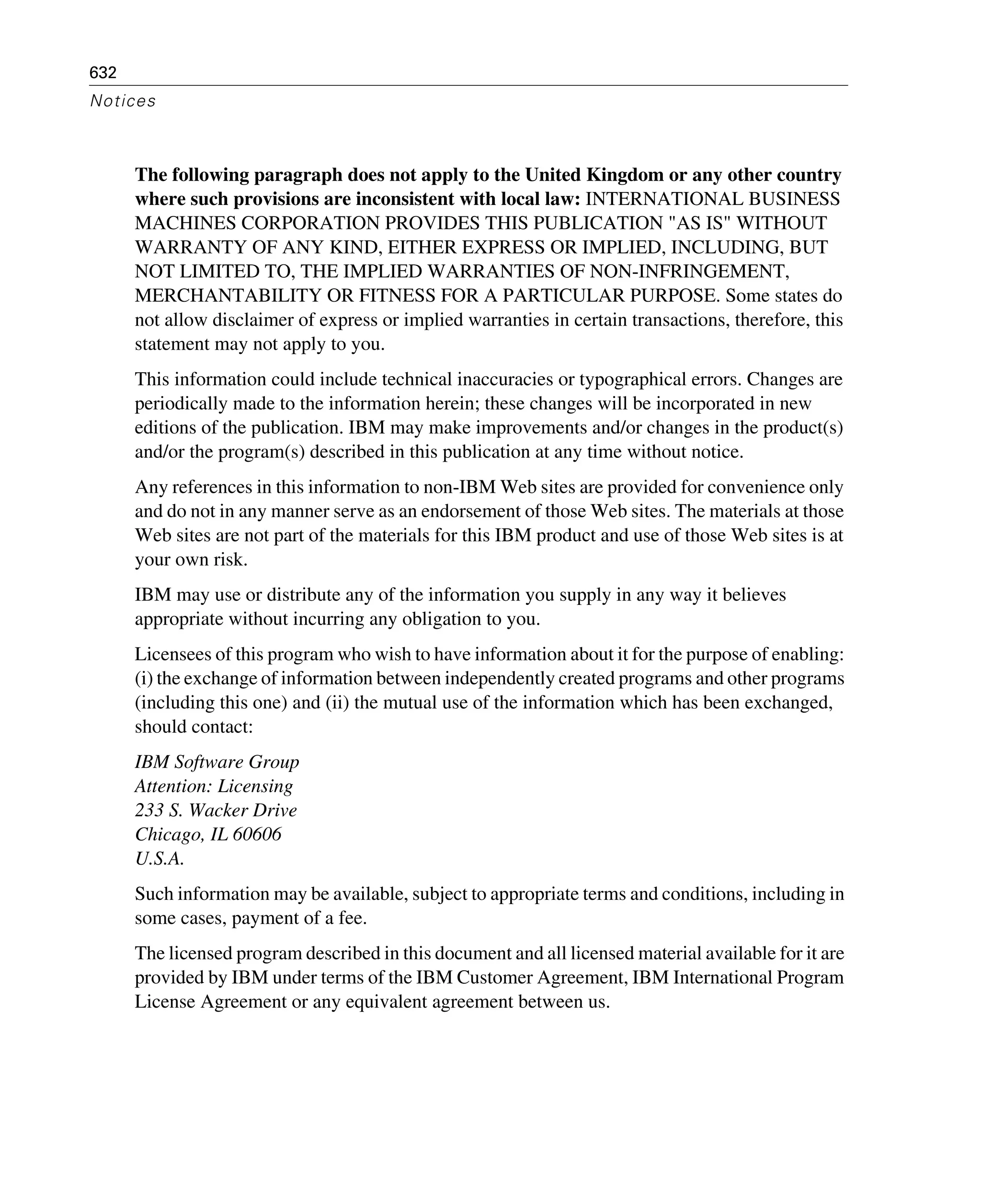 632
Notices
The following paragraph does not apply to the United Kingdom or any other country
where such provisions are inconsistent with local law: INTERNATIONAL BUSINESS
MACHINES CORPORATION PROVIDES THIS PUBLICATION "AS IS" WITHOUT
WARRANTY OF ANY KIND, EITHER EXPRESS OR IMPLIED, INCLUDING, BUT
NOT LIMITED TO, THE IMPLIED WARRANTIES OF NON-INFRINGEMENT,
MERCHANTABILITY OR FITNESS FOR A PARTICULAR PURPOSE. Some states do
not allow disclaimer of express or implied warranties in certain transactions, therefore, this
statement may not apply to you.
This information could include technical inaccuracies or typographical errors. Changes are
periodically made to the information herein; these changes will be incorporated in new
editions of the publication. IBM may make improvements and/or changes in the product(s)
and/or the program(s) described in this publication at any time without notice.
Any references in this information to non-IBM Web sites are provided for convenience only
and do not in any manner serve as an endorsement of those Web sites. The materials at those
Web sites are not part of the materials for this IBM product and use of those Web sites is at
your own risk.
IBM may use or distribute any of the information you supply in any way it believes
appropriate without incurring any obligation to you.
Licensees of this program who wish to have information about it for the purpose of enabling:
(i) the exchange of information between independently created programs and other programs
(including this one) and (ii) the mutual use of the information which has been exchanged,
should contact:
IBM Software Group
Attention: Licensing
233 S. Wacker Drive
Chicago, IL 60606
U.S.A.
Such information may be available, subject to appropriate terms and conditions, including in
some cases, payment of a fee.
The licensed program described in this document and all licensed material available for it are
provided by IBM under terms of the IBM Customer Agreement, IBM International Program
License Agreement or any equivalent agreement between us.
 