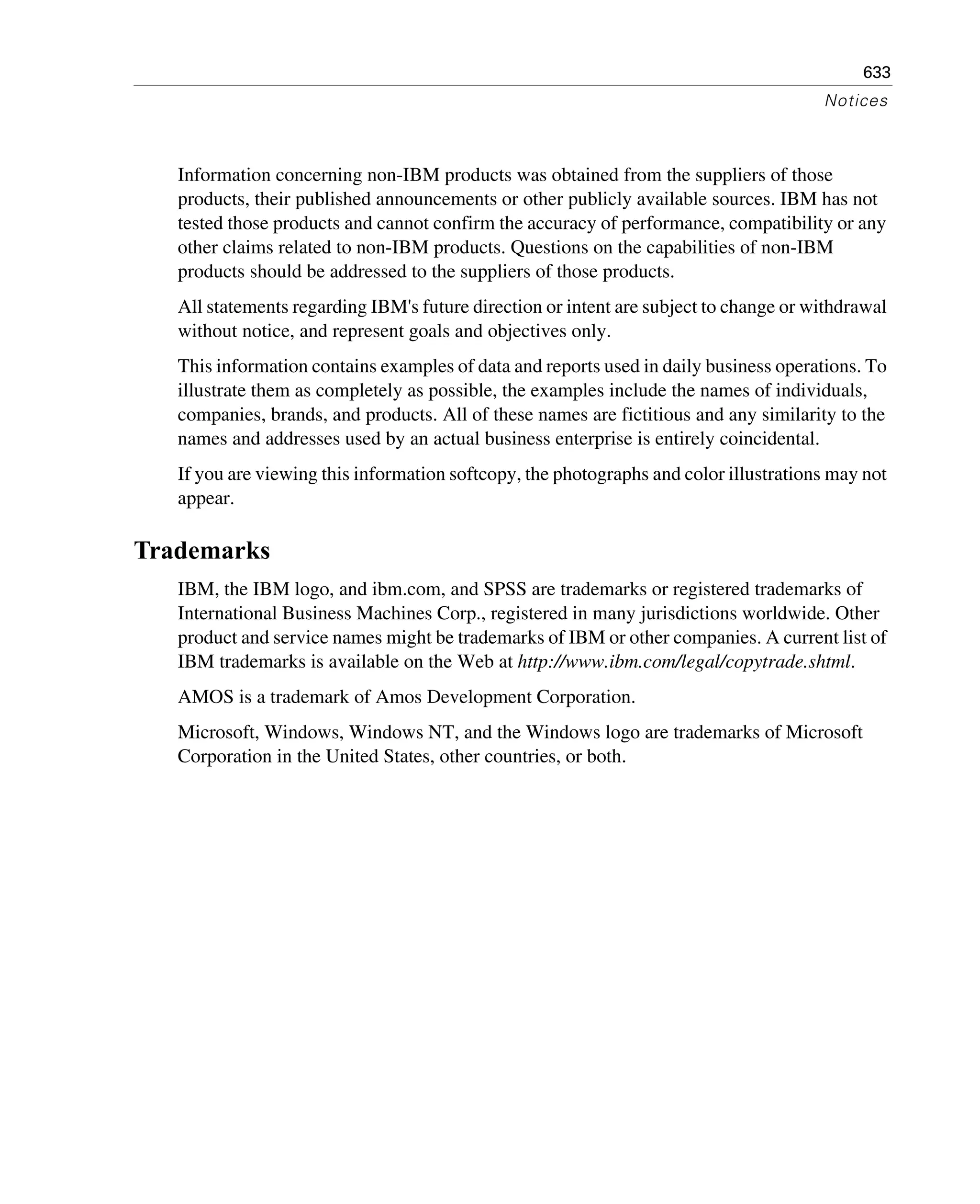 633
Notices
Information concerning non-IBM products was obtained from the suppliers of those
products, their published announcements or other publicly available sources. IBM has not
tested those products and cannot confirm the accuracy of performance, compatibility or any
other claims related to non-IBM products. Questions on the capabilities of non-IBM
products should be addressed to the suppliers of those products.
All statements regarding IBM's future direction or intent are subject to change or withdrawal
without notice, and represent goals and objectives only.
This information contains examples of data and reports used in daily business operations. To
illustrate them as completely as possible, the examples include the names of individuals,
companies, brands, and products. All of these names are fictitious and any similarity to the
names and addresses used by an actual business enterprise is entirely coincidental.
If you are viewing this information softcopy, the photographs and color illustrations may not
appear.
Trademarks
IBM, the IBM logo, and ibm.com, and SPSS are trademarks or registered trademarks of
International Business Machines Corp., registered in many jurisdictions worldwide. Other
product and service names might be trademarks of IBM or other companies. A current list of
IBM trademarks is available on the Web at http://www.ibm.com/legal/copytrade.shtml.
AMOS is a trademark of Amos Development Corporation.
Microsoft, Windows, Windows NT, and the Windows logo are trademarks of Microsoft
Corporation in the United States, other countries, or both.
 