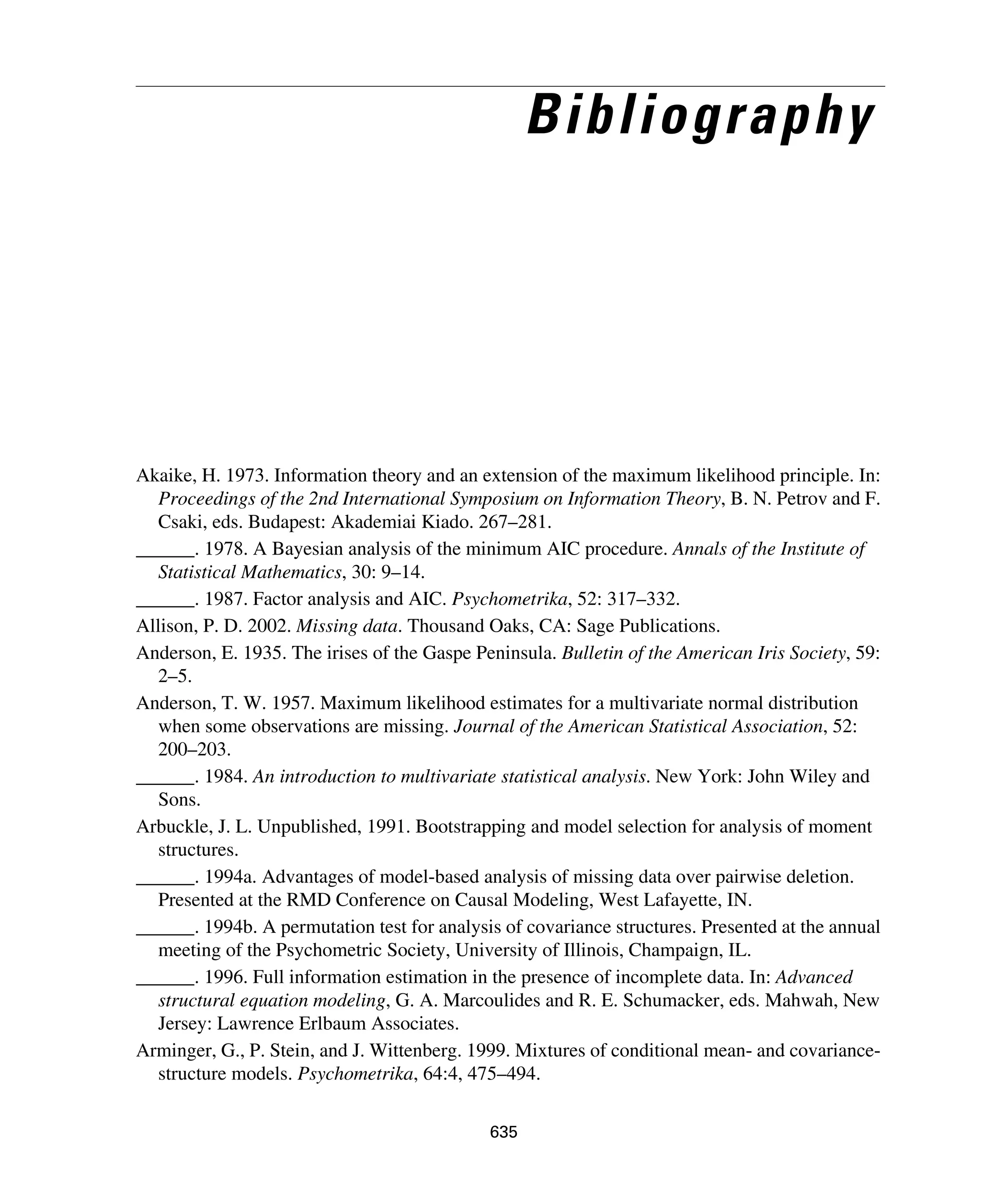 635
Bibliography
Akaike, H. 1973. Information theory and an extension of the maximum likelihood principle. In:
Proceedings of the 2nd International Symposium on Information Theory, B. N. Petrov and F.
Csaki, eds. Budapest: Akademiai Kiado. 267–281.
______. 1978. A Bayesian analysis of the minimum AIC procedure. Annals of the Institute of
Statistical Mathematics, 30: 9–14.
______. 1987. Factor analysis and AIC. Psychometrika, 52: 317–332.
Allison, P. D. 2002. Missing data. Thousand Oaks, CA: Sage Publications.
Anderson, E. 1935. The irises of the Gaspe Peninsula. Bulletin of the American Iris Society, 59:
2–5.
Anderson, T. W. 1957. Maximum likelihood estimates for a multivariate normal distribution
when some observations are missing. Journal of the American Statistical Association, 52:
200–203.
______. 1984. An introduction to multivariate statistical analysis. New York: John Wiley and
Sons.
Arbuckle, J. L. Unpublished, 1991. Bootstrapping and model selection for analysis of moment
structures.
______. 1994a. Advantages of model-based analysis of missing data over pairwise deletion.
Presented at the RMD Conference on Causal Modeling, West Lafayette, IN.
______. 1994b. A permutation test for analysis of covariance structures. Presented at the annual
meeting of the Psychometric Society, University of Illinois, Champaign, IL.
______. 1996. Full information estimation in the presence of incomplete data. In: Advanced
structural equation modeling, G. A. Marcoulides and R. E. Schumacker, eds. Mahwah, New
Jersey: Lawrence Erlbaum Associates.
Arminger, G., P. Stein, and J. Wittenberg. 1999. Mixtures of conditional mean- and covariance-
structure models. Psychometrika, 64:4, 475–494.
 
