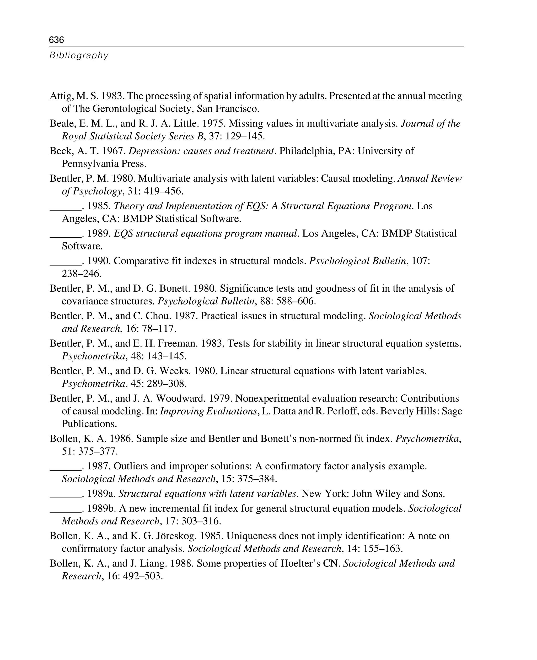 636
Bibliography
Attig, M. S. 1983. The processing of spatial information by adults. Presented at the annual meeting
of The Gerontological Society, San Francisco.
Beale, E. M. L., and R. J. A. Little. 1975. Missing values in multivariate analysis. Journal of the
Royal Statistical Society Series B, 37: 129–145.
Beck, A. T. 1967. Depression: causes and treatment. Philadelphia, PA: University of
Pennsylvania Press.
Bentler, P. M. 1980. Multivariate analysis with latent variables: Causal modeling. Annual Review
of Psychology, 31: 419–456.
______. 1985. Theory and Implementation of EQS: A Structural Equations Program. Los
Angeles, CA: BMDP Statistical Software.
______. 1989. EQS structural equations program manual. Los Angeles, CA: BMDP Statistical
Software.
______. 1990. Comparative fit indexes in structural models. Psychological Bulletin, 107:
238–246.
Bentler, P. M., and D. G. Bonett. 1980. Significance tests and goodness of fit in the analysis of
covariance structures. Psychological Bulletin, 88: 588–606.
Bentler, P. M., and C. Chou. 1987. Practical issues in structural modeling. Sociological Methods
and Research, 16: 78–117.
Bentler, P. M., and E. H. Freeman. 1983. Tests for stability in linear structural equation systems.
Psychometrika, 48: 143–145.
Bentler, P. M., and D. G. Weeks. 1980. Linear structural equations with latent variables.
Psychometrika, 45: 289–308.
Bentler, P. M., and J. A. Woodward. 1979. Nonexperimental evaluation research: Contributions
of causal modeling. In: Improving Evaluations, L. Datta and R. Perloff, eds. Beverly Hills: Sage
Publications.
Bollen, K. A. 1986. Sample size and Bentler and Bonett’s non-normed fit index. Psychometrika,
51: 375–377.
______. 1987. Outliers and improper solutions: A confirmatory factor analysis example.
Sociological Methods and Research, 15: 375–384.
______. 1989a. Structural equations with latent variables. New York: John Wiley and Sons.
______. 1989b. A new incremental fit index for general structural equation models. Sociological
Methods and Research, 17: 303–316.
Bollen, K. A., and K. G. Jöreskog. 1985. Uniqueness does not imply identification: A note on
confirmatory factor analysis. Sociological Methods and Research, 14: 155–163.
Bollen, K. A., and J. Liang. 1988. Some properties of Hoelter’s CN. Sociological Methods and
Research, 16: 492–503.
 