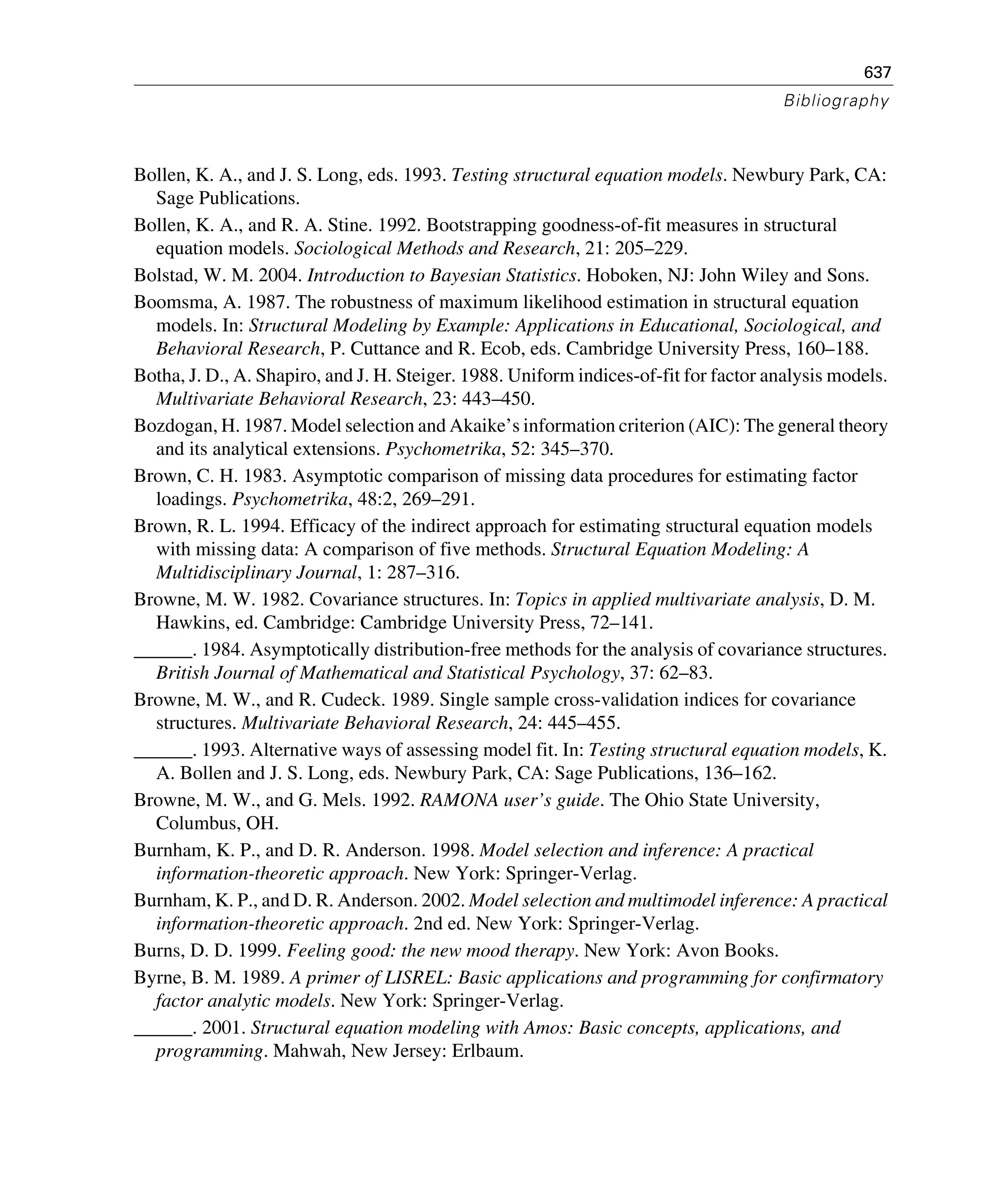 637
Bibliography
Bollen, K. A., and J. S. Long, eds. 1993. Testing structural equation models. Newbury Park, CA:
Sage Publications.
Bollen, K. A., and R. A. Stine. 1992. Bootstrapping goodness-of-fit measures in structural
equation models. Sociological Methods and Research, 21: 205–229.
Bolstad, W. M. 2004. Introduction to Bayesian Statistics. Hoboken, NJ: John Wiley and Sons.
Boomsma, A. 1987. The robustness of maximum likelihood estimation in structural equation
models. In: Structural Modeling by Example: Applications in Educational, Sociological, and
Behavioral Research, P. Cuttance and R. Ecob, eds. Cambridge University Press, 160–188.
Botha, J. D., A. Shapiro, and J. H. Steiger. 1988. Uniform indices-of-fit for factor analysis models.
Multivariate Behavioral Research, 23: 443–450.
Bozdogan, H. 1987. Model selection and Akaike’s information criterion (AIC): The general theory
and its analytical extensions. Psychometrika, 52: 345–370.
Brown, C. H. 1983. Asymptotic comparison of missing data procedures for estimating factor
loadings. Psychometrika, 48:2, 269–291.
Brown, R. L. 1994. Efficacy of the indirect approach for estimating structural equation models
with missing data: A comparison of five methods. Structural Equation Modeling: A
Multidisciplinary Journal, 1: 287–316.
Browne, M. W. 1982. Covariance structures. In: Topics in applied multivariate analysis, D. M.
Hawkins, ed. Cambridge: Cambridge University Press, 72–141.
______. 1984. Asymptotically distribution-free methods for the analysis of covariance structures.
British Journal of Mathematical and Statistical Psychology, 37: 62–83.
Browne, M. W., and R. Cudeck. 1989. Single sample cross-validation indices for covariance
structures. Multivariate Behavioral Research, 24: 445–455.
______. 1993. Alternative ways of assessing model fit. In: Testing structural equation models, K.
A. Bollen and J. S. Long, eds. Newbury Park, CA: Sage Publications, 136–162.
Browne, M. W., and G. Mels. 1992. RAMONA user’s guide. The Ohio State University,
Columbus, OH.
Burnham, K. P., and D. R. Anderson. 1998. Model selection and inference: A practical
information-theoretic approach. New York: Springer-Verlag.
Burnham, K. P., and D. R. Anderson. 2002. Model selection and multimodel inference: A practical
information-theoretic approach. 2nd ed. New York: Springer-Verlag.
Burns, D. D. 1999. Feeling good: the new mood therapy. New York: Avon Books.
Byrne, B. M. 1989. A primer of LISREL: Basic applications and programming for confirmatory
factor analytic models. New York: Springer-Verlag.
______. 2001. Structural equation modeling with Amos: Basic concepts, applications, and
programming. Mahwah, New Jersey: Erlbaum.
 