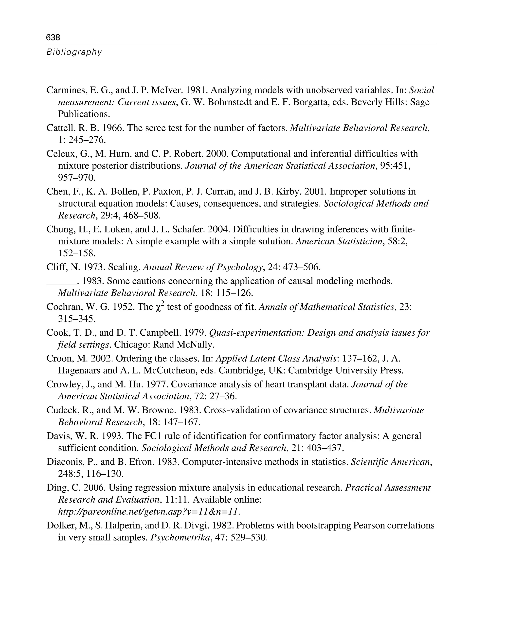 638
Bibliography
Carmines, E. G., and J. P. McIver. 1981. Analyzing models with unobserved variables. In: Social
measurement: Current issues, G. W. Bohrnstedt and E. F. Borgatta, eds. Beverly Hills: Sage
Publications.
Cattell, R. B. 1966. The scree test for the number of factors. Multivariate Behavioral Research,
1: 245–276.
Celeux, G., M. Hurn, and C. P. Robert. 2000. Computational and inferential difficulties with
mixture posterior distributions. Journal of the American Statistical Association, 95:451,
957–970.
Chen, F., K. A. Bollen, P. Paxton, P. J. Curran, and J. B. Kirby. 2001. Improper solutions in
structural equation models: Causes, consequences, and strategies. Sociological Methods and
Research, 29:4, 468–508.
Chung, H., E. Loken, and J. L. Schafer. 2004. Difficulties in drawing inferences with finite-
mixture models: A simple example with a simple solution. American Statistician, 58:2,
152–158.
Cliff, N. 1973. Scaling. Annual Review of Psychology, 24: 473–506.
______. 1983. Some cautions concerning the application of causal modeling methods.
Multivariate Behavioral Research, 18: 115–126.
Cochran, W. G. 1952. The χ2 test of goodness of fit. Annals of Mathematical Statistics, 23:
315–345.
Cook, T. D., and D. T. Campbell. 1979. Quasi-experimentation: Design and analysis issues for
field settings. Chicago: Rand McNally.
Croon, M. 2002. Ordering the classes. In: Applied Latent Class Analysis: 137–162, J. A.
Hagenaars and A. L. McCutcheon, eds. Cambridge, UK: Cambridge University Press.
Crowley, J., and M. Hu. 1977. Covariance analysis of heart transplant data. Journal of the
American Statistical Association, 72: 27–36.
Cudeck, R., and M. W. Browne. 1983. Cross-validation of covariance structures. Multivariate
Behavioral Research, 18: 147–167.
Davis, W. R. 1993. The FC1 rule of identification for confirmatory factor analysis: A general
sufficient condition. Sociological Methods and Research, 21: 403–437.
Diaconis, P., and B. Efron. 1983. Computer-intensive methods in statistics. Scientific American,
248:5, 116–130.
Ding, C. 2006. Using regression mixture analysis in educational research. Practical Assessment
Research and Evaluation, 11:11. Available online:
http://pareonline.net/getvn.asp?v=11&n=11.
Dolker, M., S. Halperin, and D. R. Divgi. 1982. Problems with bootstrapping Pearson correlations
in very small samples. Psychometrika, 47: 529–530.
 