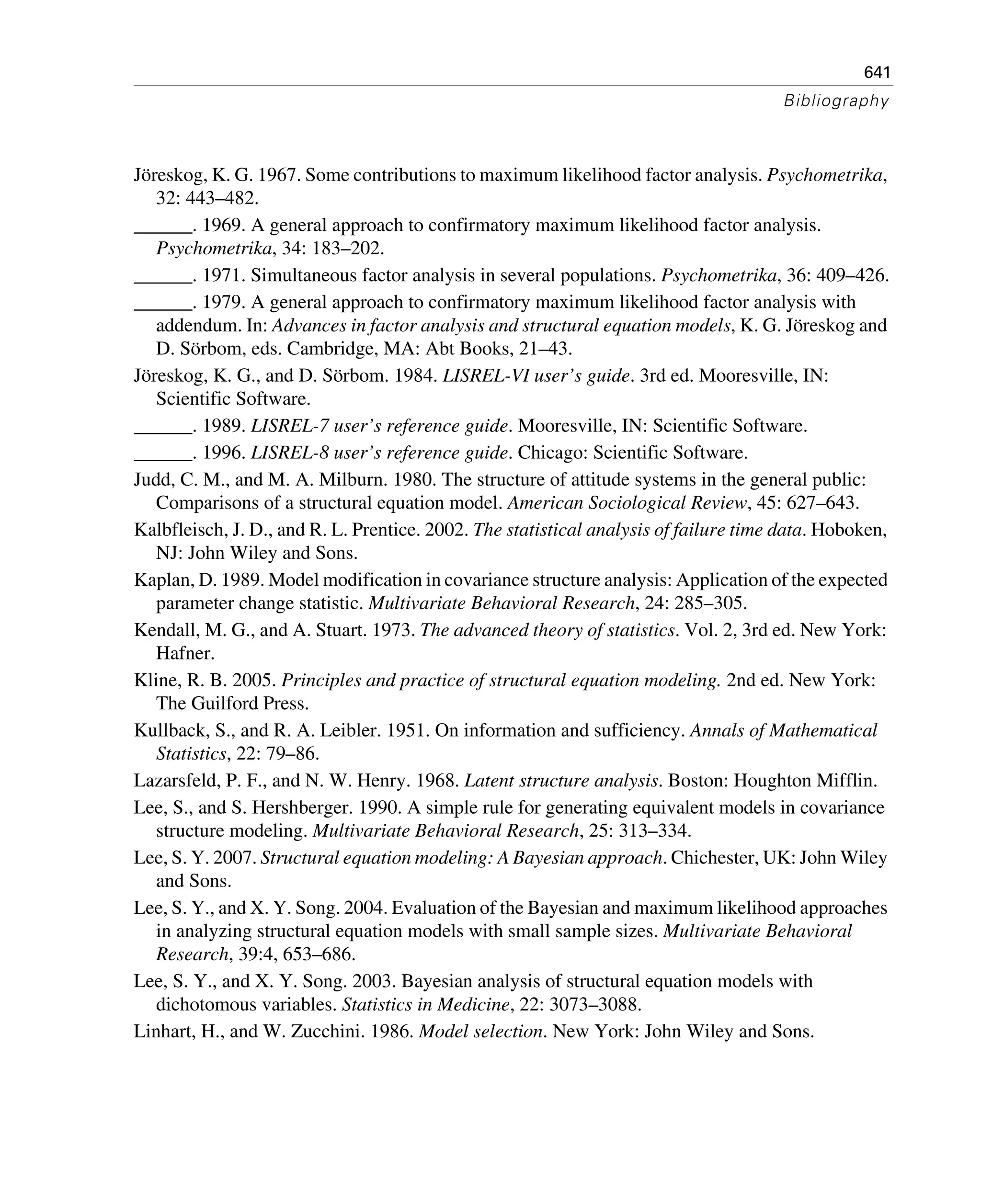641
Bibliography
Jöreskog, K. G. 1967. Some contributions to maximum likelihood factor analysis. Psychometrika,
32: 443–482.
______. 1969. A general approach to confirmatory maximum likelihood factor analysis.
Psychometrika, 34: 183–202.
______. 1971. Simultaneous factor analysis in several populations. Psychometrika, 36: 409–426.
______. 1979. A general approach to confirmatory maximum likelihood factor analysis with
addendum. In: Advances in factor analysis and structural equation models, K. G. Jöreskog and
D. Sörbom, eds. Cambridge, MA: Abt Books, 21–43.
Jöreskog, K. G., and D. Sörbom. 1984. LISREL-VI user’s guide. 3rd ed. Mooresville, IN:
Scientific Software.
______. 1989. LISREL-7 user’s reference guide. Mooresville, IN: Scientific Software.
______. 1996. LISREL-8 user’s reference guide. Chicago: Scientific Software.
Judd, C. M., and M. A. Milburn. 1980. The structure of attitude systems in the general public:
Comparisons of a structural equation model. American Sociological Review, 45: 627–643.
Kalbfleisch, J. D., and R. L. Prentice. 2002. The statistical analysis of failure time data. Hoboken,
NJ: John Wiley and Sons.
Kaplan, D. 1989. Model modification in covariance structure analysis: Application of the expected
parameter change statistic. Multivariate Behavioral Research, 24: 285–305.
Kendall, M. G., and A. Stuart. 1973. The advanced theory of statistics. Vol. 2, 3rd ed. New York:
Hafner.
Kline, R. B. 2005. Principles and practice of structural equation modeling. 2nd ed. New York:
The Guilford Press.
Kullback, S., and R. A. Leibler. 1951. On information and sufficiency. Annals of Mathematical
Statistics, 22: 79–86.
Lazarsfeld, P. F., and N. W. Henry. 1968. Latent structure analysis. Boston: Houghton Mifflin.
Lee, S., and S. Hershberger. 1990. A simple rule for generating equivalent models in covariance
structure modeling. Multivariate Behavioral Research, 25: 313–334.
Lee, S. Y. 2007. Structural equation modeling: A Bayesian approach. Chichester, UK: John Wiley
and Sons.
Lee, S. Y., and X. Y. Song. 2004. Evaluation of the Bayesian and maximum likelihood approaches
in analyzing structural equation models with small sample sizes. Multivariate Behavioral
Research, 39:4, 653–686.
Lee, S. Y., and X. Y. Song. 2003. Bayesian analysis of structural equation models with
dichotomous variables. Statistics in Medicine, 22: 3073–3088.
Linhart, H., and W. Zucchini. 1986. Model selection. New York: John Wiley and Sons.
 