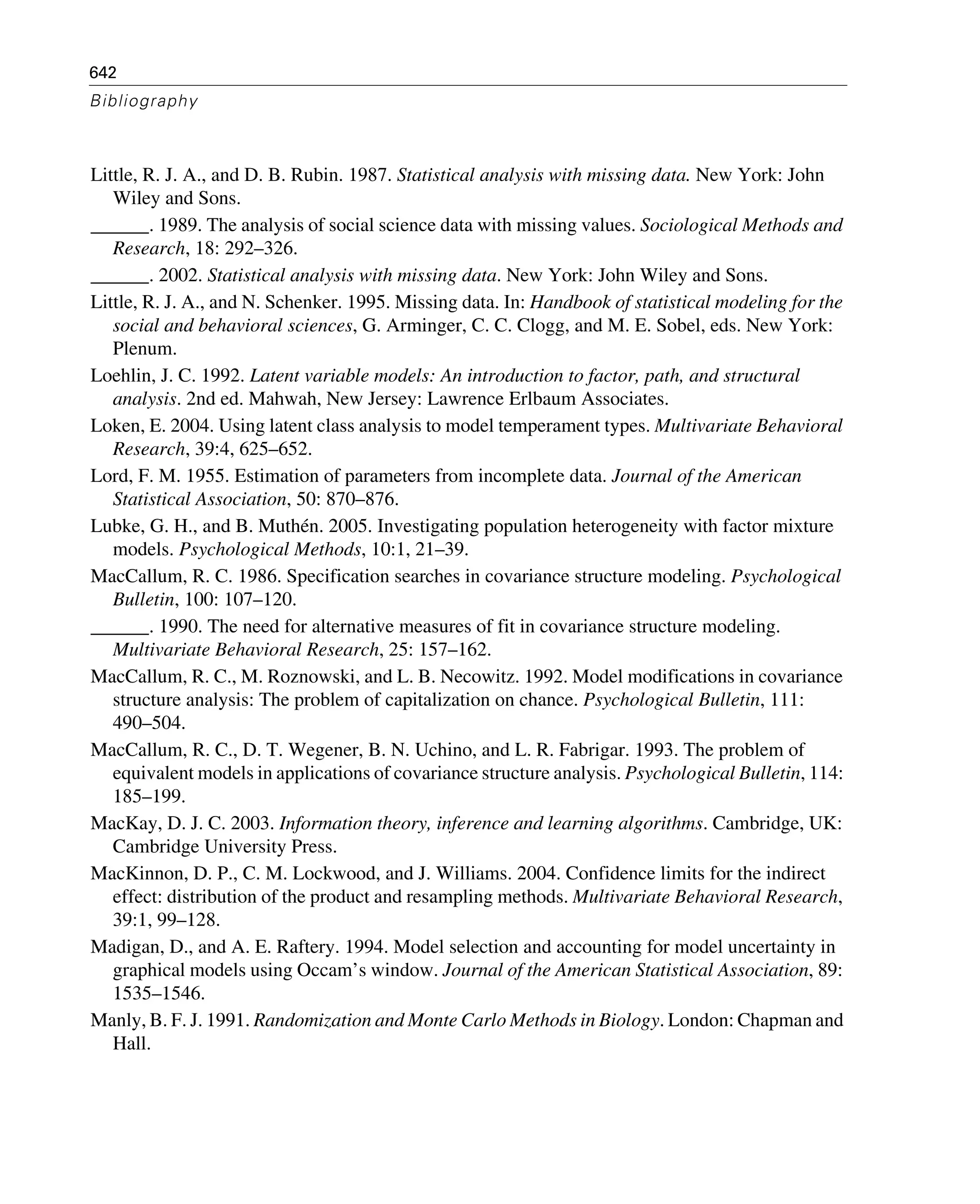 642
Bibliography
Little, R. J. A., and D. B. Rubin. 1987. Statistical analysis with missing data. New York: John
Wiley and Sons.
______. 1989. The analysis of social science data with missing values. Sociological Methods and
Research, 18: 292–326.
______. 2002. Statistical analysis with missing data. New York: John Wiley and Sons.
Little, R. J. A., and N. Schenker. 1995. Missing data. In: Handbook of statistical modeling for the
social and behavioral sciences, G. Arminger, C. C. Clogg, and M. E. Sobel, eds. New York:
Plenum.
Loehlin, J. C. 1992. Latent variable models: An introduction to factor, path, and structural
analysis. 2nd ed. Mahwah, New Jersey: Lawrence Erlbaum Associates.
Loken, E. 2004. Using latent class analysis to model temperament types. Multivariate Behavioral
Research, 39:4, 625–652.
Lord, F. M. 1955. Estimation of parameters from incomplete data. Journal of the American
Statistical Association, 50: 870–876.
Lubke, G. H., and B. Muthén. 2005. Investigating population heterogeneity with factor mixture
models. Psychological Methods, 10:1, 21–39.
MacCallum, R. C. 1986. Specification searches in covariance structure modeling. Psychological
Bulletin, 100: 107–120.
______. 1990. The need for alternative measures of fit in covariance structure modeling.
Multivariate Behavioral Research, 25: 157–162.
MacCallum, R. C., M. Roznowski, and L. B. Necowitz. 1992. Model modifications in covariance
structure analysis: The problem of capitalization on chance. Psychological Bulletin, 111:
490–504.
MacCallum, R. C., D. T. Wegener, B. N. Uchino, and L. R. Fabrigar. 1993. The problem of
equivalent models in applications of covariance structure analysis. Psychological Bulletin, 114:
185–199.
MacKay, D. J. C. 2003. Information theory, inference and learning algorithms. Cambridge, UK:
Cambridge University Press.
MacKinnon, D. P., C. M. Lockwood, and J. Williams. 2004. Confidence limits for the indirect
effect: distribution of the product and resampling methods. Multivariate Behavioral Research,
39:1, 99–128.
Madigan, D., and A. E. Raftery. 1994. Model selection and accounting for model uncertainty in
graphical models using Occam’s window. Journal of the American Statistical Association, 89:
1535–1546.
Manly, B. F. J. 1991. Randomization and Monte Carlo Methods in Biology. London: Chapman and
Hall.
 