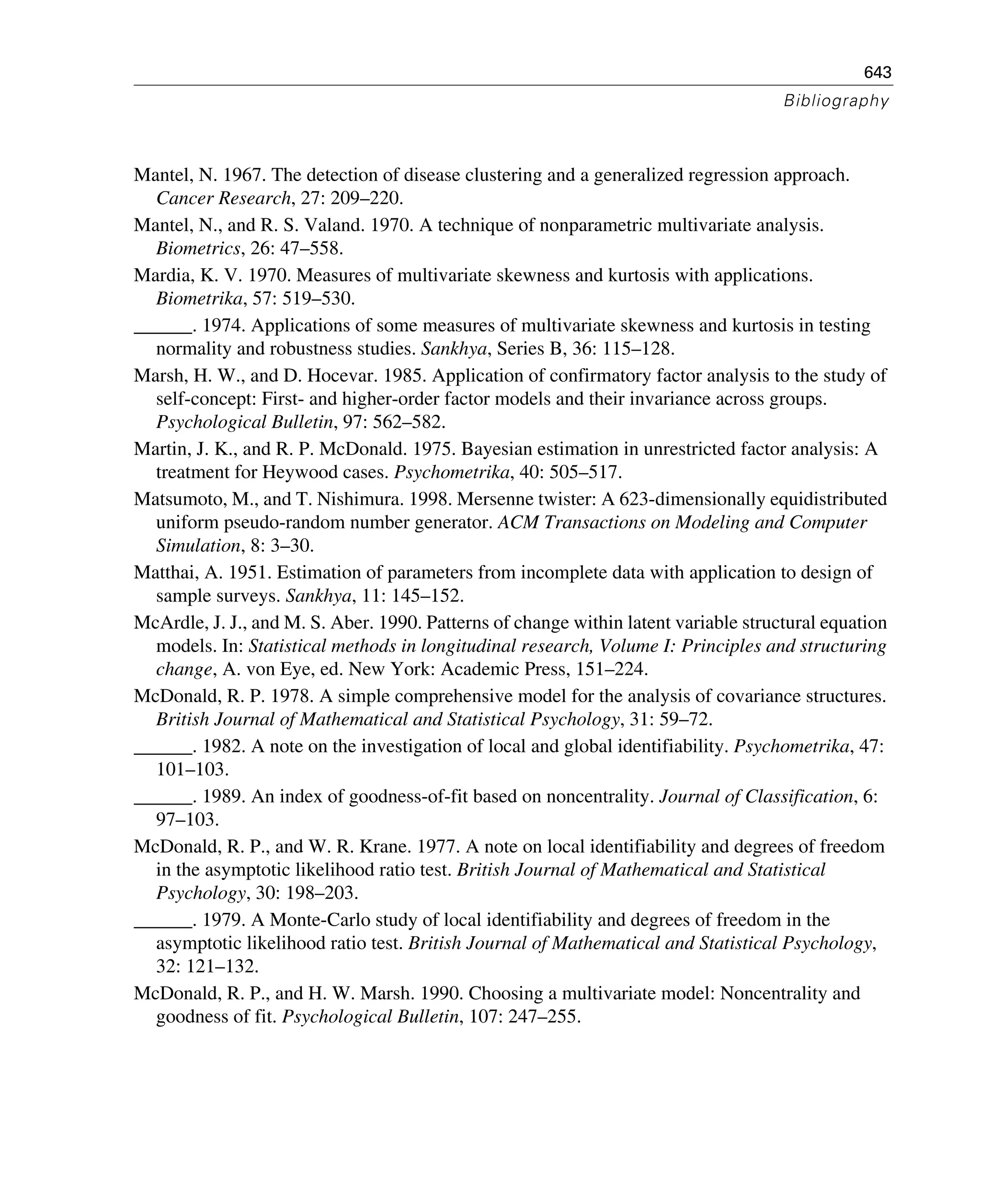 643
Bibliography
Mantel, N. 1967. The detection of disease clustering and a generalized regression approach.
Cancer Research, 27: 209–220.
Mantel, N., and R. S. Valand. 1970. A technique of nonparametric multivariate analysis.
Biometrics, 26: 47–558.
Mardia, K. V. 1970. Measures of multivariate skewness and kurtosis with applications.
Biometrika, 57: 519–530.
______. 1974. Applications of some measures of multivariate skewness and kurtosis in testing
normality and robustness studies. Sankhya, Series B, 36: 115–128.
Marsh, H. W., and D. Hocevar. 1985. Application of confirmatory factor analysis to the study of
self-concept: First- and higher-order factor models and their invariance across groups.
Psychological Bulletin, 97: 562–582.
Martin, J. K., and R. P. McDonald. 1975. Bayesian estimation in unrestricted factor analysis: A
treatment for Heywood cases. Psychometrika, 40: 505–517.
Matsumoto, M., and T. Nishimura. 1998. Mersenne twister: A 623-dimensionally equidistributed
uniform pseudo-random number generator. ACM Transactions on Modeling and Computer
Simulation, 8: 3–30.
Matthai, A. 1951. Estimation of parameters from incomplete data with application to design of
sample surveys. Sankhya, 11: 145–152.
McArdle, J. J., and M. S. Aber. 1990. Patterns of change within latent variable structural equation
models. In: Statistical methods in longitudinal research, Volume I: Principles and structuring
change, A. von Eye, ed. New York: Academic Press, 151–224.
McDonald, R. P. 1978. A simple comprehensive model for the analysis of covariance structures.
British Journal of Mathematical and Statistical Psychology, 31: 59–72.
______. 1982. A note on the investigation of local and global identifiability. Psychometrika, 47:
101–103.
______. 1989. An index of goodness-of-fit based on noncentrality. Journal of Classification, 6:
97–103.
McDonald, R. P., and W. R. Krane. 1977. A note on local identifiability and degrees of freedom
in the asymptotic likelihood ratio test. British Journal of Mathematical and Statistical
Psychology, 30: 198–203.
______. 1979. A Monte-Carlo study of local identifiability and degrees of freedom in the
asymptotic likelihood ratio test. British Journal of Mathematical and Statistical Psychology,
32: 121–132.
McDonald, R. P., and H. W. Marsh. 1990. Choosing a multivariate model: Noncentrality and
goodness of fit. Psychological Bulletin, 107: 247–255.
 