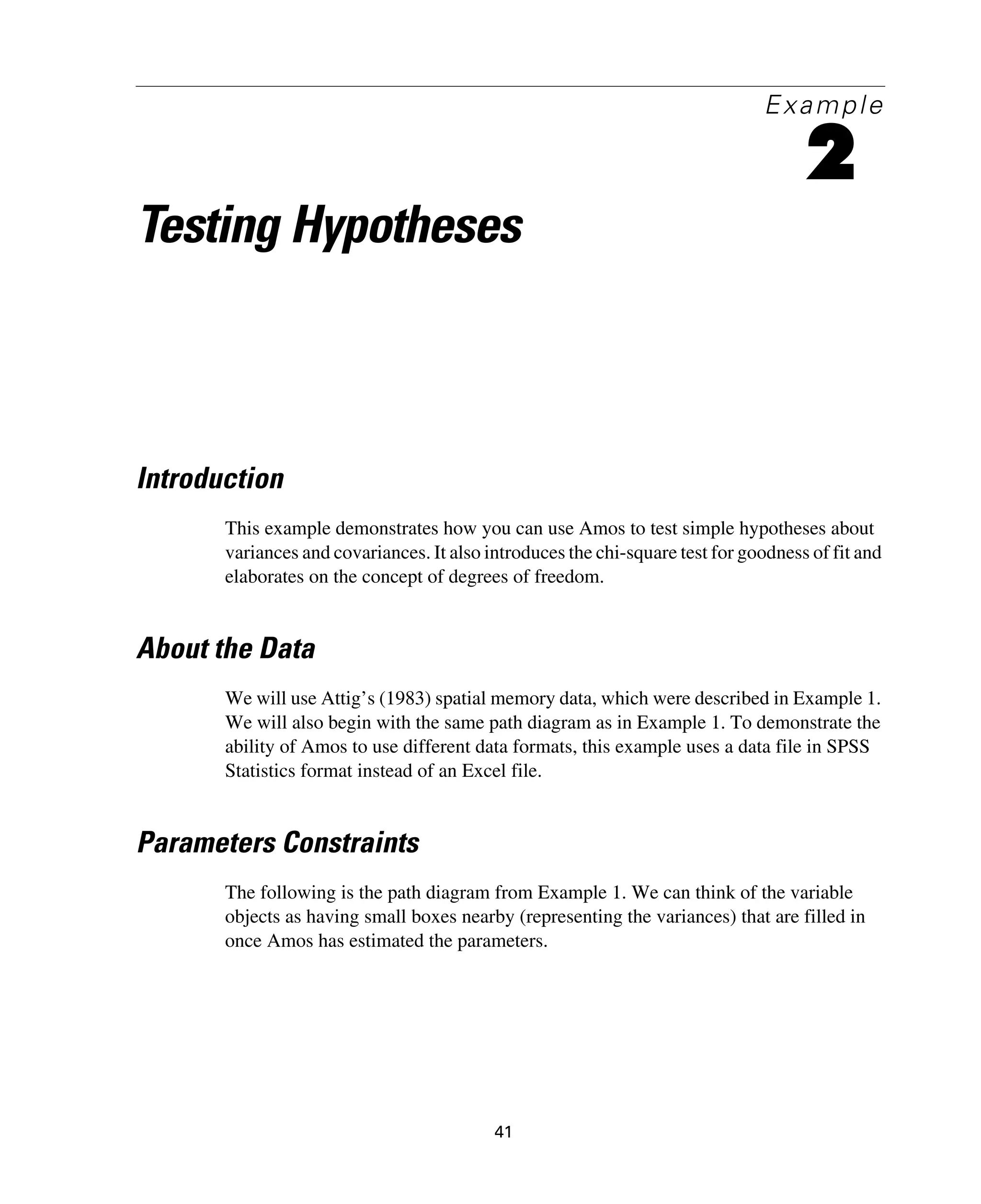 41
Example
2
Testing Hypotheses
Introduction
This example demonstrates how you can use Amos to test simple hypotheses about
variances and covariances. It also introduces the chi-square test for goodness of fit and
elaborates on the concept of degrees of freedom.
About the Data
We will use Attig’s (1983) spatial memory data, which were described in Example 1.
We will also begin with the same path diagram as in Example 1. To demonstrate the
ability of Amos to use different data formats, this example uses a data file in SPSS
Statistics format instead of an Excel file.
Parameters Constraints
The following is the path diagram from Example 1. We can think of the variable
objects as having small boxes nearby (representing the variances) that are filled in
once Amos has estimated the parameters.
 
