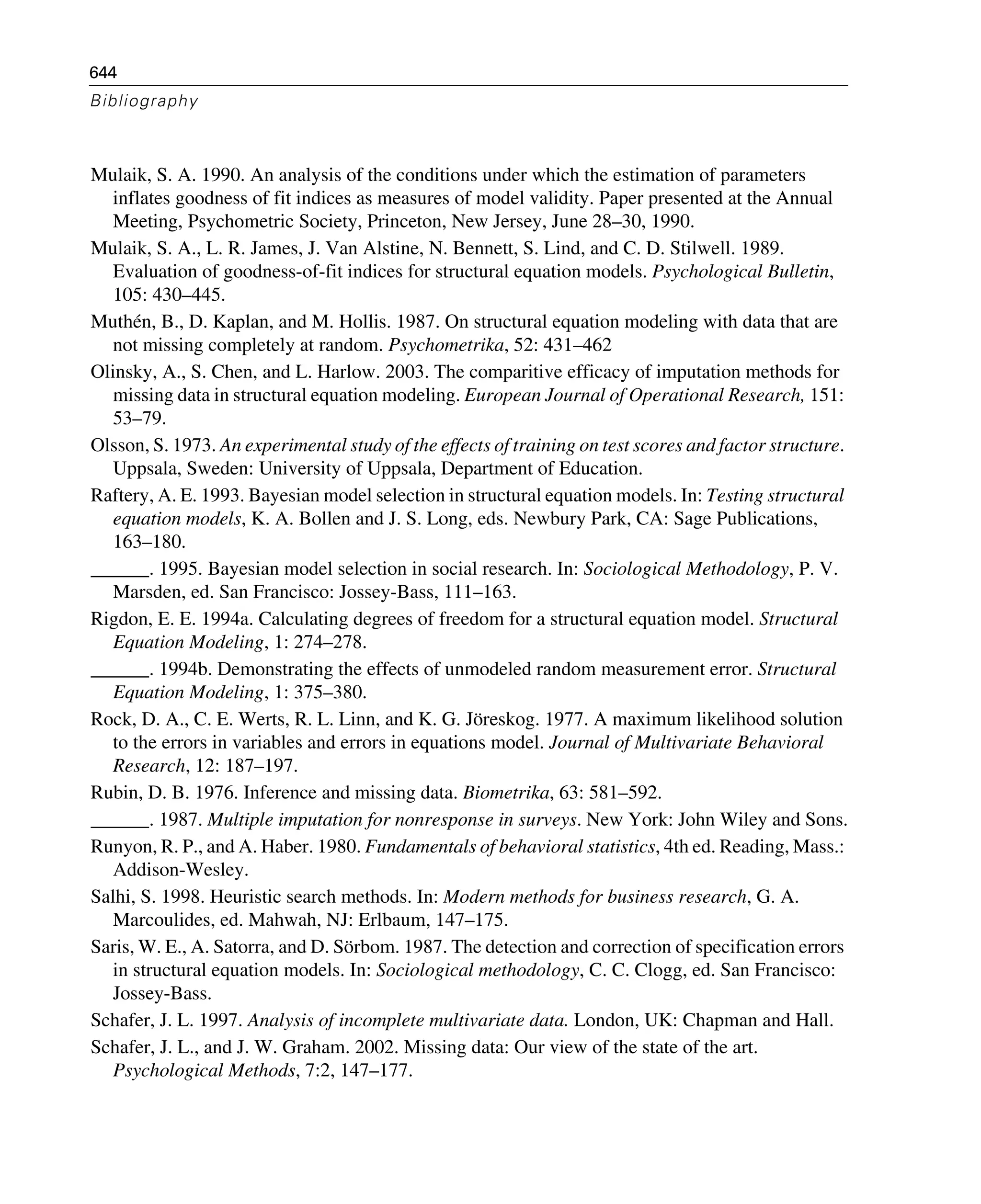 644
Bibliography
Mulaik, S. A. 1990. An analysis of the conditions under which the estimation of parameters
inflates goodness of fit indices as measures of model validity. Paper presented at the Annual
Meeting, Psychometric Society, Princeton, New Jersey, June 28–30, 1990.
Mulaik, S. A., L. R. James, J. Van Alstine, N. Bennett, S. Lind, and C. D. Stilwell. 1989.
Evaluation of goodness-of-fit indices for structural equation models. Psychological Bulletin,
105: 430–445.
Muthén, B., D. Kaplan, and M. Hollis. 1987. On structural equation modeling with data that are
not missing completely at random. Psychometrika, 52: 431–462
Olinsky, A., S. Chen, and L. Harlow. 2003. The comparitive efficacy of imputation methods for
missing data in structural equation modeling. European Journal of Operational Research, 151:
53–79.
Olsson, S. 1973. An experimental study of the effects of training on test scores and factor structure.
Uppsala, Sweden: University of Uppsala, Department of Education.
Raftery, A. E. 1993. Bayesian model selection in structural equation models. In: Testing structural
equation models, K. A. Bollen and J. S. Long, eds. Newbury Park, CA: Sage Publications,
163–180.
______. 1995. Bayesian model selection in social research. In: Sociological Methodology, P. V.
Marsden, ed. San Francisco: Jossey-Bass, 111–163.
Rigdon, E. E. 1994a. Calculating degrees of freedom for a structural equation model. Structural
Equation Modeling, 1: 274–278.
______. 1994b. Demonstrating the effects of unmodeled random measurement error. Structural
Equation Modeling, 1: 375–380.
Rock, D. A., C. E. Werts, R. L. Linn, and K. G. Jöreskog. 1977. A maximum likelihood solution
to the errors in variables and errors in equations model. Journal of Multivariate Behavioral
Research, 12: 187–197.
Rubin, D. B. 1976. Inference and missing data. Biometrika, 63: 581–592.
______. 1987. Multiple imputation for nonresponse in surveys. New York: John Wiley and Sons.
Runyon, R. P., and A. Haber. 1980. Fundamentals of behavioral statistics, 4th ed. Reading, Mass.:
Addison-Wesley.
Salhi, S. 1998. Heuristic search methods. In: Modern methods for business research, G. A.
Marcoulides, ed. Mahwah, NJ: Erlbaum, 147–175.
Saris, W. E., A. Satorra, and D. Sörbom. 1987. The detection and correction of specification errors
in structural equation models. In: Sociological methodology, C. C. Clogg, ed. San Francisco:
Jossey-Bass.
Schafer, J. L. 1997. Analysis of incomplete multivariate data. London, UK: Chapman and Hall.
Schafer, J. L., and J. W. Graham. 2002. Missing data: Our view of the state of the art.
Psychological Methods, 7:2, 147–177.
 