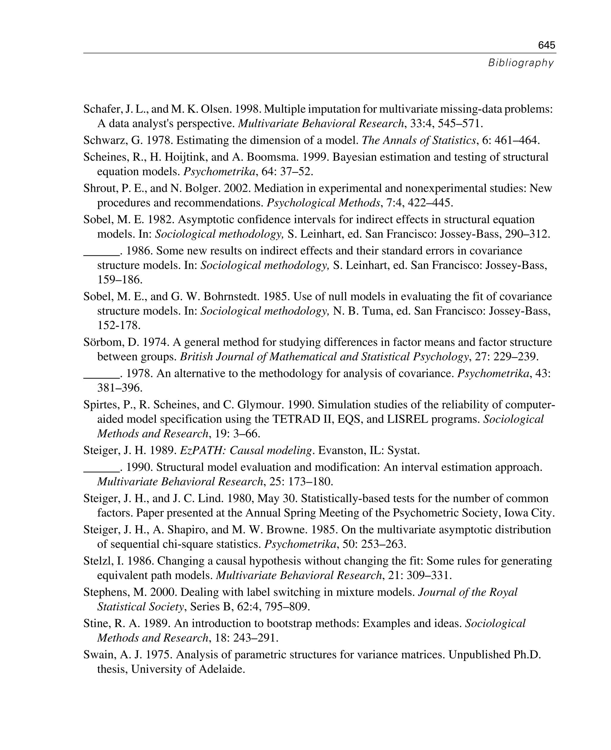 645
Bibliography
Schafer, J. L., and M. K. Olsen. 1998. Multiple imputation for multivariate missing-data problems:
A data analyst's perspective. Multivariate Behavioral Research, 33:4, 545–571.
Schwarz, G. 1978. Estimating the dimension of a model. The Annals of Statistics, 6: 461–464.
Scheines, R., H. Hoijtink, and A. Boomsma. 1999. Bayesian estimation and testing of structural
equation models. Psychometrika, 64: 37–52.
Shrout, P. E., and N. Bolger. 2002. Mediation in experimental and nonexperimental studies: New
procedures and recommendations. Psychological Methods, 7:4, 422–445.
Sobel, M. E. 1982. Asymptotic confidence intervals for indirect effects in structural equation
models. In: Sociological methodology, S. Leinhart, ed. San Francisco: Jossey-Bass, 290–312.
______. 1986. Some new results on indirect effects and their standard errors in covariance
structure models. In: Sociological methodology, S. Leinhart, ed. San Francisco: Jossey-Bass,
159–186.
Sobel, M. E., and G. W. Bohrnstedt. 1985. Use of null models in evaluating the fit of covariance
structure models. In: Sociological methodology, N. B. Tuma, ed. San Francisco: Jossey-Bass,
152-178.
Sörbom, D. 1974. A general method for studying differences in factor means and factor structure
between groups. British Journal of Mathematical and Statistical Psychology, 27: 229–239.
______. 1978. An alternative to the methodology for analysis of covariance. Psychometrika, 43:
381–396.
Spirtes, P., R. Scheines, and C. Glymour. 1990. Simulation studies of the reliability of computer-
aided model specification using the TETRAD II, EQS, and LISREL programs. Sociological
Methods and Research, 19: 3–66.
Steiger, J. H. 1989. EzPATH: Causal modeling. Evanston, IL: Systat.
______. 1990. Structural model evaluation and modification: An interval estimation approach.
Multivariate Behavioral Research, 25: 173–180.
Steiger, J. H., and J. C. Lind. 1980, May 30. Statistically-based tests for the number of common
factors. Paper presented at the Annual Spring Meeting of the Psychometric Society, Iowa City.
Steiger, J. H., A. Shapiro, and M. W. Browne. 1985. On the multivariate asymptotic distribution
of sequential chi-square statistics. Psychometrika, 50: 253–263.
Stelzl, I. 1986. Changing a causal hypothesis without changing the fit: Some rules for generating
equivalent path models. Multivariate Behavioral Research, 21: 309–331.
Stephens, M. 2000. Dealing with label switching in mixture models. Journal of the Royal
Statistical Society, Series B, 62:4, 795–809.
Stine, R. A. 1989. An introduction to bootstrap methods: Examples and ideas. Sociological
Methods and Research, 18: 243–291.
Swain, A. J. 1975. Analysis of parametric structures for variance matrices. Unpublished Ph.D.
thesis, University of Adelaide.
 