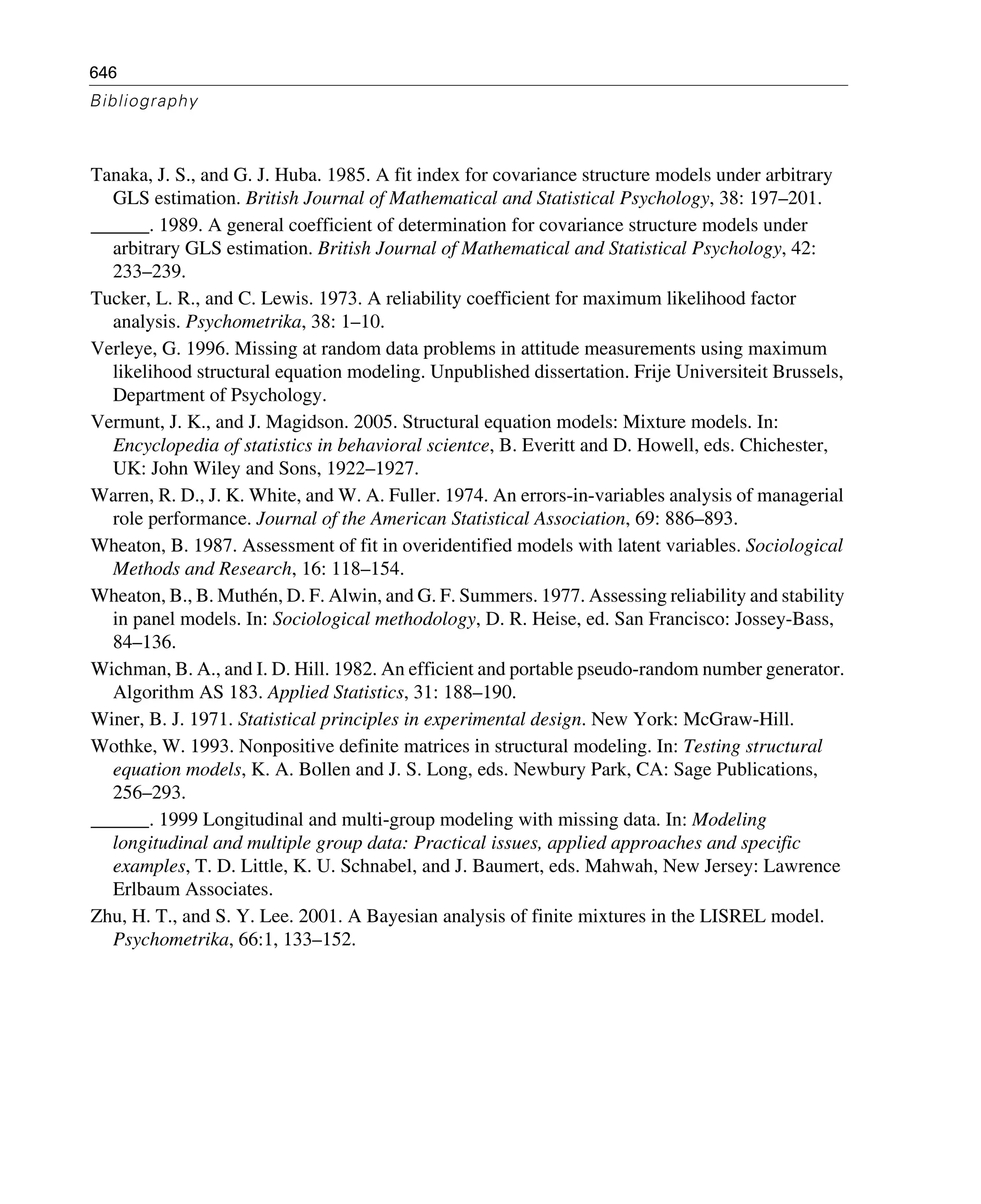 646
Bibliography
Tanaka, J. S., and G. J. Huba. 1985. A fit index for covariance structure models under arbitrary
GLS estimation. British Journal of Mathematical and Statistical Psychology, 38: 197–201.
______. 1989. A general coefficient of determination for covariance structure models under
arbitrary GLS estimation. British Journal of Mathematical and Statistical Psychology, 42:
233–239.
Tucker, L. R., and C. Lewis. 1973. A reliability coefficient for maximum likelihood factor
analysis. Psychometrika, 38: 1–10.
Verleye, G. 1996. Missing at random data problems in attitude measurements using maximum
likelihood structural equation modeling. Unpublished dissertation. Frije Universiteit Brussels,
Department of Psychology.
Vermunt, J. K., and J. Magidson. 2005. Structural equation models: Mixture models. In:
Encyclopedia of statistics in behavioral scientce, B. Everitt and D. Howell, eds. Chichester,
UK: John Wiley and Sons, 1922–1927.
Warren, R. D., J. K. White, and W. A. Fuller. 1974. An errors-in-variables analysis of managerial
role performance. Journal of the American Statistical Association, 69: 886–893.
Wheaton, B. 1987. Assessment of fit in overidentified models with latent variables. Sociological
Methods and Research, 16: 118–154.
Wheaton, B., B. Muthén, D. F. Alwin, and G. F. Summers. 1977. Assessing reliability and stability
in panel models. In: Sociological methodology, D. R. Heise, ed. San Francisco: Jossey-Bass,
84–136.
Wichman, B. A., and I. D. Hill. 1982. An efficient and portable pseudo-random number generator.
Algorithm AS 183. Applied Statistics, 31: 188–190.
Winer, B. J. 1971. Statistical principles in experimental design. New York: McGraw-Hill.
Wothke, W. 1993. Nonpositive definite matrices in structural modeling. In: Testing structural
equation models, K. A. Bollen and J. S. Long, eds. Newbury Park, CA: Sage Publications,
256–293.
______. 1999 Longitudinal and multi-group modeling with missing data. In: Modeling
longitudinal and multiple group data: Practical issues, applied approaches and specific
examples, T. D. Little, K. U. Schnabel, and J. Baumert, eds. Mahwah, New Jersey: Lawrence
Erlbaum Associates.
Zhu, H. T., and S. Y. Lee. 2001. A Bayesian analysis of finite mixtures in the LISREL model.
Psychometrika, 66:1, 133–152.
 