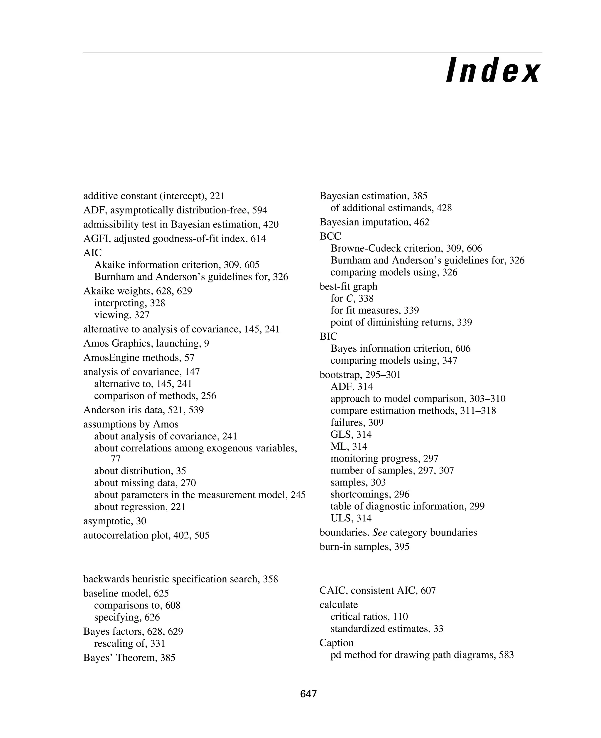 647
Index
additive constant (intercept), 221
ADF, asymptotically distribution-free, 594
admissibility test in Bayesian estimation, 420
AGFI, adjusted goodness-of-fit index, 614
AIC
Akaike information criterion, 309, 605
Burnham and Anderson’s guidelines for, 326
Akaike weights, 628, 629
interpreting, 328
viewing, 327
alternative to analysis of covariance, 145, 241
Amos Graphics, launching, 9
AmosEngine methods, 57
analysis of covariance, 147
alternative to, 145, 241
comparison of methods, 256
Anderson iris data, 521, 539
assumptions by Amos
about analysis of covariance, 241
about correlations among exogenous variables,
77
about distribution, 35
about missing data, 270
about parameters in the measurement model, 245
about regression, 221
asymptotic, 30
autocorrelation plot, 402, 505
backwards heuristic specification search, 358
baseline model, 625
comparisons to, 608
specifying, 626
Bayes factors, 628, 629
rescaling of, 331
Bayes’ Theorem, 385
Bayesian estimation, 385
of additional estimands, 428
Bayesian imputation, 462
BCC
Browne-Cudeck criterion, 309, 606
Burnham and Anderson’s guidelines for, 326
comparing models using, 326
best-fit graph
for C, 338
for fit measures, 339
point of diminishing returns, 339
BIC
Bayes information criterion, 606
comparing models using, 347
bootstrap, 295–301
ADF, 314
approach to model comparison, 303–310
compare estimation methods, 311–318
failures, 309
GLS, 314
ML, 314
monitoring progress, 297
number of samples, 297, 307
samples, 303
shortcomings, 296
table of diagnostic information, 299
ULS, 314
boundaries. See category boundaries
burn-in samples, 395
CAIC, consistent AIC, 607
calculate
critical ratios, 110
standardized estimates, 33
Caption
pd method for drawing path diagrams, 583
 