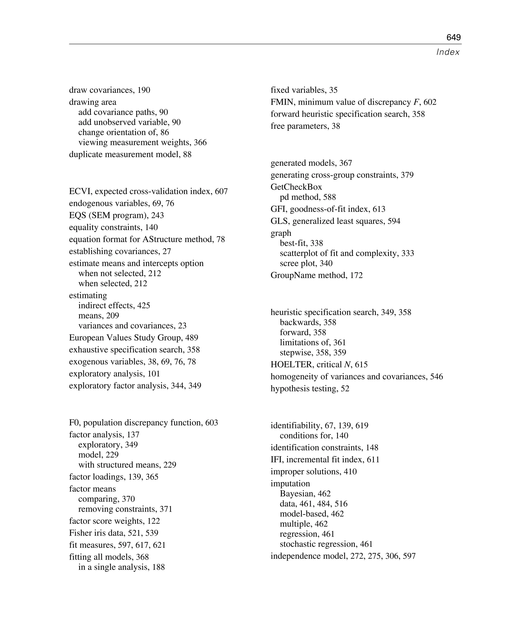 649
Index
draw covariances, 190
drawing area
add covariance paths, 90
add unobserved variable, 90
change orientation of, 86
viewing measurement weights, 366
duplicate measurement model, 88
ECVI, expected cross-validation index, 607
endogenous variables, 69, 76
EQS (SEM program), 243
equality constraints, 140
equation format for AStructure method, 78
establishing covariances, 27
estimate means and intercepts option
when not selected, 212
when selected, 212
estimating
indirect effects, 425
means, 209
variances and covariances, 23
European Values Study Group, 489
exhaustive specification search, 358
exogenous variables, 38, 69, 76, 78
exploratory analysis, 101
exploratory factor analysis, 344, 349
F0, population discrepancy function, 603
factor analysis, 137
exploratory, 349
model, 229
with structured means, 229
factor loadings, 139, 365
factor means
comparing, 370
removing constraints, 371
factor score weights, 122
Fisher iris data, 521, 539
fit measures, 597, 617, 621
fitting all models, 368
in a single analysis, 188
fixed variables, 35
FMIN, minimum value of discrepancy F, 602
forward heuristic specification search, 358
free parameters, 38
generated models, 367
generating cross-group constraints, 379
GetCheckBox
pd method, 588
GFI, goodness-of-fit index, 613
GLS, generalized least squares, 594
graph
best-fit, 338
scatterplot of fit and complexity, 333
scree plot, 340
GroupName method, 172
heuristic specification search, 349, 358
backwards, 358
forward, 358
limitations of, 361
stepwise, 358, 359
HOELTER, critical N, 615
homogeneity of variances and covariances, 546
hypothesis testing, 52
identifiability, 67, 139, 619
conditions for, 140
identification constraints, 148
IFI, incremental fit index, 611
improper solutions, 410
imputation
Bayesian, 462
data, 461, 484, 516
model-based, 462
multiple, 462
regression, 461
stochastic regression, 461
independence model, 272, 275, 306, 597
 