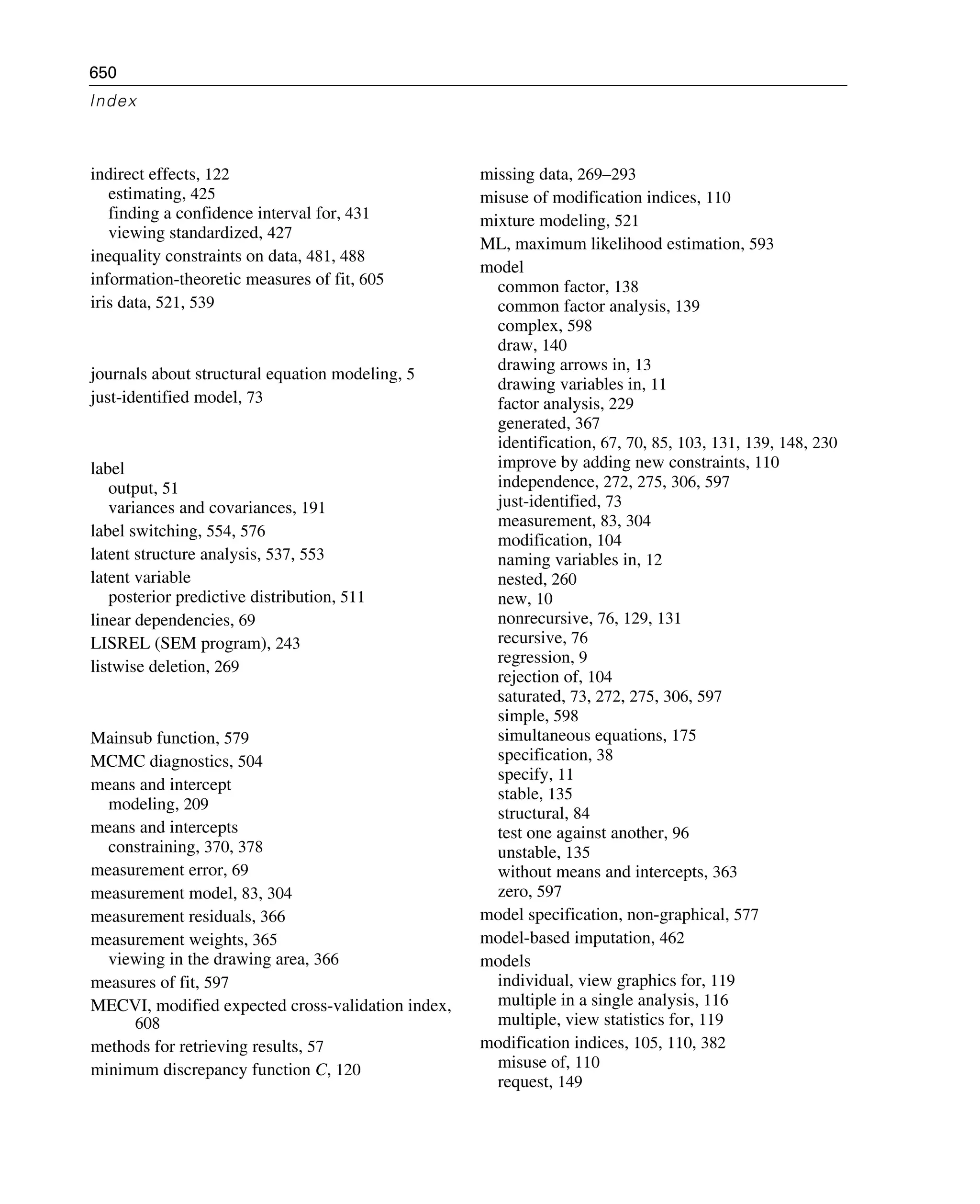 650
Index
indirect effects, 122
estimating, 425
finding a confidence interval for, 431
viewing standardized, 427
inequality constraints on data, 481, 488
information-theoretic measures of fit, 605
iris data, 521, 539
journals about structural equation modeling, 5
just-identified model, 73
label
output, 51
variances and covariances, 191
label switching, 554, 576
latent structure analysis, 537, 553
latent variable
posterior predictive distribution, 511
linear dependencies, 69
LISREL (SEM program), 243
listwise deletion, 269
Mainsub function, 579
MCMC diagnostics, 504
means and intercept
modeling, 209
means and intercepts
constraining, 370, 378
measurement error, 69
measurement model, 83, 304
measurement residuals, 366
measurement weights, 365
viewing in the drawing area, 366
measures of fit, 597
MECVI, modified expected cross-validation index,
608
methods for retrieving results, 57
minimum discrepancy function C, 120
missing data, 269–293
misuse of modification indices, 110
mixture modeling, 521
ML, maximum likelihood estimation, 593
model
common factor, 138
common factor analysis, 139
complex, 598
draw, 140
drawing arrows in, 13
drawing variables in, 11
factor analysis, 229
generated, 367
identification, 67, 70, 85, 103, 131, 139, 148, 230
improve by adding new constraints, 110
independence, 272, 275, 306, 597
just-identified, 73
measurement, 83, 304
modification, 104
naming variables in, 12
nested, 260
new, 10
nonrecursive, 76, 129, 131
recursive, 76
regression, 9
rejection of, 104
saturated, 73, 272, 275, 306, 597
simple, 598
simultaneous equations, 175
specification, 38
specify, 11
stable, 135
structural, 84
test one against another, 96
unstable, 135
without means and intercepts, 363
zero, 597
model specification, non-graphical, 577
model-based imputation, 462
models
individual, view graphics for, 119
multiple in a single analysis, 116
multiple, view statistics for, 119
modification indices, 105, 110, 382
misuse of, 110
request, 149
 