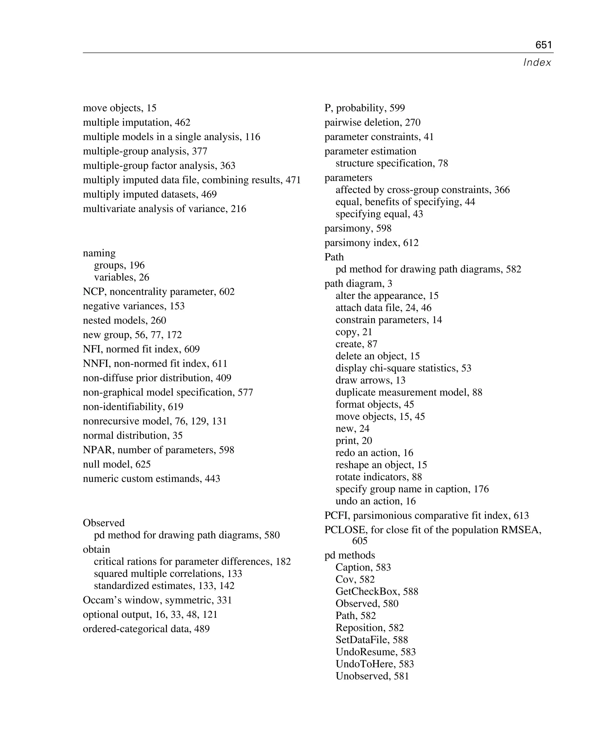 651
Index
move objects, 15
multiple imputation, 462
multiple models in a single analysis, 116
multiple-group analysis, 377
multiple-group factor analysis, 363
multiply imputed data file, combining results, 471
multiply imputed datasets, 469
multivariate analysis of variance, 216
naming
groups, 196
variables, 26
NCP, noncentrality parameter, 602
negative variances, 153
nested models, 260
new group, 56, 77, 172
NFI, normed fit index, 609
NNFI, non-normed fit index, 611
non-diffuse prior distribution, 409
non-graphical model specification, 577
non-identifiability, 619
nonrecursive model, 76, 129, 131
normal distribution, 35
NPAR, number of parameters, 598
null model, 625
numeric custom estimands, 443
Observed
pd method for drawing path diagrams, 580
obtain
critical rations for parameter differences, 182
squared multiple correlations, 133
standardized estimates, 133, 142
Occam’s window, symmetric, 331
optional output, 16, 33, 48, 121
ordered-categorical data, 489
P, probability, 599
pairwise deletion, 270
parameter constraints, 41
parameter estimation
structure specification, 78
parameters
affected by cross-group constraints, 366
equal, benefits of specifying, 44
specifying equal, 43
parsimony, 598
parsimony index, 612
Path
pd method for drawing path diagrams, 582
path diagram, 3
alter the appearance, 15
attach data file, 24, 46
constrain parameters, 14
copy, 21
create, 87
delete an object, 15
display chi-square statistics, 53
draw arrows, 13
duplicate measurement model, 88
format objects, 45
move objects, 15, 45
new, 24
print, 20
redo an action, 16
reshape an object, 15
rotate indicators, 88
specify group name in caption, 176
undo an action, 16
PCFI, parsimonious comparative fit index, 613
PCLOSE, for close fit of the population RMSEA,
605
pd methods
Caption, 583
Cov, 582
GetCheckBox, 588
Observed, 580
Path, 582
Reposition, 582
SetDataFile, 588
UndoResume, 583
UndoToHere, 583
Unobserved, 581
 