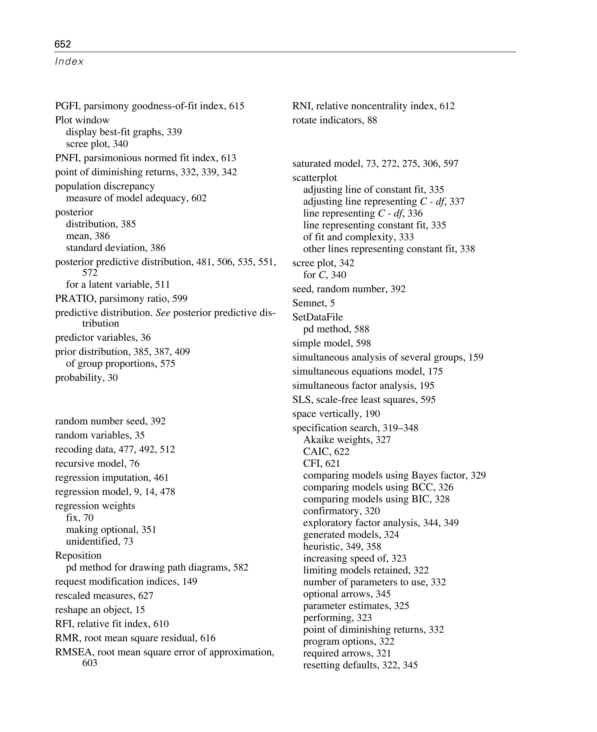 652
Index
PGFI, parsimony goodness-of-fit index, 615
Plot window
display best-fit graphs, 339
scree plot, 340
PNFI, parsimonious normed fit index, 613
point of diminishing returns, 332, 339, 342
population discrepancy
measure of model adequacy, 602
posterior
distribution, 385
mean, 386
standard deviation, 386
posterior predictive distribution, 481, 506, 535, 551,
572
for a latent variable, 511
PRATIO, parsimony ratio, 599
predictive distribution. See posterior predictive dis-
tribution
predictor variables, 36
prior distribution, 385, 387, 409
of group proportions, 575
probability, 30
random number seed, 392
random variables, 35
recoding data, 477, 492, 512
recursive model, 76
regression imputation, 461
regression model, 9, 14, 478
regression weights
fix, 70
making optional, 351
unidentified, 73
Reposition
pd method for drawing path diagrams, 582
request modification indices, 149
rescaled measures, 627
reshape an object, 15
RFI, relative fit index, 610
RMR, root mean square residual, 616
RMSEA, root mean square error of approximation,
603
RNI, relative noncentrality index, 612
rotate indicators, 88
saturated model, 73, 272, 275, 306, 597
scatterplot
adjusting line of constant fit, 335
adjusting line representing C - df, 337
line representing C - df, 336
line representing constant fit, 335
of fit and complexity, 333
other lines representing constant fit, 338
scree plot, 342
for C, 340
seed, random number, 392
Semnet, 5
SetDataFile
pd method, 588
simple model, 598
simultaneous analysis of several groups, 159
simultaneous equations model, 175
simultaneous factor analysis, 195
SLS, scale-free least squares, 595
space vertically, 190
specification search, 319–348
Akaike weights, 327
CAIC, 622
CFI, 621
comparing models using Bayes factor, 329
comparing models using BCC, 326
comparing models using BIC, 328
confirmatory, 320
exploratory factor analysis, 344, 349
generated models, 324
heuristic, 349, 358
increasing speed of, 323
limiting models retained, 322
number of parameters to use, 332
optional arrows, 345
parameter estimates, 325
performing, 323
point of diminishing returns, 332
program options, 322
required arrows, 321
resetting defaults, 322, 345
 