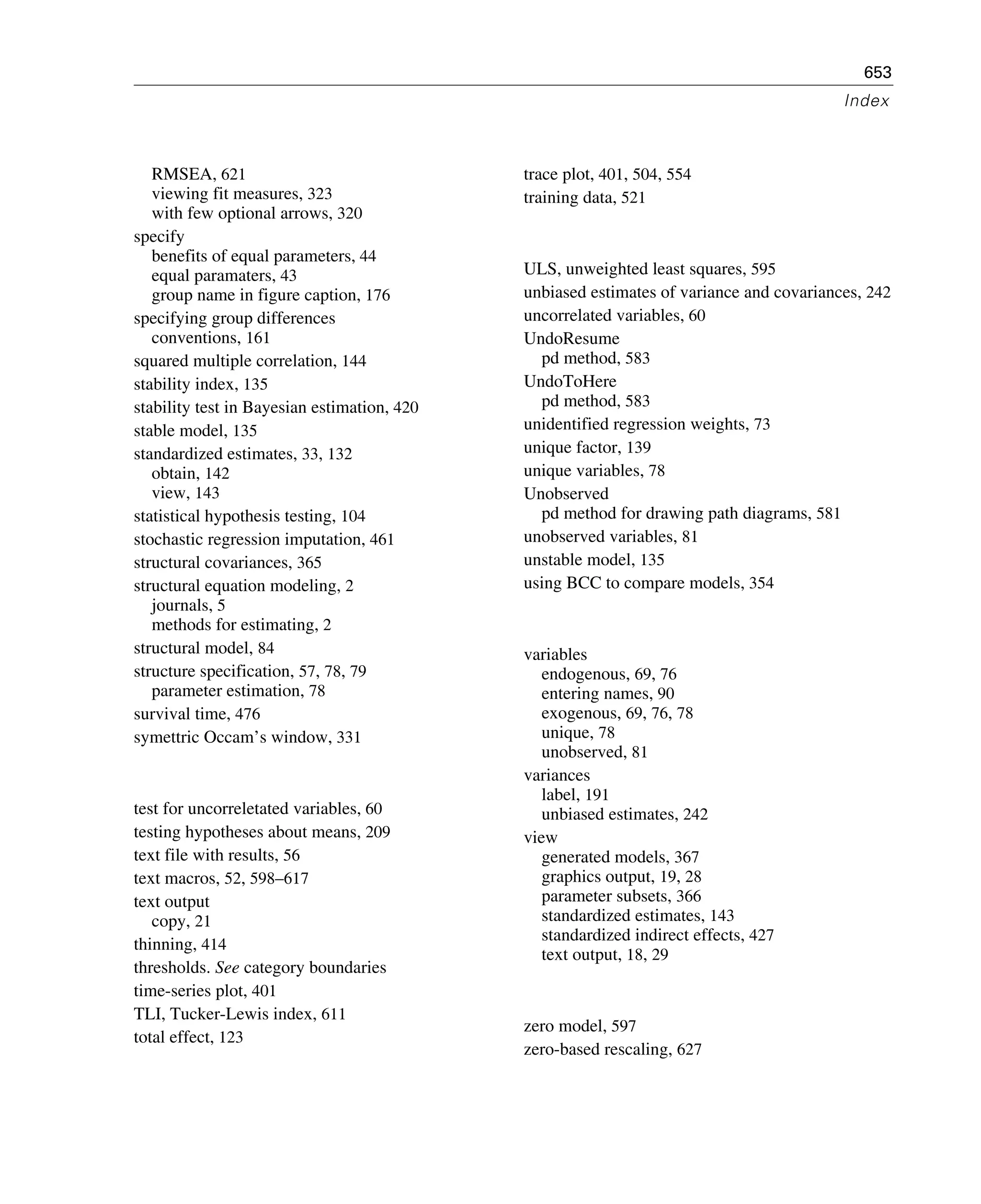 653
Index
RMSEA, 621
viewing fit measures, 323
with few optional arrows, 320
specify
benefits of equal parameters, 44
equal paramaters, 43
group name in figure caption, 176
specifying group differences
conventions, 161
squared multiple correlation, 144
stability index, 135
stability test in Bayesian estimation, 420
stable model, 135
standardized estimates, 33, 132
obtain, 142
view, 143
statistical hypothesis testing, 104
stochastic regression imputation, 461
structural covariances, 365
structural equation modeling, 2
journals, 5
methods for estimating, 2
structural model, 84
structure specification, 57, 78, 79
parameter estimation, 78
survival time, 476
symettric Occam’s window, 331
test for uncorreletated variables, 60
testing hypotheses about means, 209
text file with results, 56
text macros, 52, 598–617
text output
copy, 21
thinning, 414
thresholds. See category boundaries
time-series plot, 401
TLI, Tucker-Lewis index, 611
total effect, 123
trace plot, 401, 504, 554
training data, 521
ULS, unweighted least squares, 595
unbiased estimates of variance and covariances, 242
uncorrelated variables, 60
UndoResume
pd method, 583
UndoToHere
pd method, 583
unidentified regression weights, 73
unique factor, 139
unique variables, 78
Unobserved
pd method for drawing path diagrams, 581
unobserved variables, 81
unstable model, 135
using BCC to compare models, 354
variables
endogenous, 69, 76
entering names, 90
exogenous, 69, 76, 78
unique, 78
unobserved, 81
variances
label, 191
unbiased estimates, 242
view
generated models, 367
graphics output, 19, 28
parameter subsets, 366
standardized estimates, 143
standardized indirect effects, 427
text output, 18, 29
zero model, 597
zero-based rescaling, 627
 