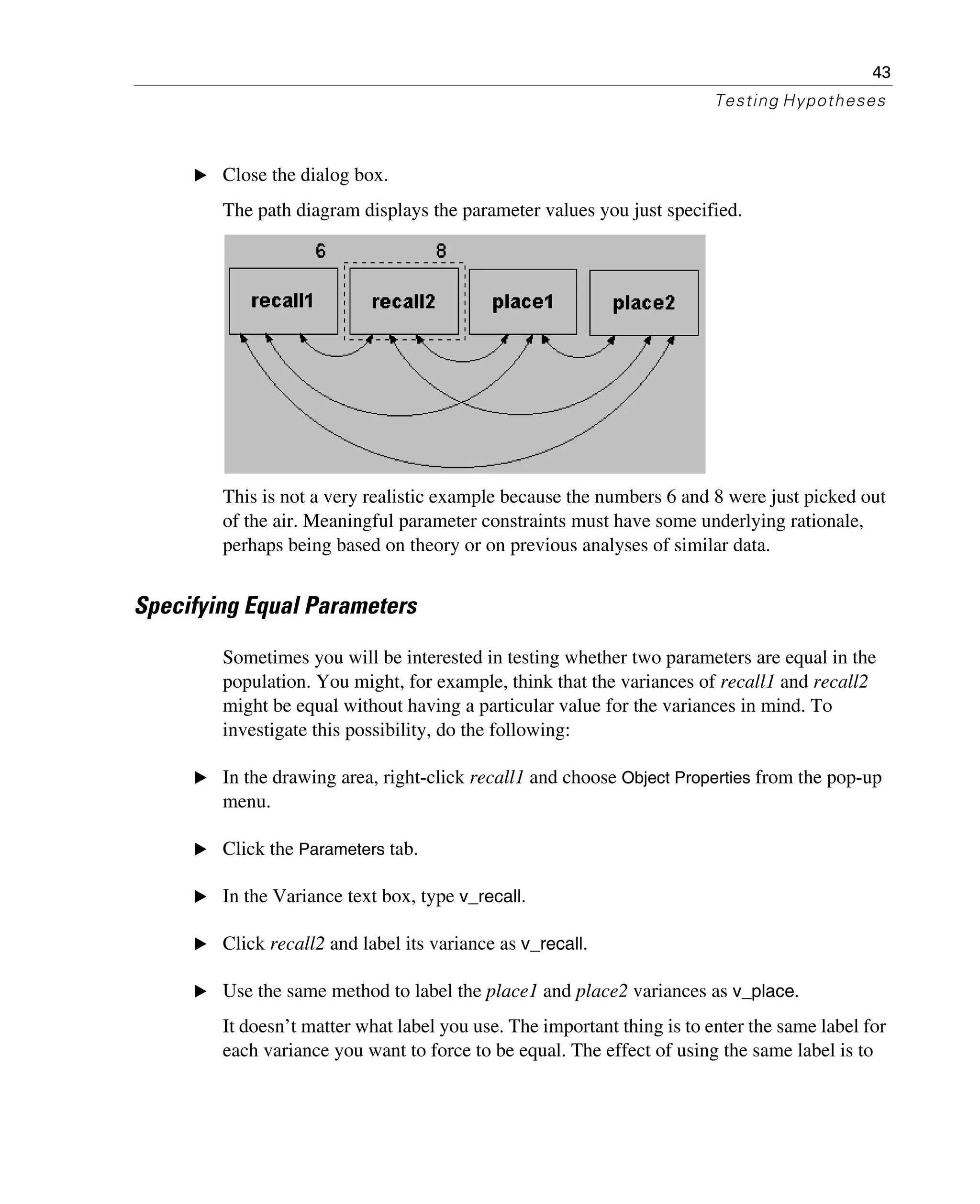 43
Testing Hypotheses
E Close the dialog box.
The path diagram displays the parameter values you just specified.
This is not a very realistic example because the numbers 6 and 8 were just picked out
of the air. Meaningful parameter constraints must have some underlying rationale,
perhaps being based on theory or on previous analyses of similar data.
Specifying Equal Parameters
Sometimes you will be interested in testing whether two parameters are equal in the
population. You might, for example, think that the variances of recall1 and recall2
might be equal without having a particular value for the variances in mind. To
investigate this possibility, do the following:
E In the drawing area, right-click recall1 and choose Object Properties from the pop-up
menu.
E Click the Parameters tab.
E In the Variance text box, type v_recall.
E Click recall2 and label its variance as v_recall.
E Use the same method to label the place1 and place2 variances as v_place.
It doesn’t matter what label you use. The important thing is to enter the same label for
each variance you want to force to be equal. The effect of using the same label is to
 