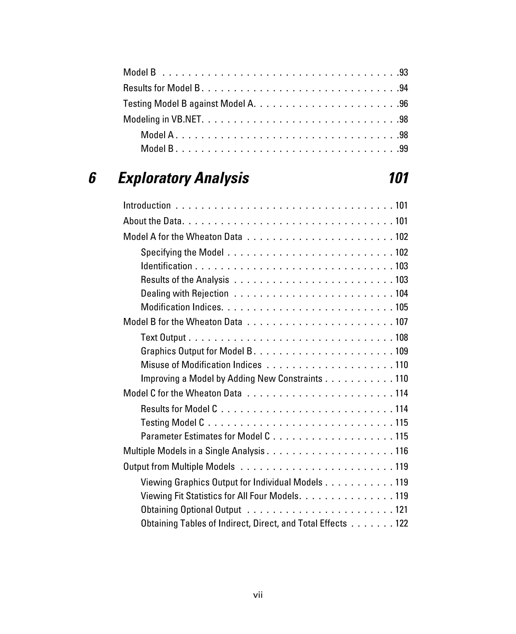 vii
Model B . . . . . . . . . . . . . . . . . . . . . . . . . . . . . . . . . . . . .93
Results for Model B . . . . . . . . . . . . . . . . . . . . . . . . . . . . . . .94
Testing Model B against Model A. . . . . . . . . . . . . . . . . . . . . . .96
Modeling in VB.NET. . . . . . . . . . . . . . . . . . . . . . . . . . . . . . .98
Model A . . . . . . . . . . . . . . . . . . . . . . . . . . . . . . . . . . .98
Model B . . . . . . . . . . . . . . . . . . . . . . . . . . . . . . . . . . .99
6 Exploratory Analysis 101
Introduction . . . . . . . . . . . . . . . . . . . . . . . . . . . . . . . . . . 101
About the Data. . . . . . . . . . . . . . . . . . . . . . . . . . . . . . . . . 101
Model A for the Wheaton Data . . . . . . . . . . . . . . . . . . . . . . . 102
Specifying the Model . . . . . . . . . . . . . . . . . . . . . . . . . . 102
Identification . . . . . . . . . . . . . . . . . . . . . . . . . . . . . . . 103
Results of the Analysis . . . . . . . . . . . . . . . . . . . . . . . . . 103
Dealing with Rejection . . . . . . . . . . . . . . . . . . . . . . . . . 104
Modification Indices. . . . . . . . . . . . . . . . . . . . . . . . . . . 105
Model B for the Wheaton Data . . . . . . . . . . . . . . . . . . . . . . . 107
Text Output . . . . . . . . . . . . . . . . . . . . . . . . . . . . . . . . 108
Graphics Output for Model B. . . . . . . . . . . . . . . . . . . . . . 109
Misuse of Modification Indices . . . . . . . . . . . . . . . . . . . . 110
Improving a Model by Adding New Constraints . . . . . . . . . . . 110
Model C for the Wheaton Data . . . . . . . . . . . . . . . . . . . . . . . 114
Results for Model C . . . . . . . . . . . . . . . . . . . . . . . . . . . 114
Testing Model C . . . . . . . . . . . . . . . . . . . . . . . . . . . . . 115
Parameter Estimates for Model C . . . . . . . . . . . . . . . . . . . 115
Multiple Models in a Single Analysis . . . . . . . . . . . . . . . . . . . . 116
Output from Multiple Models . . . . . . . . . . . . . . . . . . . . . . . . 119
Viewing Graphics Output for Individual Models . . . . . . . . . . . 119
Viewing Fit Statistics for All Four Models. . . . . . . . . . . . . . . 119
Obtaining Optional Output . . . . . . . . . . . . . . . . . . . . . . . 121
Obtaining Tables of Indirect, Direct, and Total Effects . . . . . . . 122
 
