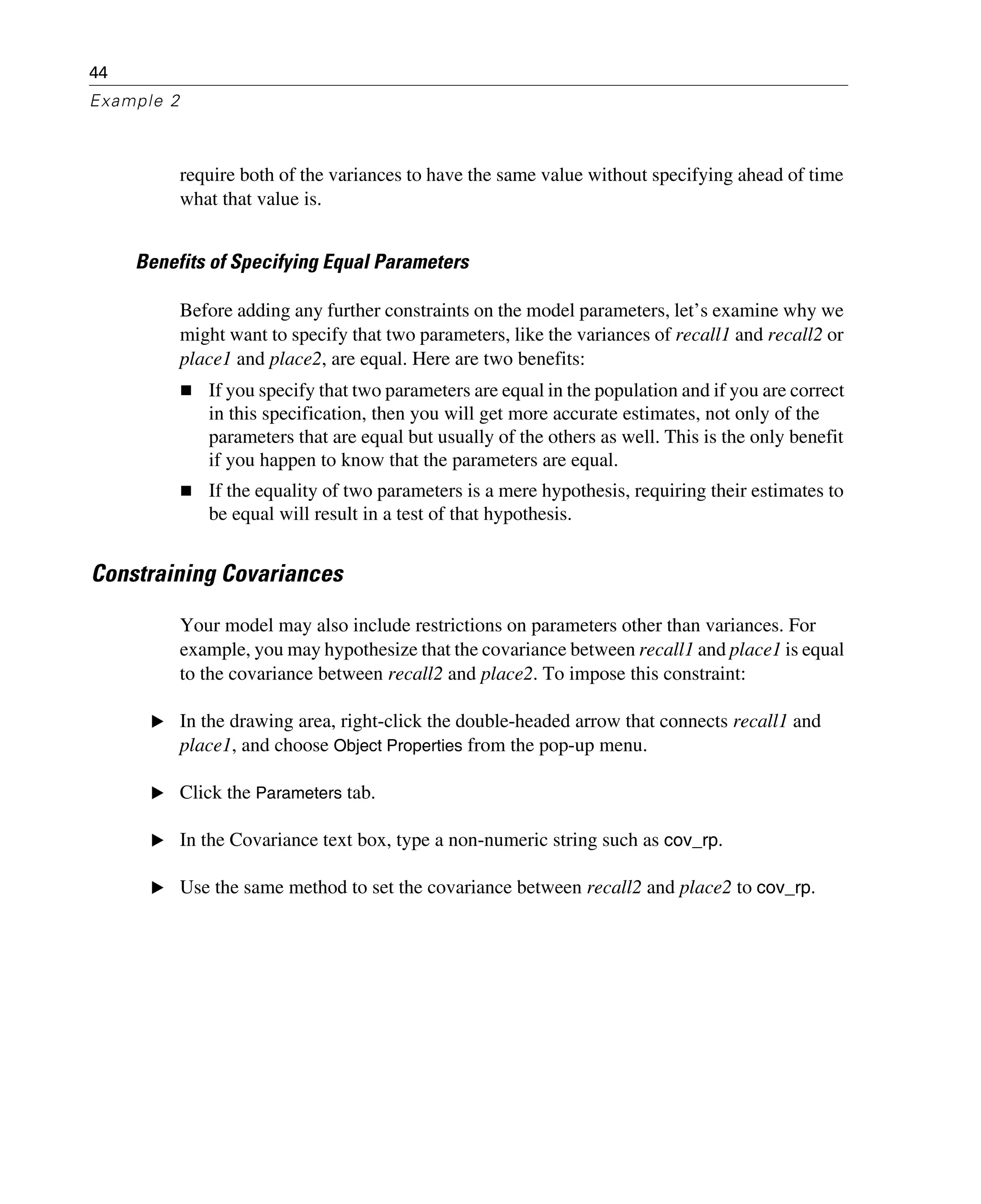 44
Example 2
require both of the variances to have the same value without specifying ahead of time
what that value is.
Benefits of Specifying Equal Parameters
Before adding any further constraints on the model parameters, let’s examine why we
might want to specify that two parameters, like the variances of recall1 and recall2 or
place1 and place2, are equal. Here are two benefits:
If you specify that two parameters are equal in the population and if you are correct
in this specification, then you will get more accurate estimates, not only of the
parameters that are equal but usually of the others as well. This is the only benefit
if you happen to know that the parameters are equal.
If the equality of two parameters is a mere hypothesis, requiring their estimates to
be equal will result in a test of that hypothesis.
Constraining Covariances
Your model may also include restrictions on parameters other than variances. For
example, you may hypothesize that the covariance between recall1 and place1 is equal
to the covariance between recall2 and place2. To impose this constraint:
E In the drawing area, right-click the double-headed arrow that connects recall1 and
place1, and choose Object Properties from the pop-up menu.
E Click the Parameters tab.
E In the Covariance text box, type a non-numeric string such as cov_rp.
E Use the same method to set the covariance between recall2 and place2 to cov_rp.
 