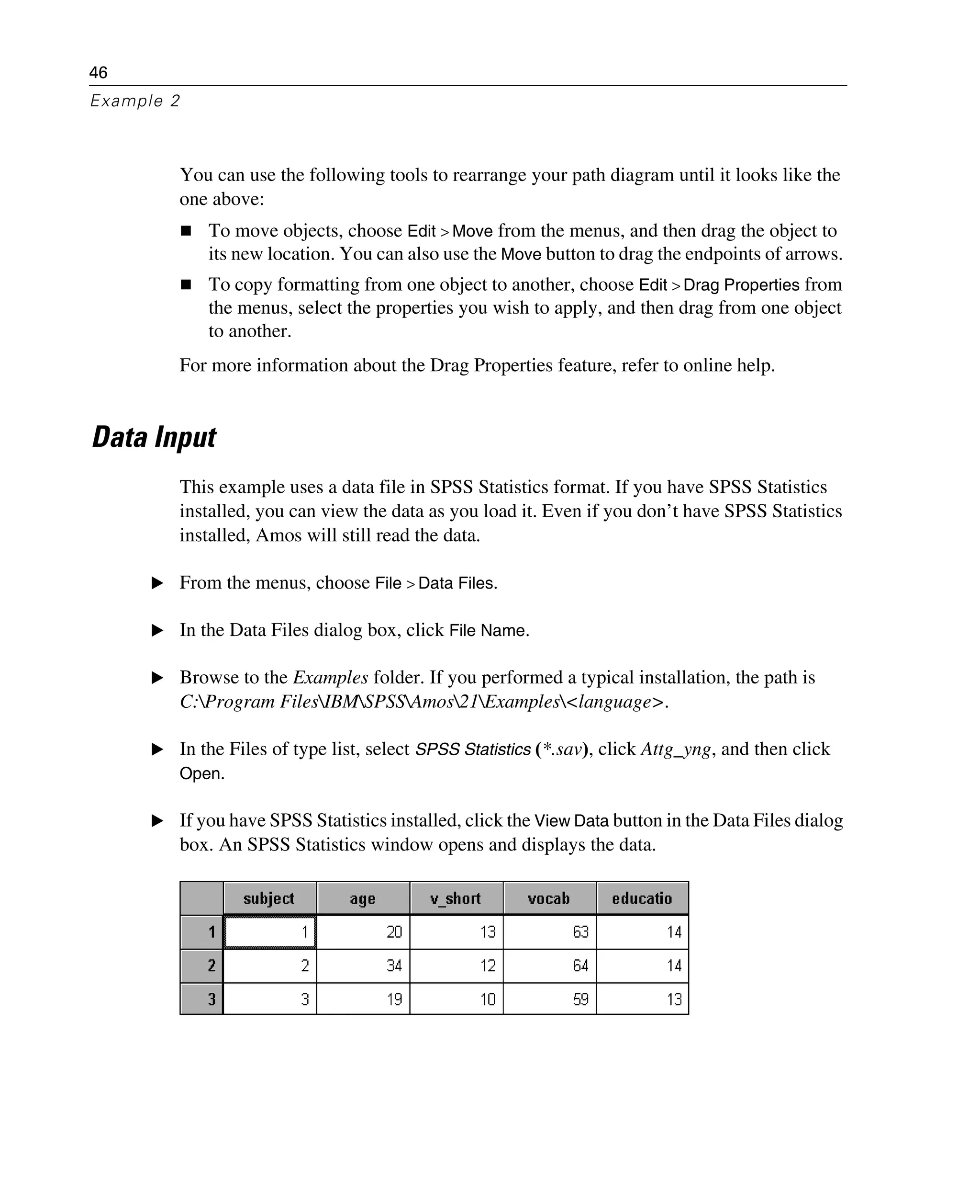 46
Example 2
You can use the following tools to rearrange your path diagram until it looks like the
one above:
To move objects, choose Edit > Move from the menus, and then drag the object to
its new location. You can also use the Move button to drag the endpoints of arrows.
To copy formatting from one object to another, choose Edit > Drag Properties from
the menus, select the properties you wish to apply, and then drag from one object
to another.
For more information about the Drag Properties feature, refer to online help.
Data Input
This example uses a data file in SPSS Statistics format. If you have SPSS Statistics
installed, you can view the data as you load it. Even if you don’t have SPSS Statistics
installed, Amos will still read the data.
E From the menus, choose File > Data Files.
E In the Data Files dialog box, click File Name.
E Browse to the Examples folder. If you performed a typical installation, the path is
C:Program FilesIBMSPSSAmos21Examples<language>.
E In the Files of type list, select SPSS Statistics (*.sav), click Attg_yng, and then click
Open.
E If you have SPSS Statistics installed, click the View Data button in the Data Files dialog
box. An SPSS Statistics window opens and displays the data.
 