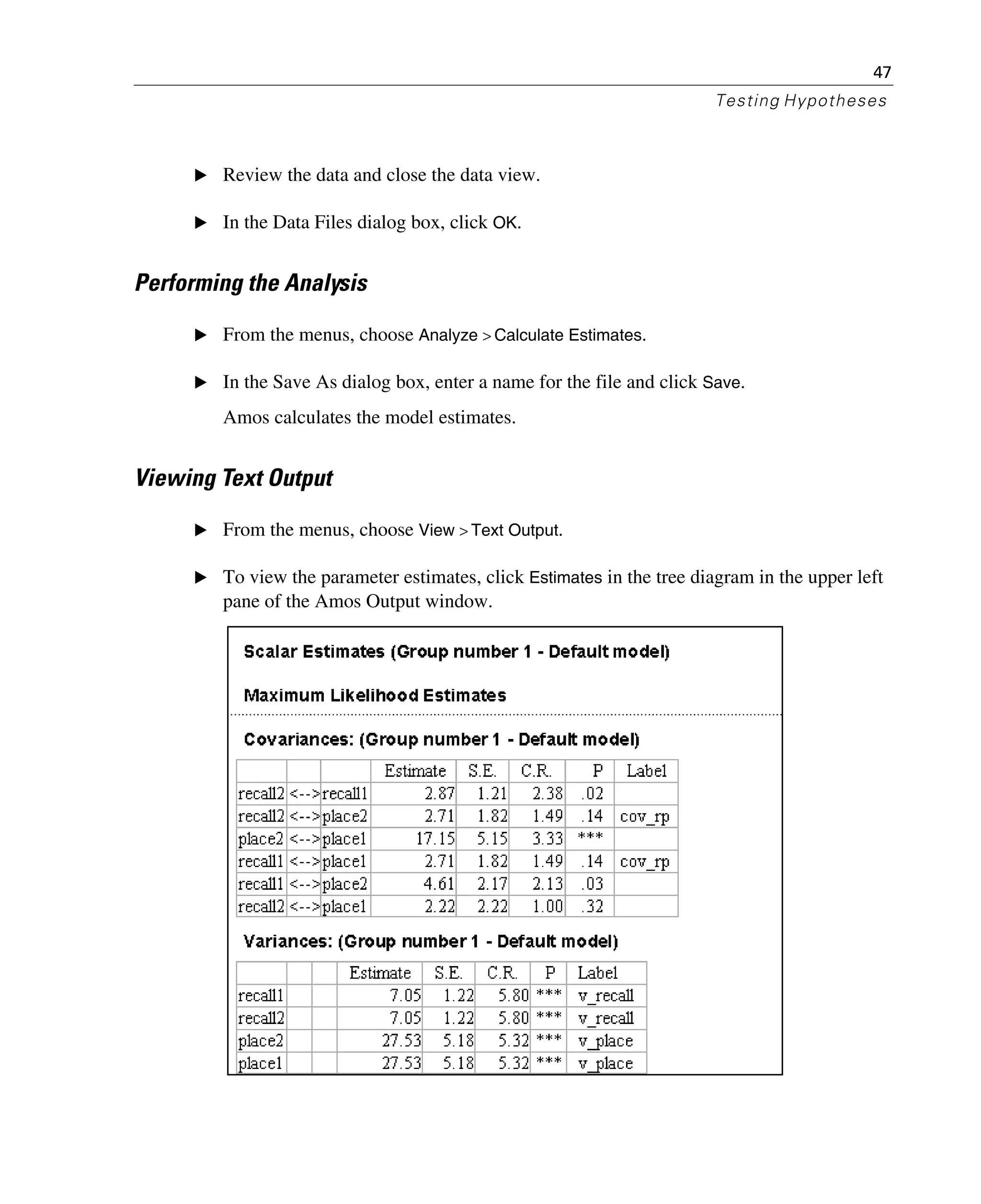 47
Testing Hypotheses
E Review the data and close the data view.
E In the Data Files dialog box, click OK.
Performing the Analysis
E From the menus, choose Analyze > Calculate Estimates.
E In the Save As dialog box, enter a name for the file and click Save.
Amos calculates the model estimates.
Viewing Text Output
E From the menus, choose View > Text Output.
E To view the parameter estimates, click Estimates in the tree diagram in the upper left
pane of the Amos Output window.
 