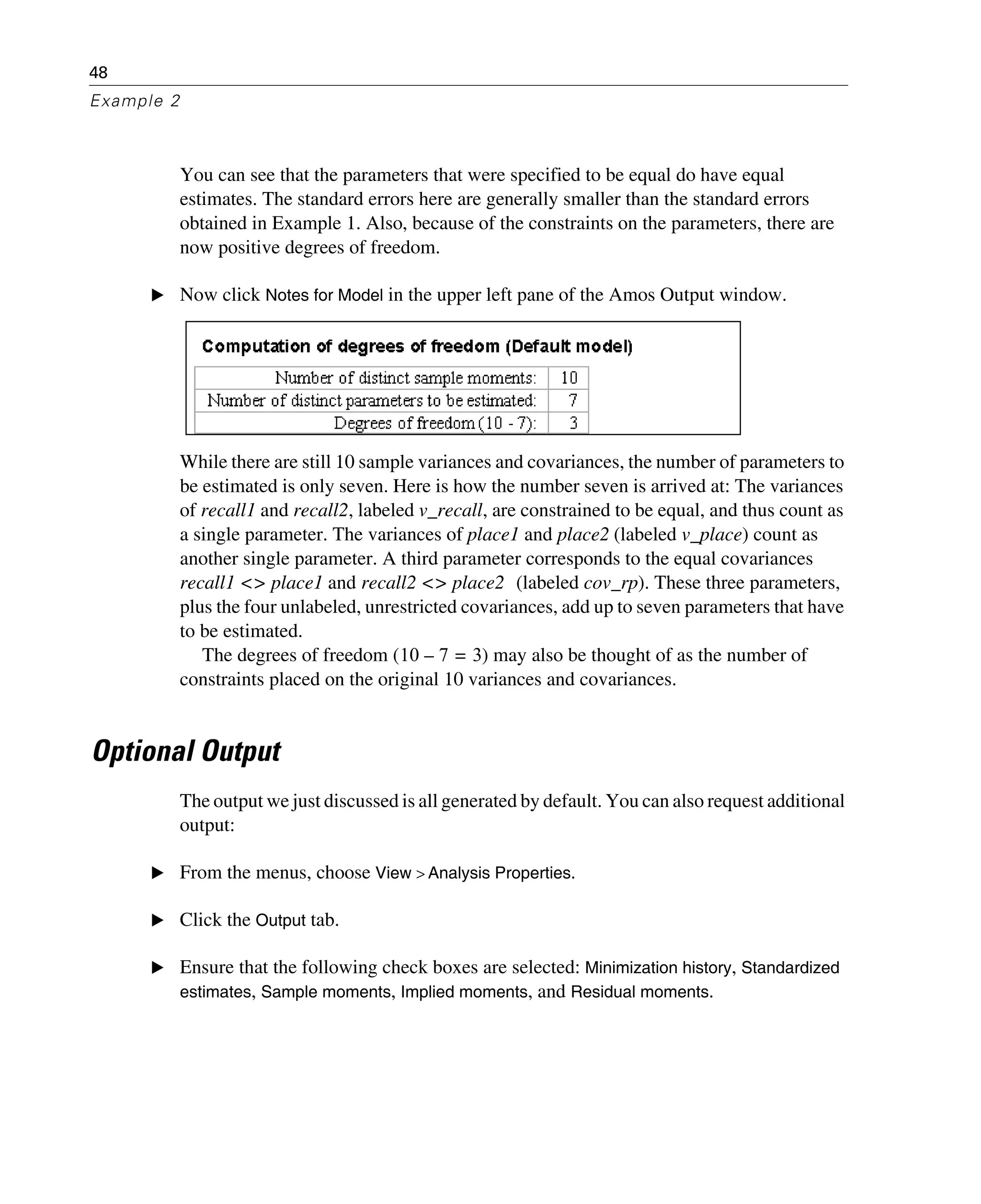 48
Example 2
You can see that the parameters that were specified to be equal do have equal
estimates. The standard errors here are generally smaller than the standard errors
obtained in Example 1. Also, because of the constraints on the parameters, there are
now positive degrees of freedom.
E Now click Notes for Model in the upper left pane of the Amos Output window.
While there are still 10 sample variances and covariances, the number of parameters to
be estimated is only seven. Here is how the number seven is arrived at: The variances
of recall1 and recall2, labeled v_recall, are constrained to be equal, and thus count as
a single parameter. The variances of place1 and place2 (labeled v_place) count as
another single parameter. A third parameter corresponds to the equal covariances
recall1 <> place1 and recall2 <> place2 (labeled cov_rp). These three parameters,
plus the four unlabeled, unrestricted covariances, add up to seven parameters that have
to be estimated.
The degrees of freedom ( ) may also be thought of as the number of
constraints placed on the original 10 variances and covariances.
Optional Output
The output we just discussed is all generated by default. You can also request additional
output:
E From the menus, choose View > Analysis Properties.
E Click the Output tab.
E Ensure that the following check boxes are selected: Minimization history, Standardized
estimates, Sample moments, Implied moments, and Residual moments.
10 7 3=–
 
