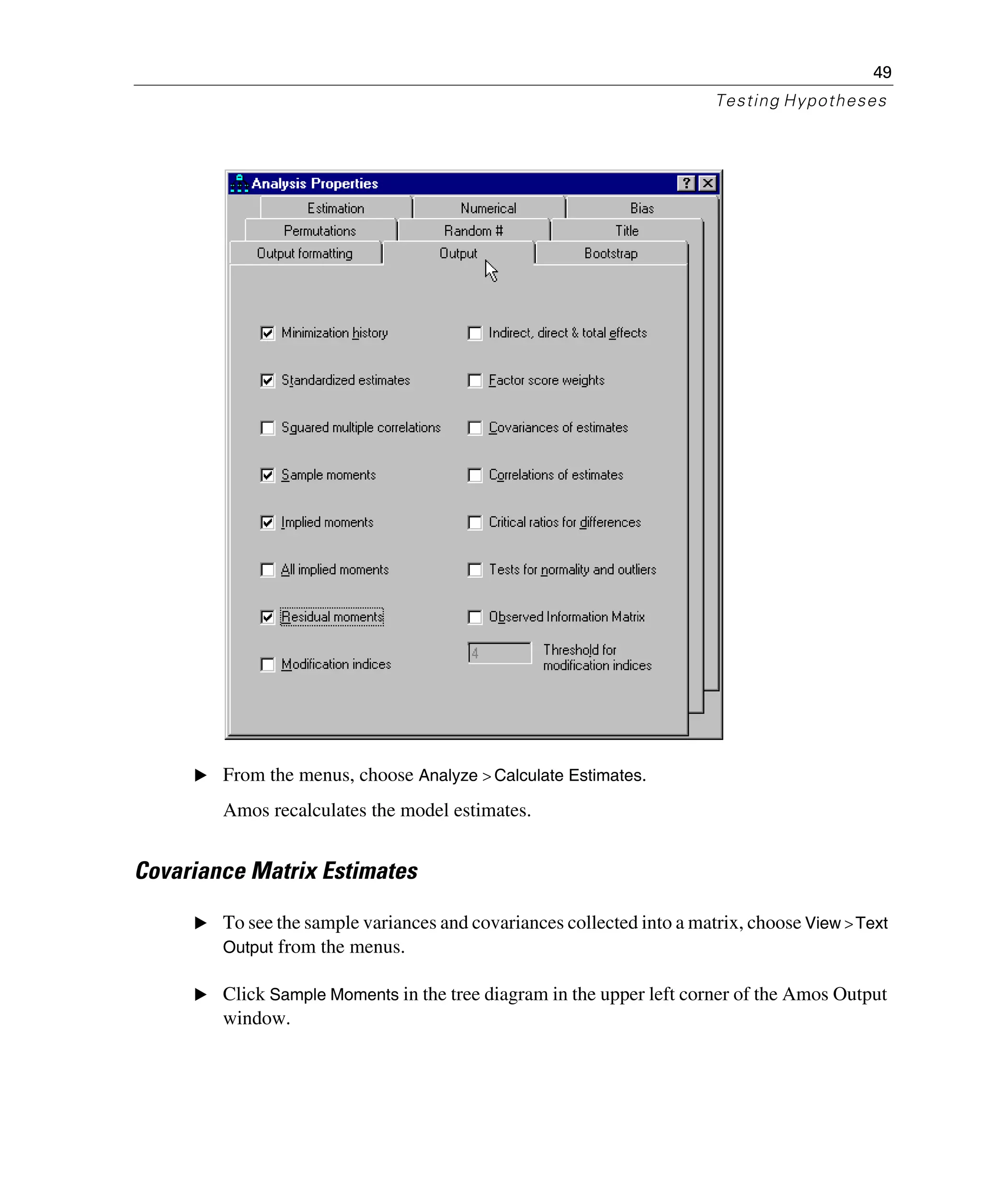 49
Testing Hypotheses
E From the menus, choose Analyze > Calculate Estimates.
Amos recalculates the model estimates.
Covariance Matrix Estimates
E To see the sample variances and covariances collected into a matrix, choose View >Text
Output from the menus.
E Click Sample Moments in the tree diagram in the upper left corner of the Amos Output
window.
 