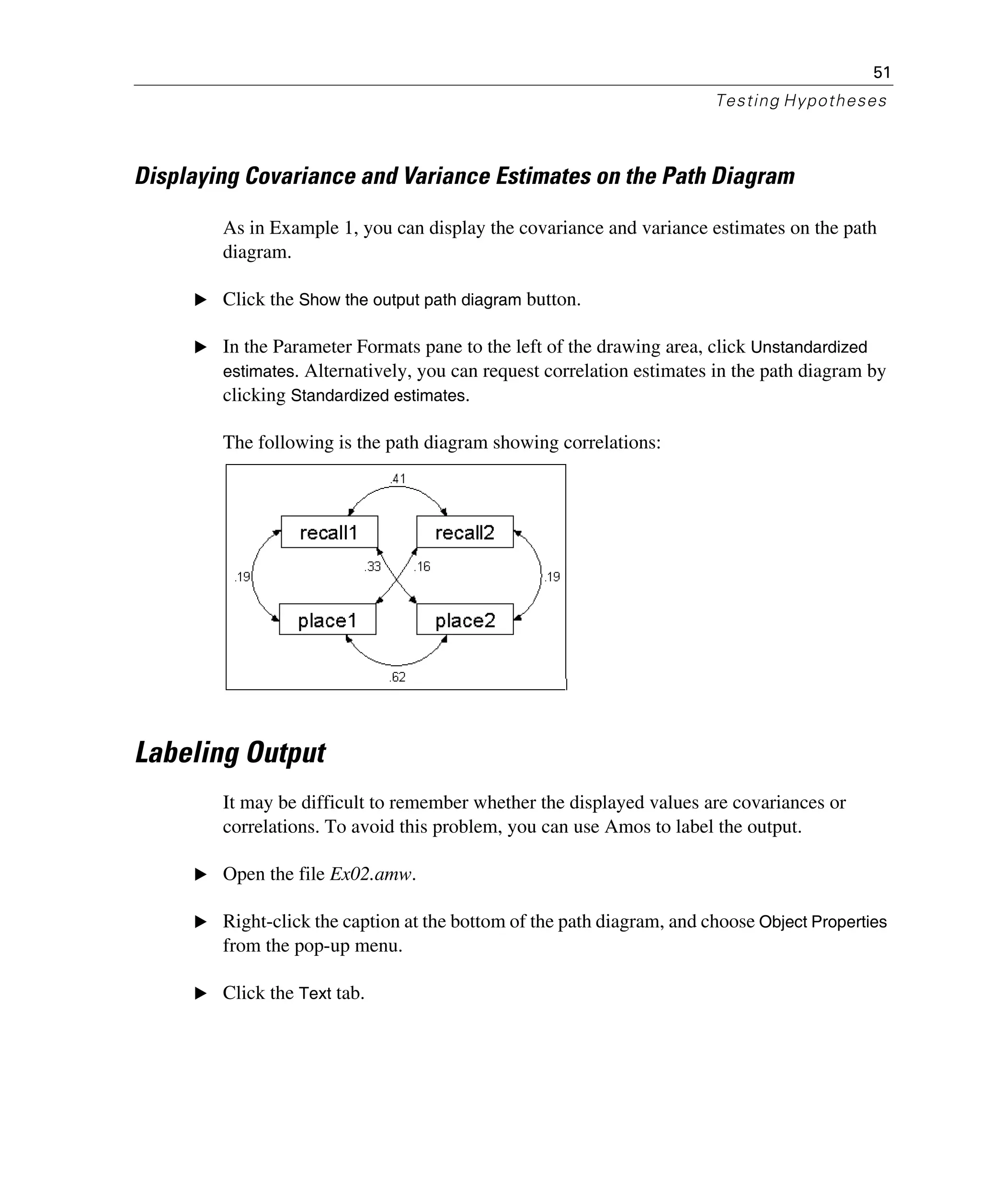 51
Testing Hypotheses
Displaying Covariance and Variance Estimates on the Path Diagram
As in Example 1, you can display the covariance and variance estimates on the path
diagram.
E Click the Show the output path diagram button.
E In the Parameter Formats pane to the left of the drawing area, click Unstandardized
estimates. Alternatively, you can request correlation estimates in the path diagram by
clicking Standardized estimates.
The following is the path diagram showing correlations:
Labeling Output
It may be difficult to remember whether the displayed values are covariances or
correlations. To avoid this problem, you can use Amos to label the output.
E Open the file Ex02.amw.
E Right-click the caption at the bottom of the path diagram, and choose Object Properties
from the pop-up menu.
E Click the Text tab.
 