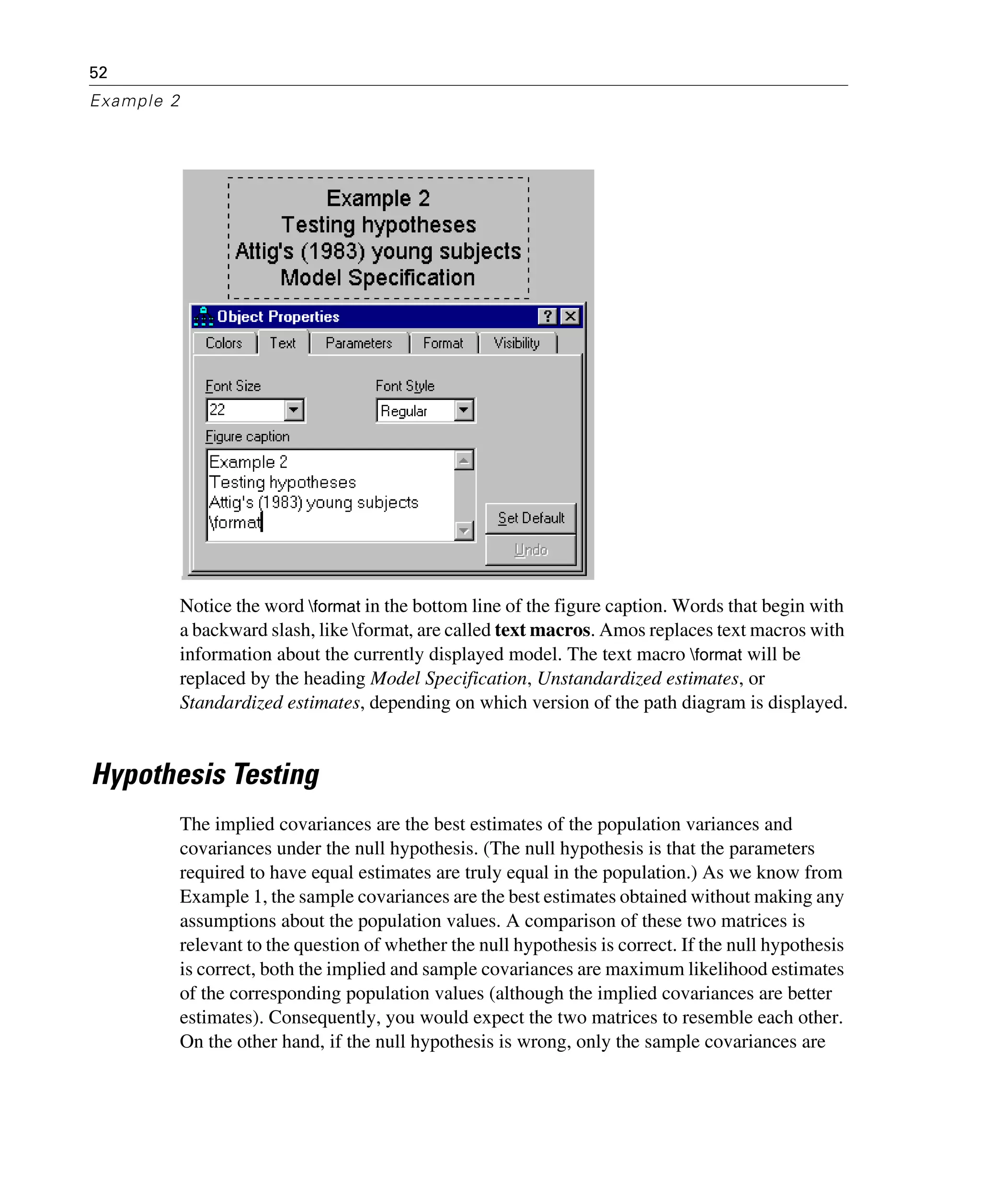 52
Example 2
Notice the word format in the bottom line of the figure caption. Words that begin with
a backward slash, like format, are called text macros. Amos replaces text macros with
information about the currently displayed model. The text macro format will be
replaced by the heading Model Specification, Unstandardized estimates, or
Standardized estimates, depending on which version of the path diagram is displayed.
Hypothesis Testing
The implied covariances are the best estimates of the population variances and
covariances under the null hypothesis. (The null hypothesis is that the parameters
required to have equal estimates are truly equal in the population.) As we know from
Example 1, the sample covariances are the best estimates obtained without making any
assumptions about the population values. A comparison of these two matrices is
relevant to the question of whether the null hypothesis is correct. If the null hypothesis
is correct, both the implied and sample covariances are maximum likelihood estimates
of the corresponding population values (although the implied covariances are better
estimates). Consequently, you would expect the two matrices to resemble each other.
On the other hand, if the null hypothesis is wrong, only the sample covariances are
 