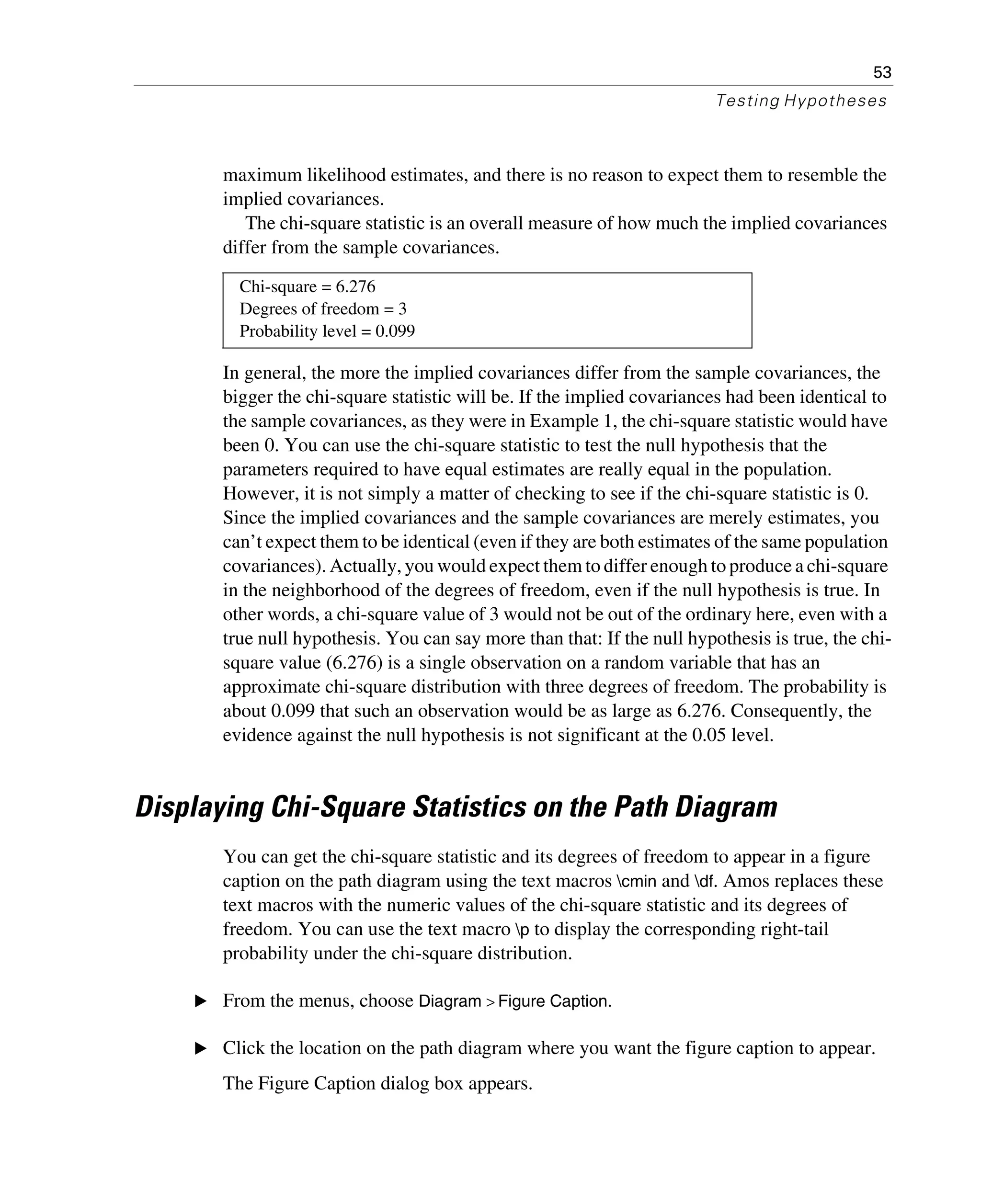 53
Testing Hypotheses
maximum likelihood estimates, and there is no reason to expect them to resemble the
implied covariances.
The chi-square statistic is an overall measure of how much the implied covariances
differ from the sample covariances.
In general, the more the implied covariances differ from the sample covariances, the
bigger the chi-square statistic will be. If the implied covariances had been identical to
the sample covariances, as they were in Example 1, the chi-square statistic would have
been 0. You can use the chi-square statistic to test the null hypothesis that the
parameters required to have equal estimates are really equal in the population.
However, it is not simply a matter of checking to see if the chi-square statistic is 0.
Since the implied covariances and the sample covariances are merely estimates, you
can’t expect them to be identical (even if they are both estimates of the same population
covariances). Actually, you would expect them to differ enough to produce a chi-square
in the neighborhood of the degrees of freedom, even if the null hypothesis is true. In
other words, a chi-square value of 3 would not be out of the ordinary here, even with a
true null hypothesis. You can say more than that: If the null hypothesis is true, the chi-
square value (6.276) is a single observation on a random variable that has an
approximate chi-square distribution with three degrees of freedom. The probability is
about 0.099 that such an observation would be as large as 6.276. Consequently, the
evidence against the null hypothesis is not significant at the 0.05 level.
Displaying Chi-Square Statistics on the Path Diagram
You can get the chi-square statistic and its degrees of freedom to appear in a figure
caption on the path diagram using the text macros cmin and df. Amos replaces these
text macros with the numeric values of the chi-square statistic and its degrees of
freedom. You can use the text macro p to display the corresponding right-tail
probability under the chi-square distribution.
E From the menus, choose Diagram > Figure Caption.
E Click the location on the path diagram where you want the figure caption to appear.
The Figure Caption dialog box appears.
Chi-square = 6.276
Degrees of freedom = 3
Probability level = 0.099
 