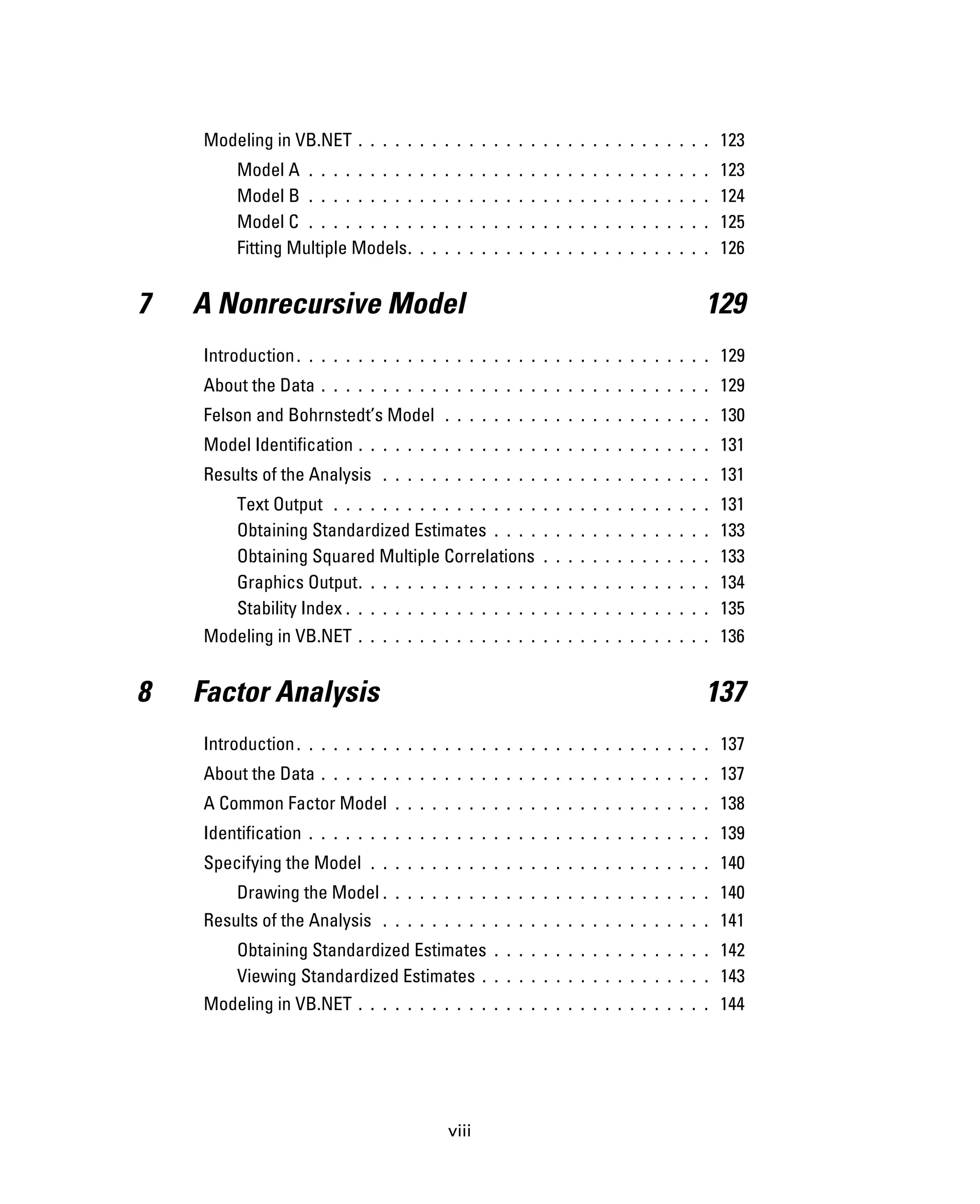 viii
Modeling in VB.NET . . . . . . . . . . . . . . . . . . . . . . . . . . . . . 123
Model A . . . . . . . . . . . . . . . . . . . . . . . . . . . . . . . . . 123
Model B . . . . . . . . . . . . . . . . . . . . . . . . . . . . . . . . . 124
Model C . . . . . . . . . . . . . . . . . . . . . . . . . . . . . . . . . 125
Fitting Multiple Models. . . . . . . . . . . . . . . . . . . . . . . . . 126
7 A Nonrecursive Model 129
Introduction. . . . . . . . . . . . . . . . . . . . . . . . . . . . . . . . . . 129
About the Data . . . . . . . . . . . . . . . . . . . . . . . . . . . . . . . . 129
Felson and Bohrnstedt’s Model . . . . . . . . . . . . . . . . . . . . . . 130
Model Identification . . . . . . . . . . . . . . . . . . . . . . . . . . . . . 131
Results of the Analysis . . . . . . . . . . . . . . . . . . . . . . . . . . . 131
Text Output . . . . . . . . . . . . . . . . . . . . . . . . . . . . . . . 131
Obtaining Standardized Estimates . . . . . . . . . . . . . . . . . . 133
Obtaining Squared Multiple Correlations . . . . . . . . . . . . . . 133
Graphics Output. . . . . . . . . . . . . . . . . . . . . . . . . . . . . 134
Stability Index . . . . . . . . . . . . . . . . . . . . . . . . . . . . . . 135
Modeling in VB.NET . . . . . . . . . . . . . . . . . . . . . . . . . . . . . 136
8 Factor Analysis 137
Introduction. . . . . . . . . . . . . . . . . . . . . . . . . . . . . . . . . . 137
About the Data . . . . . . . . . . . . . . . . . . . . . . . . . . . . . . . . 137
A Common Factor Model . . . . . . . . . . . . . . . . . . . . . . . . . . 138
Identification . . . . . . . . . . . . . . . . . . . . . . . . . . . . . . . . . 139
Specifying the Model . . . . . . . . . . . . . . . . . . . . . . . . . . . . 140
Drawing the Model . . . . . . . . . . . . . . . . . . . . . . . . . . . 140
Results of the Analysis . . . . . . . . . . . . . . . . . . . . . . . . . . . 141
Obtaining Standardized Estimates . . . . . . . . . . . . . . . . . . 142
Viewing Standardized Estimates . . . . . . . . . . . . . . . . . . . 143
Modeling in VB.NET . . . . . . . . . . . . . . . . . . . . . . . . . . . . . 144
 