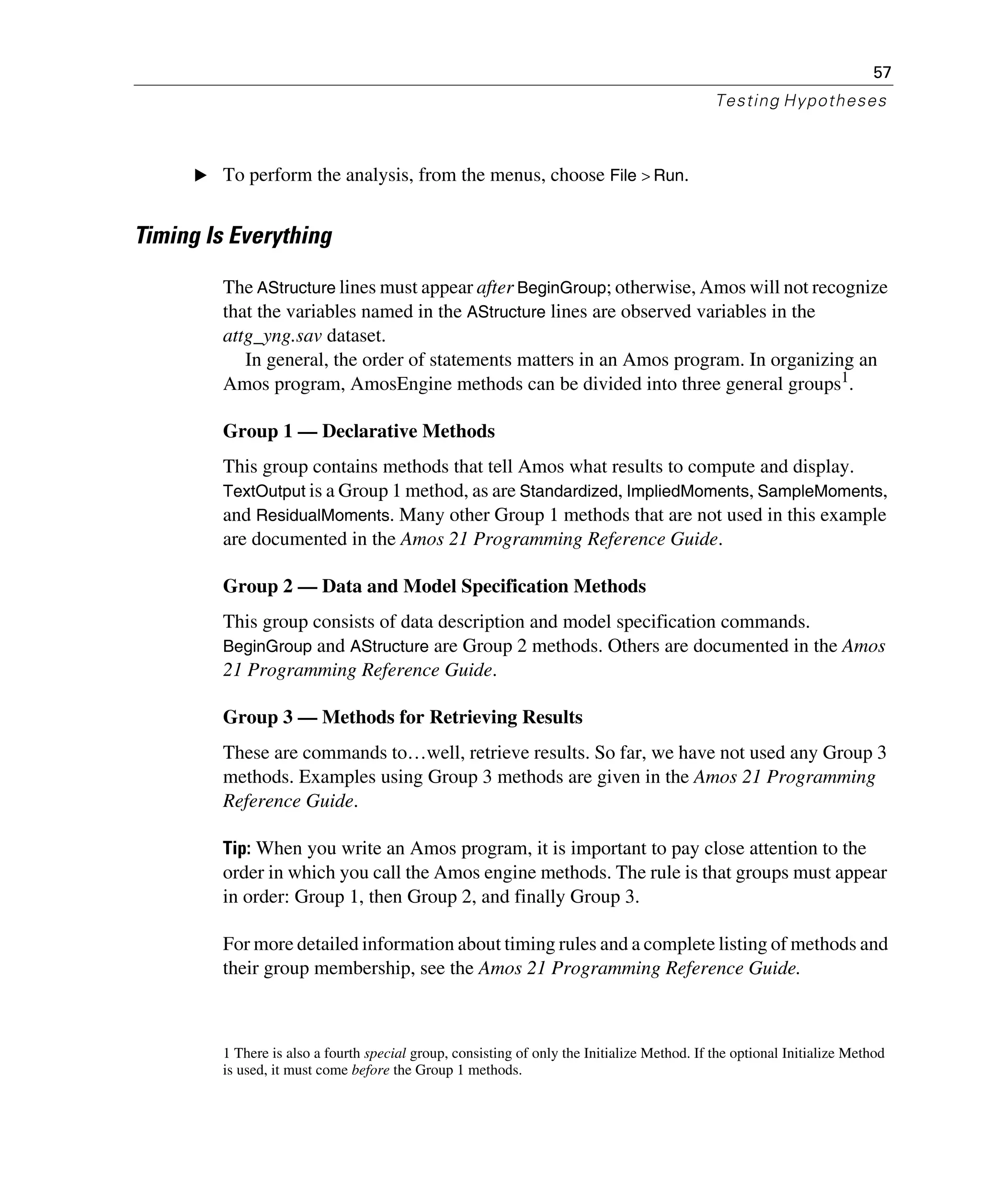 57
Testing Hypotheses
E To perform the analysis, from the menus, choose File > Run.
Timing Is Everything
The AStructure lines must appear after BeginGroup; otherwise, Amos will not recognize
that the variables named in the AStructure lines are observed variables in the
attg_yng.sav dataset.
In general, the order of statements matters in an Amos program. In organizing an
Amos program, AmosEngine methods can be divided into three general groups1.
Group 1 — Declarative Methods
This group contains methods that tell Amos what results to compute and display.
TextOutput is a Group 1 method, as are Standardized, ImpliedMoments, SampleMoments,
and ResidualMoments. Many other Group 1 methods that are not used in this example
are documented in the Amos 21 Programming Reference Guide.
Group 2 — Data and Model Specification Methods
This group consists of data description and model specification commands.
BeginGroup and AStructure are Group 2 methods. Others are documented in the Amos
21 Programming Reference Guide.
Group 3 — Methods for Retrieving Results
These are commands to…well, retrieve results. So far, we have not used any Group 3
methods. Examples using Group 3 methods are given in the Amos 21 Programming
Reference Guide.
Tip: When you write an Amos program, it is important to pay close attention to the
order in which you call the Amos engine methods. The rule is that groups must appear
in order: Group 1, then Group 2, and finally Group 3.
For more detailed information about timing rules and a complete listing of methods and
their group membership, see the Amos 21 Programming Reference Guide.
1 There is also a fourth special group, consisting of only the Initialize Method. If the optional Initialize Method
is used, it must come before the Group 1 methods.
 