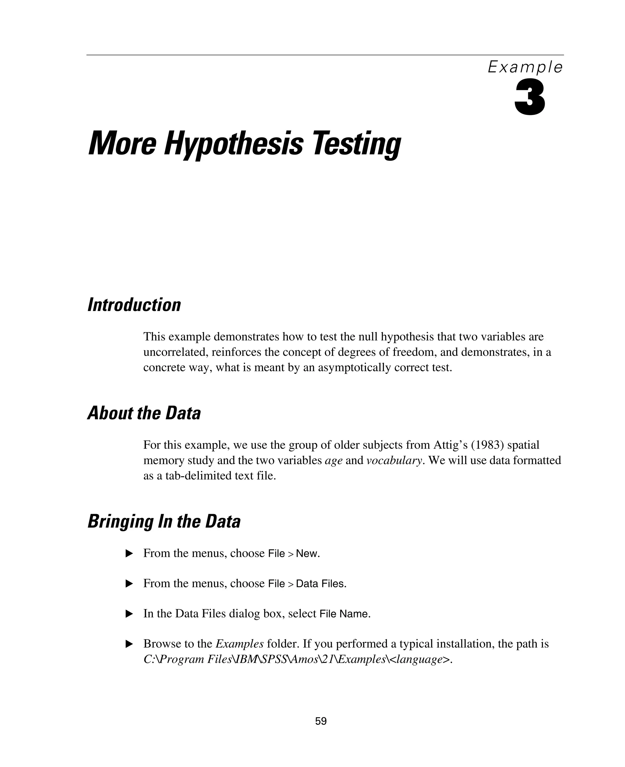 59
Example
3
More Hypothesis Testing
Introduction
This example demonstrates how to test the null hypothesis that two variables are
uncorrelated, reinforces the concept of degrees of freedom, and demonstrates, in a
concrete way, what is meant by an asymptotically correct test.
About the Data
For this example, we use the group of older subjects from Attig’s (1983) spatial
memory study and the two variables age and vocabulary. We will use data formatted
as a tab-delimited text file.
Bringing In the Data
E From the menus, choose File > New.
E From the menus, choose File > Data Files.
E In the Data Files dialog box, select File Name.
E Browse to the Examples folder. If you performed a typical installation, the path is
C:Program FilesIBMSPSSAmos21Examples<language>.
 