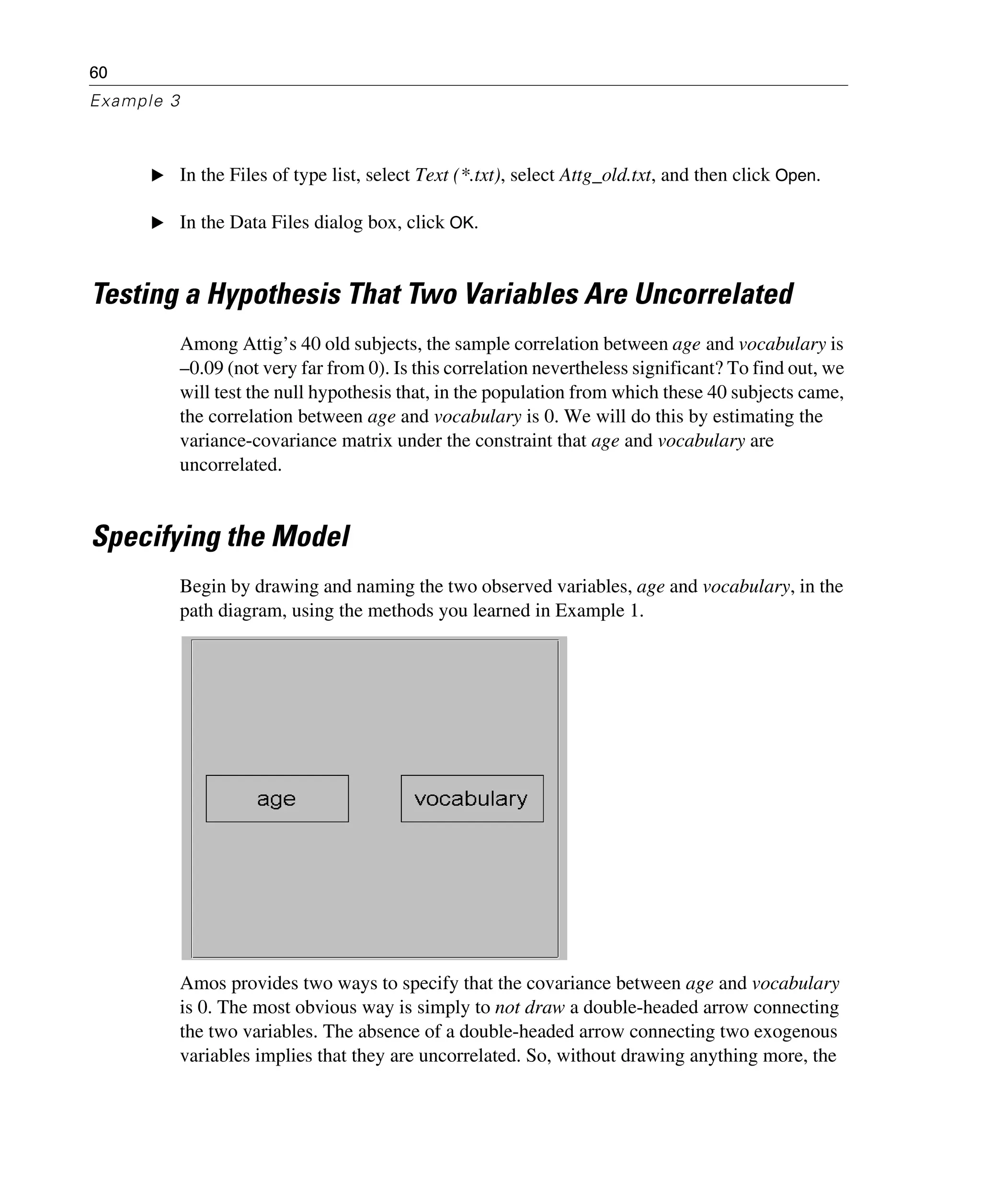 60
Example 3
E In the Files of type list, select Text (*.txt), select Attg_old.txt, and then click Open.
E In the Data Files dialog box, click OK.
Testing a Hypothesis That Two Variables Are Uncorrelated
Among Attig’s 40 old subjects, the sample correlation between age and vocabulary is
–0.09 (not very far from 0). Is this correlation nevertheless significant? To find out, we
will test the null hypothesis that, in the population from which these 40 subjects came,
the correlation between age and vocabulary is 0. We will do this by estimating the
variance-covariance matrix under the constraint that age and vocabulary are
uncorrelated.
Specifying the Model
Begin by drawing and naming the two observed variables, age and vocabulary, in the
path diagram, using the methods you learned in Example 1.
Amos provides two ways to specify that the covariance between age and vocabulary
is 0. The most obvious way is simply to not draw a double-headed arrow connecting
the two variables. The absence of a double-headed arrow connecting two exogenous
variables implies that they are uncorrelated. So, without drawing anything more, the
 