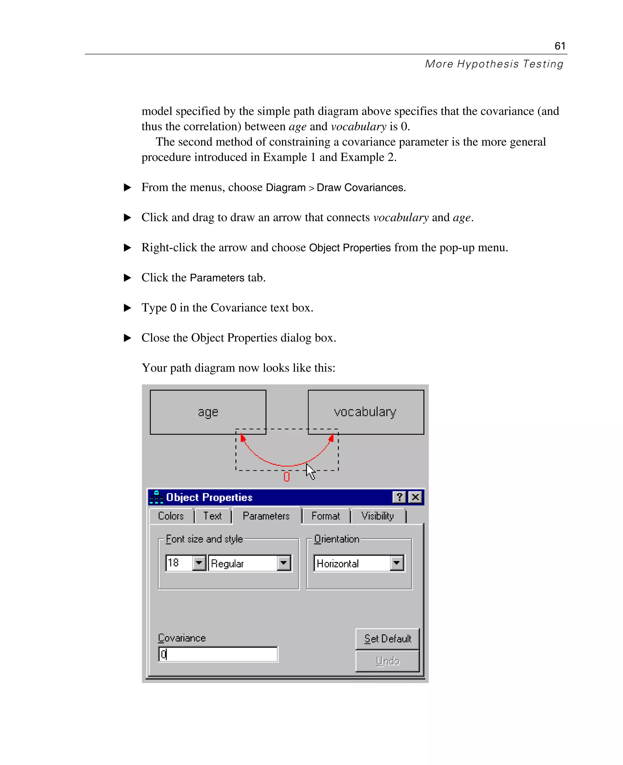 61
More Hypothesis Testing
model specified by the simple path diagram above specifies that the covariance (and
thus the correlation) between age and vocabulary is 0.
The second method of constraining a covariance parameter is the more general
procedure introduced in Example 1 and Example 2.
E From the menus, choose Diagram > Draw Covariances.
E Click and drag to draw an arrow that connects vocabulary and age.
E Right-click the arrow and choose Object Properties from the pop-up menu.
E Click the Parameters tab.
E Type 0 in the Covariance text box.
E Close the Object Properties dialog box.
Your path diagram now looks like this:
 