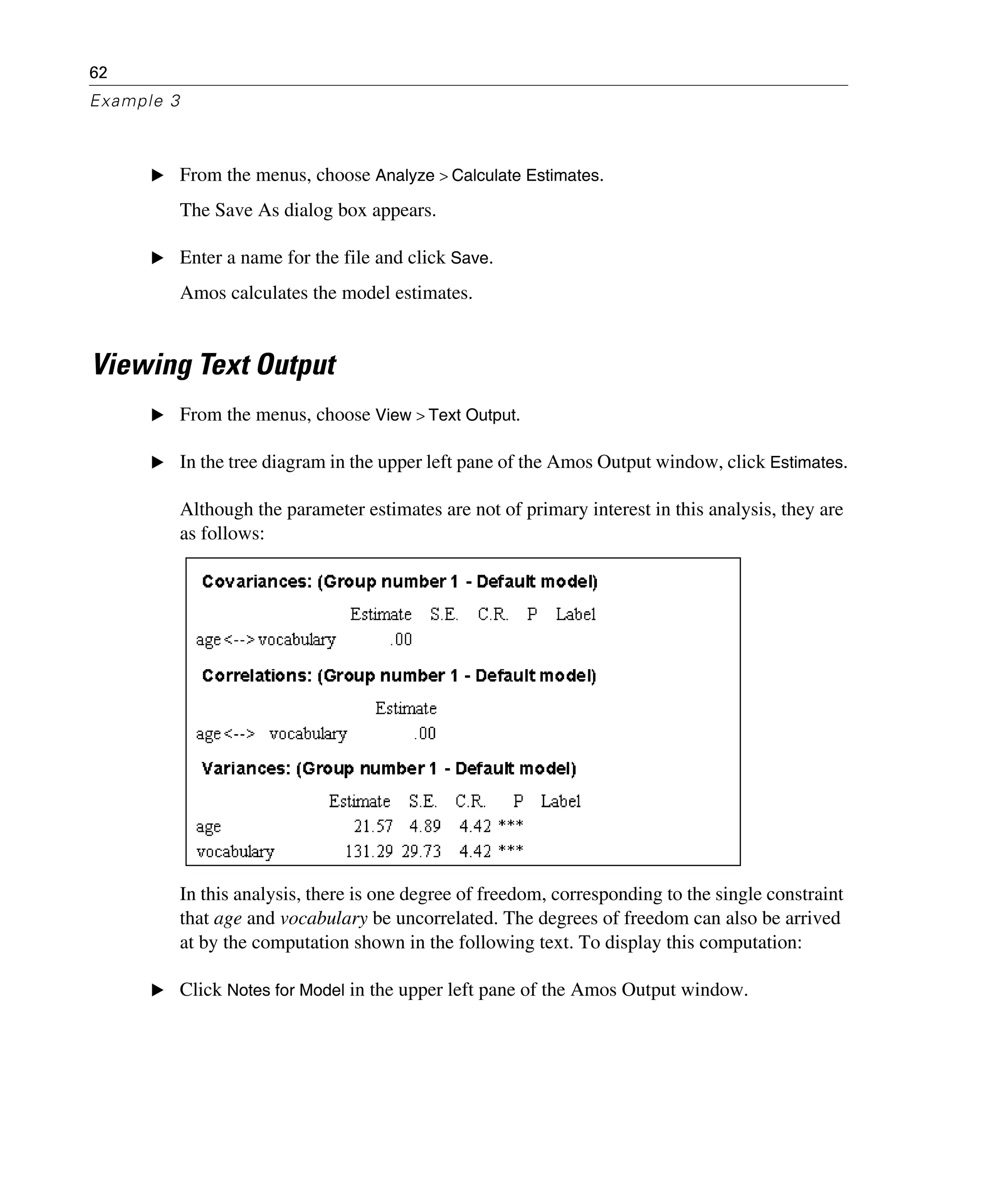 62
Example 3
E From the menus, choose Analyze > Calculate Estimates.
The Save As dialog box appears.
E Enter a name for the file and click Save.
Amos calculates the model estimates.
Viewing Text Output
E From the menus, choose View > Text Output.
E In the tree diagram in the upper left pane of the Amos Output window, click Estimates.
Although the parameter estimates are not of primary interest in this analysis, they are
as follows:
In this analysis, there is one degree of freedom, corresponding to the single constraint
that age and vocabulary be uncorrelated. The degrees of freedom can also be arrived
at by the computation shown in the following text. To display this computation:
E Click Notes for Model in the upper left pane of the Amos Output window.
 