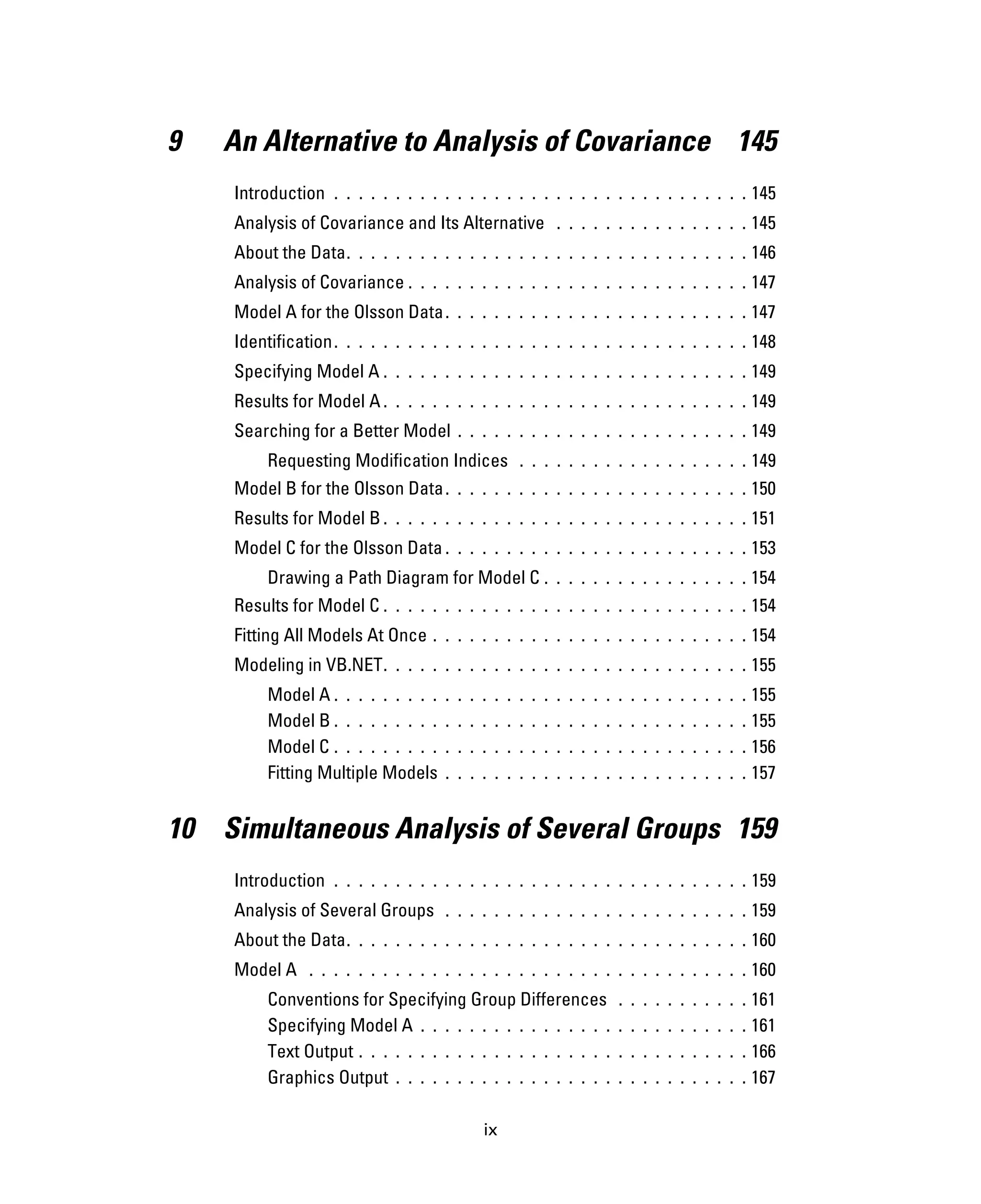 ix
9 An Alternative to Analysis of Covariance 145
Introduction . . . . . . . . . . . . . . . . . . . . . . . . . . . . . . . . . . 145
Analysis of Covariance and Its Alternative . . . . . . . . . . . . . . . . 145
About the Data. . . . . . . . . . . . . . . . . . . . . . . . . . . . . . . . . 146
Analysis of Covariance . . . . . . . . . . . . . . . . . . . . . . . . . . . . 147
Model A for the Olsson Data. . . . . . . . . . . . . . . . . . . . . . . . . 147
Identification. . . . . . . . . . . . . . . . . . . . . . . . . . . . . . . . . . 148
Specifying Model A . . . . . . . . . . . . . . . . . . . . . . . . . . . . . . 149
Results for Model A . . . . . . . . . . . . . . . . . . . . . . . . . . . . . . 149
Searching for a Better Model . . . . . . . . . . . . . . . . . . . . . . . . 149
Requesting Modification Indices . . . . . . . . . . . . . . . . . . . 149
Model B for the Olsson Data. . . . . . . . . . . . . . . . . . . . . . . . . 150
Results for Model B . . . . . . . . . . . . . . . . . . . . . . . . . . . . . . 151
Model C for the Olsson Data . . . . . . . . . . . . . . . . . . . . . . . . . 153
Drawing a Path Diagram for Model C . . . . . . . . . . . . . . . . . 154
Results for Model C . . . . . . . . . . . . . . . . . . . . . . . . . . . . . . 154
Fitting All Models At Once . . . . . . . . . . . . . . . . . . . . . . . . . . 154
Modeling in VB.NET. . . . . . . . . . . . . . . . . . . . . . . . . . . . . . 155
Model A . . . . . . . . . . . . . . . . . . . . . . . . . . . . . . . . . . 155
Model B . . . . . . . . . . . . . . . . . . . . . . . . . . . . . . . . . . 155
Model C . . . . . . . . . . . . . . . . . . . . . . . . . . . . . . . . . . 156
Fitting Multiple Models . . . . . . . . . . . . . . . . . . . . . . . . . 157
10 Simultaneous Analysis of Several Groups 159
Introduction . . . . . . . . . . . . . . . . . . . . . . . . . . . . . . . . . . 159
Analysis of Several Groups . . . . . . . . . . . . . . . . . . . . . . . . . 159
About the Data. . . . . . . . . . . . . . . . . . . . . . . . . . . . . . . . . 160
Model A . . . . . . . . . . . . . . . . . . . . . . . . . . . . . . . . . . . . 160
Conventions for Specifying Group Differences . . . . . . . . . . . 161
Specifying Model A . . . . . . . . . . . . . . . . . . . . . . . . . . . 161
Text Output . . . . . . . . . . . . . . . . . . . . . . . . . . . . . . . . 166
Graphics Output . . . . . . . . . . . . . . . . . . . . . . . . . . . . . 167
 
