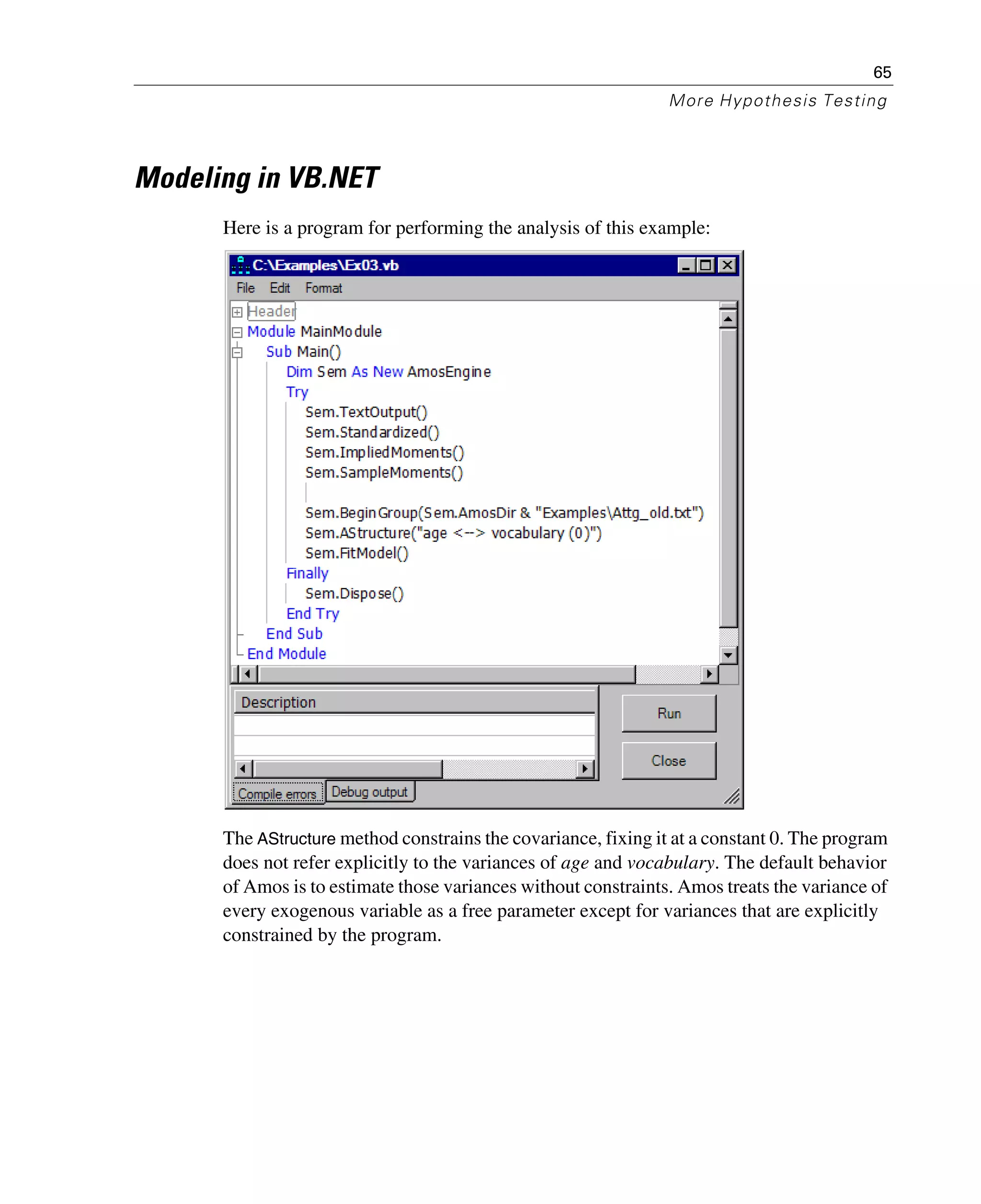 65
More Hypothesis Testing
Modeling in VB.NET
Here is a program for performing the analysis of this example:
The AStructure method constrains the covariance, fixing it at a constant 0. The program
does not refer explicitly to the variances of age and vocabulary. The default behavior
of Amos is to estimate those variances without constraints. Amos treats the variance of
every exogenous variable as a free parameter except for variances that are explicitly
constrained by the program.
 
