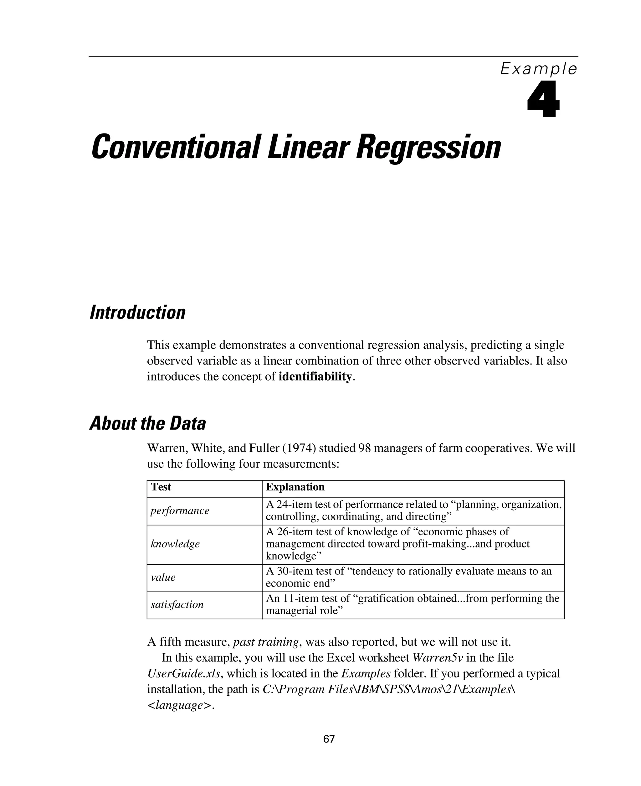 67
Example
4
Conventional Linear Regression
Introduction
This example demonstrates a conventional regression analysis, predicting a single
observed variable as a linear combination of three other observed variables. It also
introduces the concept of identifiability.
About the Data
Warren, White, and Fuller (1974) studied 98 managers of farm cooperatives. We will
use the following four measurements:
A fifth measure, past training, was also reported, but we will not use it.
In this example, you will use the Excel worksheet Warren5v in the file
UserGuide.xls, which is located in the Examples folder. If you performed a typical
installation, the path is C:Program FilesIBMSPSSAmos21Examples
<language>.
Test Explanation
performance
A 24-item test of performance related to “planning, organization,
controlling, coordinating, and directing”
knowledge
A 26-item test of knowledge of “economic phases of
management directed toward profit-making...and product
knowledge”
value
A 30-item test of “tendency to rationally evaluate means to an
economic end”
satisfaction
An 11-item test of “gratification obtained...from performing the
managerial role”
 