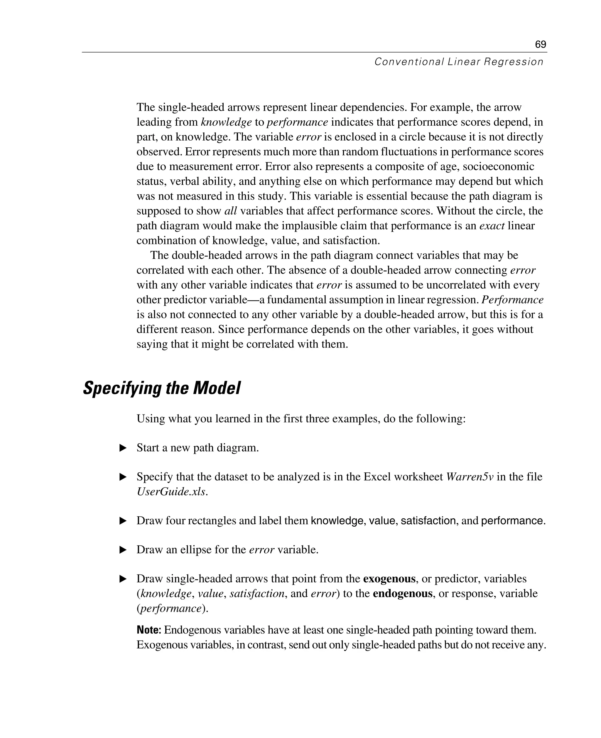 69
Conventional Linear Regression
The single-headed arrows represent linear dependencies. For example, the arrow
leading from knowledge to performance indicates that performance scores depend, in
part, on knowledge. The variable error is enclosed in a circle because it is not directly
observed. Error represents much more than random fluctuations in performance scores
due to measurement error. Error also represents a composite of age, socioeconomic
status, verbal ability, and anything else on which performance may depend but which
was not measured in this study. This variable is essential because the path diagram is
supposed to show all variables that affect performance scores. Without the circle, the
path diagram would make the implausible claim that performance is an exact linear
combination of knowledge, value, and satisfaction.
The double-headed arrows in the path diagram connect variables that may be
correlated with each other. The absence of a double-headed arrow connecting error
with any other variable indicates that error is assumed to be uncorrelated with every
other predictor variable—a fundamental assumption in linear regression. Performance
is also not connected to any other variable by a double-headed arrow, but this is for a
different reason. Since performance depends on the other variables, it goes without
saying that it might be correlated with them.
Specifying the Model
Using what you learned in the first three examples, do the following:
E Start a new path diagram.
E Specify that the dataset to be analyzed is in the Excel worksheet Warren5v in the file
UserGuide.xls.
E Draw four rectangles and label them knowledge, value, satisfaction, and performance.
E Draw an ellipse for the error variable.
E Draw single-headed arrows that point from the exogenous, or predictor, variables
(knowledge, value, satisfaction, and error) to the endogenous, or response, variable
(performance).
Note: Endogenous variables have at least one single-headed path pointing toward them.
Exogenous variables, in contrast, send out only single-headed paths but do not receive any.
 