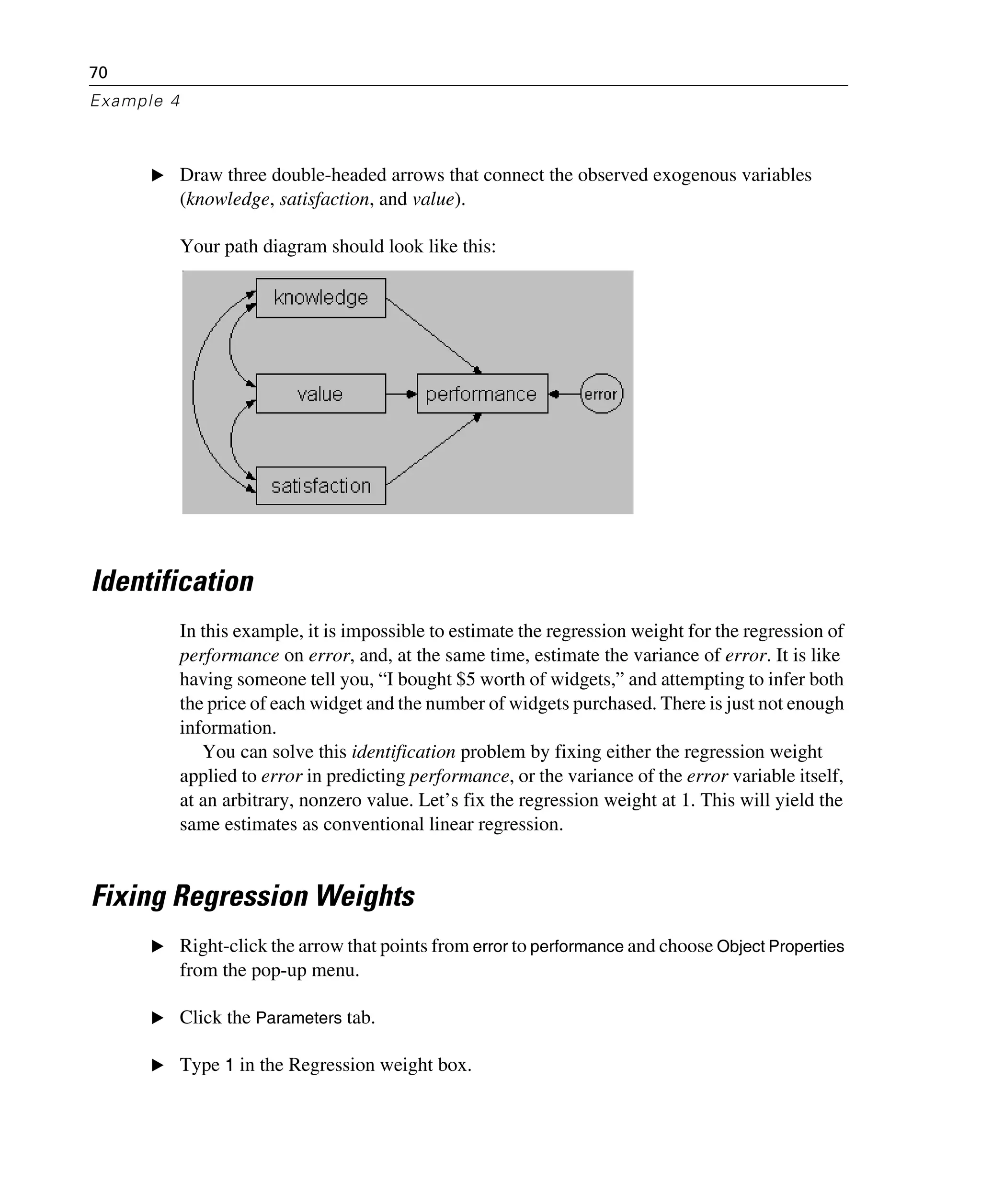 70
Example 4
E Draw three double-headed arrows that connect the observed exogenous variables
(knowledge, satisfaction, and value).
Your path diagram should look like this:
Identification
In this example, it is impossible to estimate the regression weight for the regression of
performance on error, and, at the same time, estimate the variance of error. It is like
having someone tell you, “I bought $5 worth of widgets,” and attempting to infer both
the price of each widget and the number of widgets purchased. There is just not enough
information.
You can solve this identification problem by fixing either the regression weight
applied to error in predicting performance, or the variance of the error variable itself,
at an arbitrary, nonzero value. Let’s fix the regression weight at 1. This will yield the
same estimates as conventional linear regression.
Fixing Regression Weights
E Right-click the arrow that points from error to performance and choose Object Properties
from the pop-up menu.
E Click the Parameters tab.
E Type 1 in the Regression weight box.
 
