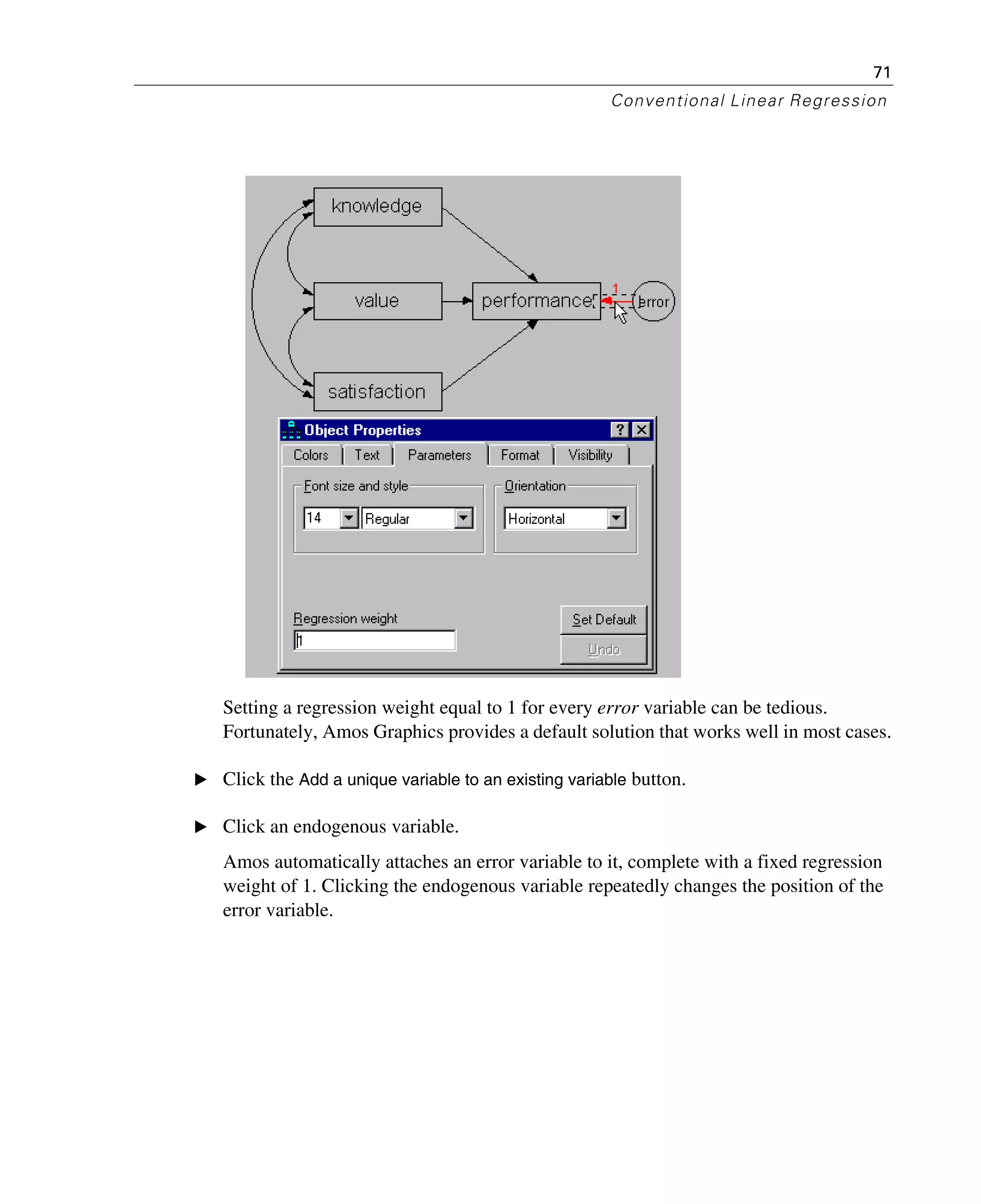 71
Conventional Linear Regression
Setting a regression weight equal to 1 for every error variable can be tedious.
Fortunately, Amos Graphics provides a default solution that works well in most cases.
E Click the Add a unique variable to an existing variable button.
E Click an endogenous variable.
Amos automatically attaches an error variable to it, complete with a fixed regression
weight of 1. Clicking the endogenous variable repeatedly changes the position of the
error variable.
 
