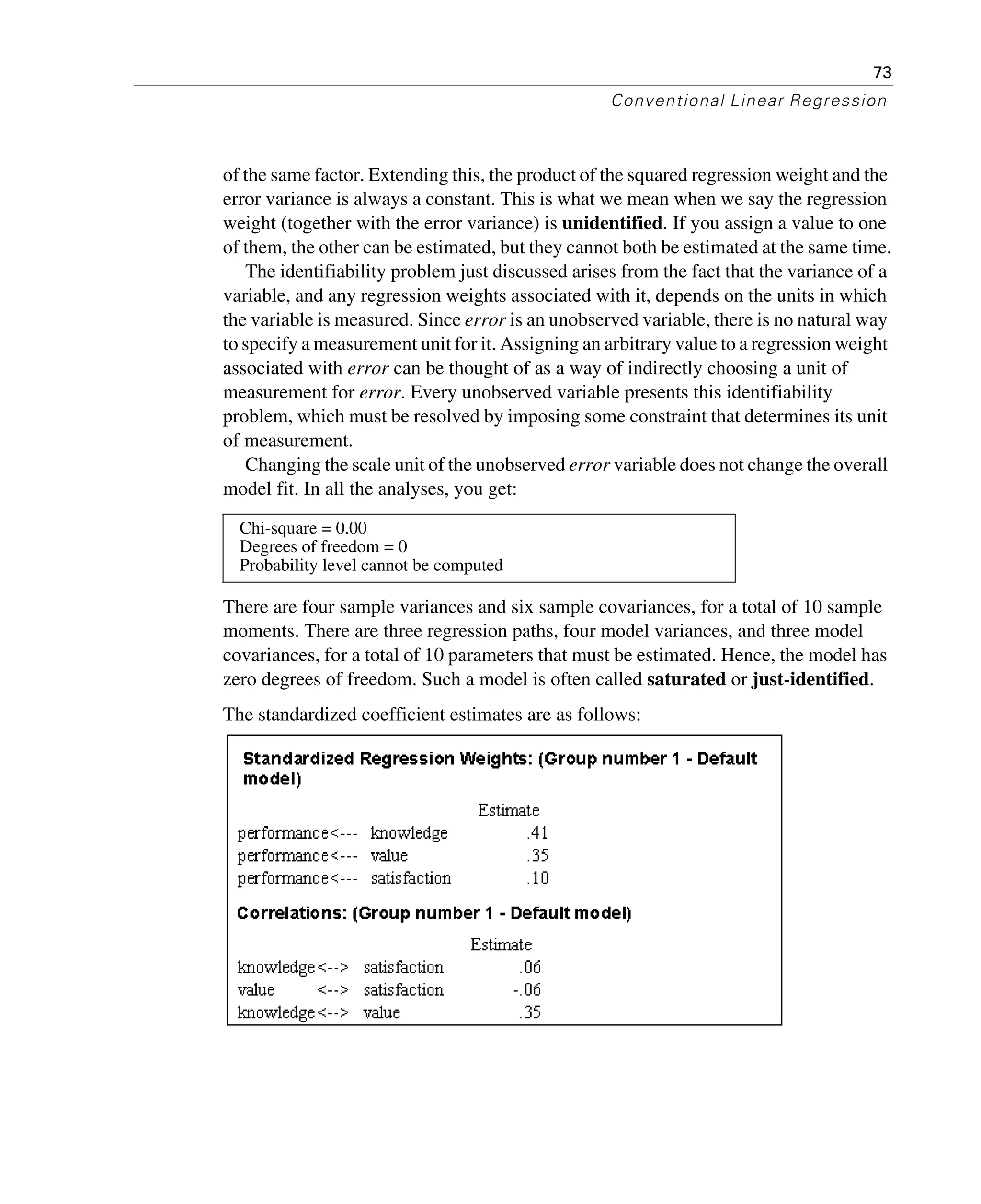73
Conventional Linear Regression
of the same factor. Extending this, the product of the squared regression weight and the
error variance is always a constant. This is what we mean when we say the regression
weight (together with the error variance) is unidentified. If you assign a value to one
of them, the other can be estimated, but they cannot both be estimated at the same time.
The identifiability problem just discussed arises from the fact that the variance of a
variable, and any regression weights associated with it, depends on the units in which
the variable is measured. Since error is an unobserved variable, there is no natural way
to specify a measurement unit for it. Assigning an arbitrary value to a regression weight
associated with error can be thought of as a way of indirectly choosing a unit of
measurement for error. Every unobserved variable presents this identifiability
problem, which must be resolved by imposing some constraint that determines its unit
of measurement.
Changing the scale unit of the unobserved error variable does not change the overall
model fit. In all the analyses, you get:
There are four sample variances and six sample covariances, for a total of 10 sample
moments. There are three regression paths, four model variances, and three model
covariances, for a total of 10 parameters that must be estimated. Hence, the model has
zero degrees of freedom. Such a model is often called saturated or just-identified.
The standardized coefficient estimates are as follows:
Chi-square = 0.00
Degrees of freedom = 0
Probability level cannot be computed
 