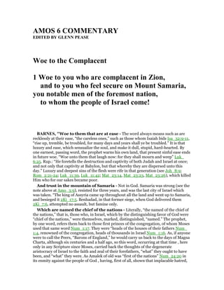 AMOS 6 COMME TARY
EDITED BY GLE PEASE
Woe to the Complacent
1 Woe to you who are complacent in Zion,
and to you who feel secure on Mount Samaria,
you notable men of the foremost nation,
to whom the people of Israel come!
BAR ES, "Woe to them that are at ease - The word always means such as are
recklessly at their ease, “the careless ones,” such as those whom Isaiah bids Isa_32:9-11,
“rise up, tremble, be troubled, for many days and years shall ye be troubled.” It is that
luxury and ease, which sensualize the soul, and make it dull, stupid, hard-hearted. By
one earnest, passing word, the prophet warns his own land, that present sinful ease ends
in future woe. “Woe unto them that laugh now: for they shall mourn and weep” Luk_
6:25. Rup.: “He foretells the destruction and captivity of both Judah and Israel at once;
and not only that captivity at Babylon, but that whereby they are dispersed unto this
day.” Luxury and deepest sins of the flesh were rife in that generation (see Joh_8:9;
Rom_2:21-24; Luk_11:39, Luk_11:42; Mat_23:14, Mat_23:23, Mat_23:26), which killed
Him who for our sakes became poor.
And trust in the mountain of Samaria - Not in God. Samaria was strong (see the
note above at Amo_3:9), resisted for three years, and was the last city of Israel which
was taken. “The king of Assyria came up throughout all the land and went up to Samaria,
and besieged it 2Ki_17:5. Benhadad, in that former siege, when God delivered them
2Ki_7:6, attempted no assault, but famine only.
Which are named the chief of the nations - Literally, “the named of the chief of
the nations,” that is, those who, in Israel, which by the distinguishing favor of God were
“chief of the nations,” were themselves, marked, distinguished, “named.” The prophet,
by one word, refers them back to those first princes of the congregation, of whom Moses
used that same word Num_1:17. They were “heads of the houses of their fathers Num_
1:4, renowned of the congregation, heads of thousands in Israel Num_1:16. As, if anyone
were to call the Peers, “Barons of England,” he would carry us back to the days of Magna
Charta, although six centuries and a half ago, so this word, occurring at that time , here
only in any Scripture since Moses, carried back the thoughts of the degenerate
aristocracy of Israel to the faith and zeal of their forefathers, “what” they ought to have
been, and “what” they were. As Amalek of old was “first of the nations” Num_24:20 in
its enmity against the people of God , having, first of all, shown that implacable hatred,
 