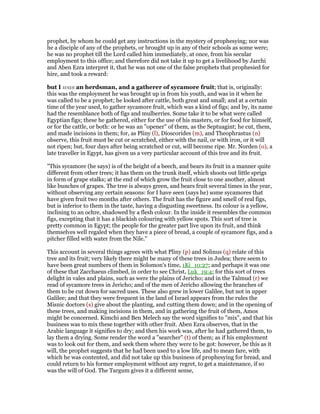 prophet, by whom he could get any instructions in the mystery of prophesying; nor was
he a disciple of any of the prophets, or brought up in any of their schools as some were;
he was no prophet till the Lord called him immediately, at once, from his secular
employment to this office; and therefore did not take it up to get a livelihood by Jarchi
and Aben Ezra interpret it, that he was not one of the false prophets that prophesied for
hire, and took a reward:
but I was an herdsman, and a gatherer of sycamore fruit; that is, originally:
this was the employment he was brought up in from his youth, and was in it when he
was called to be a prophet; he looked after cattle, both great and small; and at a certain
time of the year used, to gather sycamore fruit, which was a kind of figs; and by, its name
had the resemblance both of figs and mulberries. Some take it to be what were called
Egyptian figs; these he gathered, either for the use of his masters, or for food for himself,
or for the cattle, or both: or he was an "opener" of them, as the Septuagint; he cut, them,
and made incisions in them; for, as Pliny (l), Dioscorides (m), and Theophrastus (n)
observe, this fruit must be cut or scratched, either with the nail, or with iron, or it will
not ripen; but, four days after being scratched or cut, will become ripe. Mr. Norden (o), a
late traveller in Egypt, has given us a very particular account of this tree and its fruit.
"This sycamore (he says) is of the height of a beech, and bears its fruit in a manner quite
different from other trees; it has them on the trunk itself, which shoots out little sprigs
in form of grape stalks; at the end of which grow the fruit close to one another, almost
like bunches of grapes. The tree is always green, and bears fruit several times in the year,
without observing any certain seasons: for I have seen (says he) some sycamores that
have given fruit two months after others. The fruit has the figure and smell of real figs,
but is inferior to them in the taste, having a disgusting sweetness. Its colour is a yellow,
inclining to an ochre, shadowed by a flesh colour. In the inside it resembles the common
figs, excepting that it has a blackish colouring with yellow spots. This sort of tree is
pretty common in Egypt; the people for the greater part live upon its fruit, and think
themselves well regaled when they have a piece of bread, a couple of sycamore figs, and a
pitcher filled with water from the Nile.''
This account in several things agrees with what Pliny (p) and Solinus (q) relate of this
tree and its fruit; very likely there might be many of these trees in Judea; there seem to
have been great numbers of them in Solomon's time, 1Ki_10:27; and perhaps it was one
of these that Zacchaeus climbed, in order to see Christ, Luk_19:4; for this sort of trees
delight in vales and plains, such as were the plains of Jericho; and in the Talmud (r) we
read of sycamore trees in Jericho; and of the men of Jericho allowing the branches of
them to be cut down for sacred uses. These also grew in lower Galilee, but not in upper
Galilee; and that they were frequent in the land of Israel appears from the rules the
Misnic doctors (s) give about the planting, and cutting them down; and in the opening of
these trees, and making incisions in them, and in gathering the fruit of them, Amos
might be concerned. Kimchi and Ben Melech say the word signifies to "mix", and that his
business was to mix these together with other fruit. Aben Ezra observes, that in the
Arabic language it signifies to dry; and then his work was, after he had gathered them, to
lay them a drying. Some render the word a "searcher" (t) of them; as if his employment
was to look out for them, and seek them where they were to be got: however, be this as it
will, the prophet suggests that he had been used to a low life, and to mean fare, with
which he was contented, and did not take up this business of prophesying for bread, and
could return to his former employment without any regret, to get a maintenance, if so
was the will of God. The Targum gives it a different sense,
 