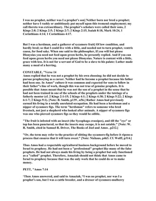 I was no prophet, neither was I a prophet’s son] either born nor bred a prophet;
neither have I rashly or ambitiously put myself upon this tremend employment; my
call thereto was extraordinary. The prophet’s scholars were called their sons, 2
Kings 2:8; 2 Kings 2:5; 2 Kings 2:7; 2 Kings 2:15, Isaiah 8:18, Mark 10:24, 1
Corinthians 4:14; 1 Corinthians 4:17.
But I was a herdman, and a gatherer of sycamore fruit] Of low condition, and
hardly bred; so that I could live with a little, and needed not to turn prophet, ventris
causa, for food sake. When one said to the philosopher, If you will but please
Dionysius you need not feed upon green herbs, he presently replied. And if you can
feed upon green herbs you need not please Dionysius. ature is content with a little,
grace with less. It is not for a servant of God to be a slave to his palate: Luther made
many a meal of a herring.
CO STABLE, "Verse 14
Amos replied that he was not a prophet by his own choosing; he did not decide to
pursue prophesying as a career. either had he become a prophet because his father
had been one. In Amos" culture it was common and expected for sons to follow in
their father"s line of work, though this was not true of genuine prophets. It is
possible that Amos meant that he was not the son of a prophet in the sense that he
had not been trained in one of the schools of the prophets under the tutelage of a
fatherly mentor (cf. 2 Kings 2:1-15; 2 Kings 4:1; 2 Kings 4:38; 2 Kings 5:22; 2 Kings
6:1-7; 2 Kings 9:1). [ ote: B. Smith, p139 , n56.] Rather Amos had previously
earned his living in a totally unrelated occupation. He had been a herdsman and a
nipper of sycamore figs. The term "herdsman" refers to someone who bred
livestock, not just a shepherd who looked after animals. A nipper of sycamore figs
was one who pierced sycamore figs so they would be edible.
"The fruit is infested with an insect (the Sycophaga crassipes), and till the "eye" or
top has been punctured, so that the insects may escape, it is not eatable." [ ote: W.
R. Smith, cited in Samuel R. Driver, The Books of Joel and Amos , p212.]
"Or, the term may refer to the practice of slitting the sycamore-fig before it ripens-a
process that ensures that it will turn sweet." [ ote: iehaus, p463. Cf. Wolff, p314.]
Thus Amos had a respectable agricultural business background before he moved to
Israel to prophesy. He had not been a "professional" prophet like many of the false
prophets. He had not always made his living by being a prophet but only functioned
as a "called" prophet. Therefore, Amaziah should not think that Amos came to
Israel to prophesy because that was the only work that he could do or to make
money.
PETT, "Amos 7:14
‘Then Amos answered, and said to Amaziah, “I was no prophet, nor was I a
prophet’s son, but I was a cattle breeder, and a dresser of sycomore-mulberry
 