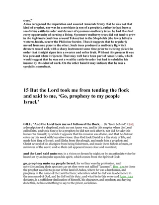 trees,”
Amos recognised the imputation and assured Amaziah firmly that he was not that
kind of prophet, nor was he a novitiate (a son of a prophet), rather he had been a
small-time cattle-breeder and dresser of sycomore-mulberry trees. he had thus had
every opportunity of earning a living. Sycomore-mulberry trees did not tend to grow
in the highlands (and thus around Tekoa) but in the Shephelah (the lower hills) in
western Judah, nearer the Philistine border. Thus it suggests that he regularly
moved from one place to the other. Such trees produced a mulberry fig which
dressers would nick with a sharp instrument some time prior to its being picked in
order that it might ripen into a sweeter and softer fruit. Without this process it was
less pleasant when it ripened. That may well have been part of Amos’s task, which
would suggest that he was not a wealthy cattle-breeder but had to subsidise his
income by this kind of work. On the other hand it may indicate that he was a
specialist consultant.
15 But the Lord took me from tending the flock
and said to me, ‘Go, prophesy to my people
Israel.’
GILL, "And the Lord took me as I followed the flock,.... Or "from behind" it (u);
a description of a shepherd, such an one Amos was, and in this employ when the Lord
called him, and took him to be a prophet; he did not seek after it, nor did he take this
honour to himself; by which it appears that his mission was divine, and that he did not
enter on this work with lucrative views: thus God took David in a like state of life, and
made him king of Israel; and Elisha from the plough, and made him a prophet: and
Christ several of his disciples from being fishermen, and made them fishers of men, or
ministers of the word; and so their call appeared more clear and manifest;
and the Lord said unto me; in a vision or dream by night; or by an articulate voice he
heard; or by an impulse upon his spirit, which comes from the Spirit of God:
go, prophesy unto my people Israel; for so they were by profession, and
notwithstanding their apostasy; as yet they were not tallied "Loammi", Hos_1:9; to these
the prophet was bid to go out of the land of Judea, where he was a herdsman, and
prophesy in the name of the Lord to them; wherefore what he did was in obedience to
the command of God, and he did but his duty; and what he in this verse and Amo_7:14
declares, is a sufficient vindication of himself, his character, and conduct; and having
done this, he has something to say to the priest, as follows.
 