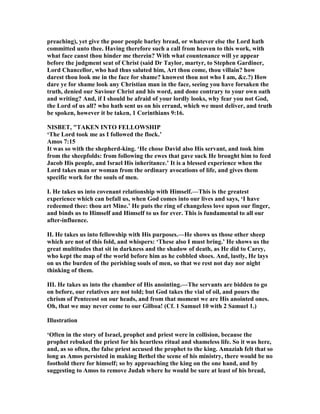 preaching), yet give the poor people barley bread, or whatever else the Lord hath
committed unto thee. Having therefore such a call from heaven to this work, with
what face canst thou hinder me therein? With what countenance will ye appear
before the judgment seat of Christ (said Dr Taylor, martyr, to Stephen Gardiner,
Lord Chancellor, who had thus saluted him, Art thou come, thou villain? how
darest thou look me in the face for shame? knowest thou not who I am, &c.?) How
dare ye for shame look any Christian man in the face, seeing you have forsaken the
truth, denied our Saviour Christ and his word, and done contrary to your own oath
and writing? And, if I should be afraid of your lordly looks, why fear you not God,
the Lord of us all? who hath sent us on his errand, which we must deliver, and truth
be spoken, however it be taken, 1 Corinthians 9:16.
ISBET, "TAKE I TO FELLOWSHIP
‘The Lord took me as I followed the flock.’
Amos 7:15
It was so with the shepherd-king. ‘He chose David also His servant, and took him
from the sheepfolds: from following the ewes that gave suck He brought him to feed
Jacob His people, and Israel His inheritance.’ It is a blessed experience when the
Lord takes man or woman from the ordinary avocations of life, and gives them
specific work for the souls of men.
I. He takes us into covenant relationship with Himself.—This is the greatest
experience which can befall us, when God comes into our lives and says, ‘I have
redeemed thee: thou art Mine.’ He puts the ring of changeless love upon our finger,
and binds us to Himself and Himself to us for ever. This is fundamental to all our
after-influence.
II. He takes us into fellowship with His purposes.—He shows us those other sheep
which are not of this fold, and whispers: ‘These also I must bring.’ He shows us the
great multitudes that sit in darkness and the shadow of death, as He did to Carey,
who kept the map of the world before him as he cobbled shoes. And, lastly, He lays
on us the burden of the perishing souls of men, so that we rest not day nor night
thinking of them.
III. He takes us into the chamber of His anointing.—The servants are bidden to go
on before, our relatives are not told; but God takes the vial of oil, and pours the
chrism of Pentecost on our heads, and from that moment we are His anointed ones.
Oh, that we may never come to our Gilboa! (Cf. 1 Samuel 10 with 2 Samuel 1.)
Illustration
‘Often in the story of Israel, prophet and priest were in collision, because the
prophet rebuked the priest for his heartless ritual and shameless life. So it was here,
and, as so often, the false priest accused the prophet to the king. Amaziah felt that so
long as Amos persisted in making Bethel the scene of his ministry, there would be no
foothold there for himself; so by approaching the king on the one hand, and by
suggesting to Amos to remove Judah where he would be sure at least of his bread,
 